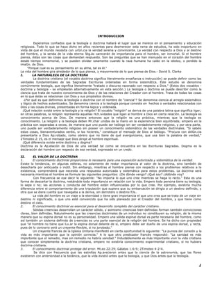 INTRODUCCION
Esperamos confiados que la teología o doctrina hallará el lugar que se merece en el pensamiento y educación
religiosos. Todo lo que se haya dicho en años recientes para desmerecer esta rama de estudios, ha sido inoportuno en
vista de que el mundo necesita con urGn.cia la verdad serena y convincente. La verdad con respecto a Dios y al destino
del hombre, y la senda de la vida eterna Stg.ás carecerán de importancia para el hombre, ser inmortal. Si el hombre
piensa, éstas son las cosas que demandan respuesta. Son las preguntas que se han insinuado en el corazón del hombre
desde tiempo inmemorial, y se pueden olvidar solamente cuando la raza humana ha caído en la idiotez, o perdido la
imaGn. de Dios.
"Porque cual es su pensamiento en su alma, tal es él."
La vida del hombre gira alrededor de lo que piensa, y mayormente de lo que piensa de Dios.- David S. Clarke
I. LA NATURALEZA DE LA DOCTRINA
La doctrina cristiana (el vocablo doctrina significa literalmente enseñanza o instrucción) se puede definir como las
verdades fundamentales de las Sagradas Escrituras ordenadas en forma sistemática. Este estudio se denomina
comúnmente teología, que significa literalmente "tratado o discurso razonado con respecto a Dios." (Estos dos vocablos -
doctrina y teología - se emplearán alternativamente en esta sección.) La teología o doctrina se puede describir como la
ciencia que trata de nuestro conocimiento de Dios y de las relaciones del Creador con el hombre. Trata de todas las cosas
en lo que éstas se relacionan con Dios y sus propósitos divinos.
¿Por qué es que definimos la teología o doctrina con el nombre de "ciencia"? Se denomina ciencia al arreglo sistemático
y lógico de hechos autenticados. Se denomina ciencia a la teología porque consiste en hechos o verdades relacionadas con
Dios y las cosas divinas, presentadas en forma lógica y ordenada.
¿Qué relación existe entre la teología y la religión? El vocablo "religión" se deriva de una palabra latina que significa ligar;
en otras palabras, la religión representa aquellas Hch.ividades que ligan al hombre a Dios en cierta relación. La teología es
conocimiento acerca de Dios. De manera entonces que la religión es una práctica, mientras que la teología es
conocimiento. La religión y la teología deben Mr.char unidas de la mano en la experiencia bien equilibrada; empero en la
práctica son separadas a veces, de manera que uno puede ser teólogo sin ser verdaderamente religioso, y por otra parte,
uno puede ser verdaderamente religioso sin poseer un conocimiento sistemático de las verdades doctrinales. "Si sabéis
estas cosas, bienaventurados seréis, si las hiciereis," constituye el mensaje de Dios al teólogo. "Procura con diliGn.cia
presentarte a Dios Ap.robado, como obrero que no tiene de qué avergonzarse, que usa bien la palabra de verdad,"
2Timoteo 2:15, es el mensaje que Dios dirige al hombre espiritual.
¿Qué diferencia existe entre doctrina y dogma?
Doctrina es la Ap.elación de Dios de una verdad tal como se encuentra en las Escrituras Sagradas. Dogma es la
declaración del hombre con respecto de esa verdad, expresada en un credo.
II. EL VALOR DE LA DOCTRINA
1. El conocimiento doctrinal proporciona lo necesario para una exposición autorizada y sistemática de la verdad.
Existe la tendencia, en algunas esferas, no solamente de restar importancia al valor de la doctrina, sino también de
desecharla por anticuada o inútil. Sin embargo, mientras el hombre piense con respecto a los problemas relativos a la
existencia, comprenderá que necesita una respuesta autorizada y sistemática para estos problemas. La doctrina será
necesaria mientras el hombre se formule las siguientes preguntas: ¿De dónde vengo? ¿Qué soy? ¿Adónde voy?
Con frecuencia se oye decir lo siguiente: "No importa lo que uno cree mientras se haga lo recto." Esta es una
forma de descartar la doctrina, restándole toda importancia en relación con la vida. Empero toda persona tiene su teología,
lo sepa o no; las acciones y conducta del hombre están influenciadas por lo que cree. Por ejemplo, existiría mucha
diferencia entre el comportamiento de una tripulación que supiera que su embarcación se dirigía a un destino definido, y
otra que se diera cuenta que navegaba a la deriva, sin derrotero o destino fiJs..
La vida del hombre es un viaje a la eternidad y tiene gran importancia el que uno crea que se trata de un viaje sin
destino ni significado, o que uno esté convencido que ha sido planeado por el Creador del hombre, y que tiene como
destino el cielo.
2. El conocimiento doctrinal es esencial para el desarrollo completo del carácter cristiano.
Sólidas creencias desarrollan un carácter sólido, y asimismo creencias bien definidas forman también convicciones
claras, bien definidas. Naturalmente que las creencias doctrinales de un individuo no constituyen su religión, de la misma
manera que su espina dorsal no es su personalidad. Empero una sólida espinal dorsal es parte necesaria del hombre, como
así también un sistema definido de creencias es una parte esencial de la religión del hombre. Se ha dicho con propiedad
que "el hombre no tiene que lLv.ar la espina dorsal delante de sí, empero debe ser dueño de una espina dorsal, y recta,
pues de lo contrario será un creyente flexible, si no jorobado."
Un creyente francés de la Iglesia Unitaria manifestó en cierta oportunidad lo siguiente: "La pureza del corazón y la
vida es más importante que la opinión correcta." A lo que otro predicador francés respondió: "La sanidad es más
importante que el remedio, mas sin remedio no habría sanidad." Indudablemente es más importante vivir la vida cristiana
que conocer simplemente la doctrina cristiana, empero no existiría conocimiento experimental cristiano, si no hubiera
doctrina cristiana.
3. El conocimiento doctrinal protege del error. Mt.eo 22:29; Gálatas 1:6-9; 2Timoteo 4:2-4.
Se dice con frecuencia que las estrellas Ap.arecieron antes que la ciencia de la astronomía, que las flores
existieron con anterioridad a la botánica, que la vida existió antes que la biología, y que Dios antes que la teología.
4
 