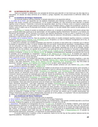III. LA NATURALEZA DEL PECADO
¿Qué es el pecado? La Biblia tiene una variedad de términos para describir el mal moral que nos dice algo de su
naturaleza. Un estudio de estos términos en el hebreo y griego originales nos proporcionará la definición bíblica del
pecado.
1. La enseñanza del Antiguo Testamento
Las diversas palabras hebreas presentan al pecado operando en las siguientes esferas:
a. La esfera de la moral. Las siguientes son las palabras empleadas para expresar el pecado en esta esfera. (Para un
estudio más amplio consulte una Concordancia). (1) El vocablo empleado con más frecuencia para describir el pecado
significa "errar el blanco." Transmite o comunica las siguientes ideas: (a) Errar el blanco, como un arquero errático que
arroja la flecha pero yerra. De igual manera el pecador yerra la el verdadero blanco u objeto de la existencia. (b) Errar el
camino, como el viajero que se ha desviado de la senda o carretera. (c) Ha sido hallado falto cuando ha sido pesado en la
balanza de Dios.
En Génesis_4:7 donde el vocablo se emplea por primera vez, el pecado es personificado como bestia salvaje lista
para arrojarse sobre todo aquél que le da oportunidad. (2) Otra palabra significa literalmente "torcedura" y se traduce con
frecuencia "perversidad." Es así contraria a la justicia, que significa literalmente, lo que es recto o conforme a un nivel
justo. (3) Otra palabra común, traducida "mal" proporciona la idea de violencia o Rm.pimiento, y describe al hombre que
quebranta o viola las leyes de Dios.
b. La esfera de la conducta fraternal. Para los pecados en esta esfera el vocablo empleado significa violencia o conducta
perjudicial. Génesis_6:11; Ezequiel_7:23; Proverbios_16:29. Arrojando a un lado la influencia morigeradora de la ley, el
hombre maltrata y oprime a sus semejantes.
c. La esfera de la santidad. Los vocablos empleados para describir al pecado en esta esfera dan a entender que el ofensor
ha estado en relaciones con Dios. La nación israelita toda era una nación constituida de sacerdotes, considerándose a cada
uno en comunión con Dios y en contHch.o con su Tabernáculo santo. Por lo tanto, todo israelita era santo, es decir,
separado para Dios, y todas las Hch.ividades de la esfera de su vida estaban reguladas por la ley de la santidad. Aquello
excluido de la ley era profano, (lo opuesto de santo) y el que participó de ello se convirtió en inmundo o contaminado.
Lv.íticos_11:24; Lv.íticos_11:27; Lv.íticos_11:31; Lv.íticos_11:33; Lv.íticos_11:39. Si persistía, se le consideraba persona
profana o irreligiosa. Lv.íticos_21:14; Hebreos_12:16. Se rebelaba y deliberadamente repudiaba la jurisdicción de la ley de
la santidad, se le consideraba un "trasgresor." Salmos_37:38; Salmos_51:13; Isaías_53:12. Al israelita que seguía la
conducta mencionada en último término, se lo colocaba en la clase "criminal" y a esa clase pertenecían los publicanos,
según la opinión de la Gn.eración del Señor.
d. La esfera de la verdad. Los vocablos que describen al pecado en esta esfera recalcan el elemento engañoso y vano del
pecado. Los pecadores se conducen y hablan con falsedad, (Salmos_58:3; Isaías_28:15), presentan erróneamente a la
verdad y dan falso testimonio. Éxodo_20:16; Salmos_119:128; Proverbios_19:5; Proverbios_19:9. Esa Hch.ividad se
denomina "vanidad." Salmos_12:2; Salmos_24:4; Salmos_41:6, es decir, vacía, carente de valor.
El primer pecador fué mentiroso (Juan_8:44); el primer pecado comenzó con una mentira (Gn._3:4); y todo
pecado contiene el elemento de engaño. Hebreos_3:13.
e. La esfera de la sabiduría. El hombre se conduce con maldad ya sea porque no se preocupa de razonar como conviene, o
porque se niega a ello. Por descuido o ignorancia deliberada no guía su vida de acuerdo a la voluntad de Dios. (1) Muchas
son las exhortaciones dirigidas a los simples. Proverbios_1:4; Proverbios_1:22; Proverbios_8:5. Este vocablo describe al
hombre natural, sin desarrollo hacia el bien o el mal, sin principios fiJs., pero con una inclinación natural hacia el mal,
inclinación natural que puede ser explotada para seducirle. Carece de propósitos fiJs. y de cimientos morales. Oye pero se
olvida, y por lo tanto es conducido con facilidad al pecado. Compare Mt.eo_7:26. (2) Leemos con frecuencia de personas
que carecen de entendimiento (Proverbios_7:7; Proverbios_9:4) es decir, aquéllos que caen víctima del pecado por falta
de entendimiento antes que por inclinación pecaminosa. Debido a que la sabiduría que poseen es defectuosa, juzgan con
precipitación e imprudencia los juicios de la providencia de Dios, y cosas que están por encima de ellos. Y de ahí que caen
en la impiedad. Tanto esta clase de personas como los simples son inexcusables, pues las Sagradas Escrituras presentan al
Señor ofreciendo libremente - ¡qué digo! rogándoles que acepten (Proverbios_8:1-10) - aquello que les dará sabiduría
para buscar la salvación. (3) El vocablo que se traduce como "necio" con frecuencia (Proverbios_15:20) describe a la
persona que aunque cAp.az de hacer el bien, está ligada por lazos carnales y es conducida fácilmente al pecado por sus
inclinaciones pecaminosas. No se disciplina a sí misma, ni guía sus tendencias o predisposiciones según la ley divina. (4) El
"escarnecedor," (Salmos_1:1; Proverbios_14:6) es el malvado que justifica su maldad mediante argumentos razonados
contra la existencia o realidad de Dios, y contra lo espiritual en Gn.eral. De manera que el vocablo escarnecedor del
Antiguo Testamento equivale al ateo o librepensador descreído de la Hch.ualidad, y la expresión "silla de escarnecedores"
se refiere con probabilidad a la sociedad pagana o infiel local.
2. Las enseñanzas del Nuevo Testamento
El Nuevo Testamento describe al pecado como lo siguiente:
a. Errar el blanco, que significa la misma idea expresada en el Antiguo Testamento.
b. Dt.da. Mt.eo_6:12. El hombre le debe a Dios el guardar sus mandamientos. Todo pecado cometido equivale a una Dt.da
contraída. IncAp.az de pagarla, su única esperanza es el perdón o remisión de la Dt.da.
c. Desenfreno. "El pecado es la transgresión de la ley." (1 Juan_3:4). El pecador es un rebelde e idólatra, pues aquél que
deliberadamente quebranta un mandamiento escoge su propia voluntad antes que la ley de Dios. Peor aún, se convierte
en ley para sí mismo y por lo tanto, hace un dios de sí mismo. El pecado comenzó en el corazón del ángel enaltecido que
dijo "subiré," en oposición a la voluntad de Dios. Isaías_14:13-14. El anticristo es el desenfrenado (traducción literal del
inicuo) porque se enaltece sobre toda cosa que es adorada o denominada Dios. 2 Tesalonicenses_2:4. El pecado es
esencialmente obstinación, terquedad, y la obstinación es esencialmente pecado.
El pecado destronaría, si pudiera, a Dios, le asesinaría. Sobre la cruz del Hijo de Dios podrían haberse escrito las
siguientes palabras: "¡El pecado lo hizo!"
40
 