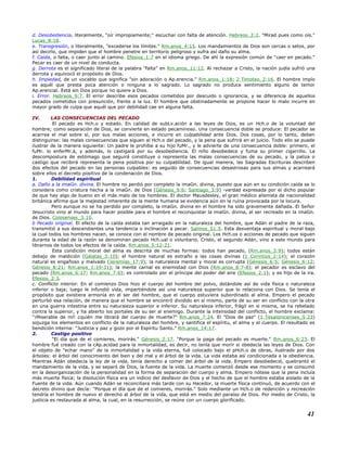 d. Desobediencia, literalmente, "oír impropiamente;" escuchar con falta de atención. Hebreos_2:2. "Mirad pues como oís."
Lucas_8:18.
e. Transgresión, o literalmente, "excederse los límites." Rm.anos_4:15. Los mandamientos de Dios son cercas o setos, por
así decirlo, que impiden que el hombre penetre en territorio peligroso y sufra así daño su alma.
f. Caída, o falta, o caer junto al camino. Efesios_1:7 en el idioma griego. De ahí la expresión común de "caer en pecado."
Pecar es caer de un nivel de conducta.
g. Derrota es el significado literal de la palabra "falta" en Rm.anos_11:12. Al rechazar a Cristo, la nación judía sufrió una
derrota y equivocó el propósito de Dios.
h. Impiedad, de un vocablo que significa "sin adoración o Ap.erencia." Rm.anos_1:18; 2 Timoteo_2:16. El hombre impío
es aquél que presta poca atención o ninguna a lo sagrado. Lo sagrado no produce sentimiento alguno de temor
Ap.erencial. Está sin Dios porque no quiere a Dios.
i. Error. Hebreos_9:7. El error describe esos pecados cometidos por descuido o ignorancia, y se diferencia de aquellos
pecados cometidos con presunción, frente a la luz. El hombre que obstinadamente se propone hacer lo malo incurre en
mayor grado de culpa que aquél que por debilidad cae en alguna falta.
IV. LAS CONSECUENCIAS DEL PECADO
El pecado es Hch.o y estado. En calidad de subLv.ación a las leyes de Dios, es un Hch.o de la voluntad del
hombre; como separación de Dios, se convierte en estado pecaminoso. Una consecuencia doble se produce: El pecador se
acarrea el mal sobre sí, por sus malas acciones, e incurre en culpabilidad ante Dios. Dos cosas, por lo tanto, deben
distinguirse: las malas consecuencias que siguen al Hch.o del pecado, y la pena que sufrirá en el juicio. Todo ello se puede
ilustrar de la manera siguiente: Un padre le prohíbe a su hijo fuMr., y le advierte de una consecuencia doble: primero, el
fuMr. lo enferMr.á, y además, lo castigará por su desobediencia. El niño desobedece y fuma su primer cigarrillo. La
descompostura de estómago que seguirá constituye o representa las malas consecuencias de su pecado, y la paliza o
castigo que recibirá representa la pena positiva por su culpabilidad. De igual manera, las Sagradas Escrituras describen
dos efectos del pecado en las personas culpables: es seguido de consecuencias desastrosas para sus almas y acarreará
sobre ellos el decreto positivo de la condenación de Dios.
1. Debilidad espiritual
a. Daño a la imaGn. divina. El hombre no perdió por completo la imaGn. divina, puesto que aún en su condición caída se lo
considera como criatura hecha a la imaGn. de Dios (Génesis_9:6; Santiago_3:9) -verdad expresada por el dicho popular
de que hay algo de bueno en el más malo de los hombres. El doctor Mausdesley, el gran médico alienista de nacionalidad
británica afirma que la majestad inherente de la mente humana se evidencia aún en la ruina provocada por la locura.
Pero aunque no se ha perdido por completo, la imaGn. divina en el hombre ha sido gravemente dañada. El Señor
Jesucristo vino al mundo para hacer posible para el hombre el reconquistar la imaGn. divina, al ser recreado en la imaGn.
de Dios. Colosenses_3:10.
b Pecado original. El efecto de la caída estaba tan arraigado en la naturaleza del hombre, que Adán el padre de la raza,
transmitió a sus descendientes una tendencia o inclinación a pecar. Salmos_51:5. Esta desventaja espiritual y moral bajo
la cual todos los hombres nacen, se conoce con el nombre de pecado original. Los Hch.os o acciones de pecado que siguen
durante la edad de la razón se denominan pecado Hch.ual o voluntario. Cristo, el segundo Adán, vino a este mundo para
librarnos de todos los efectos de la caída. Rm.anos_5:12-21.
Esta condición moral del alma es descrita de muchas formas: todos han pecado, (Rm.anos_3:9); todos están
debajo de maldición (Gálatas_3:10); el hombre natural es extraño a las cosas divinas (1 Corintios_2:14); el corazón
natural es engañoso y malvado (Jeremías_17:9); la naturaleza mental y moral es corrupta (Génesis_6:5; Génesis_6:12;
Génesis_8:21; Rm.anos_1:19-31); la mente carnal es enemistad con Dios (Rm.anos_8:7-8); el pecador es esclavo del
pecado (Rm.anos_6:17; Rm.anos_7:6); es controlado por el príncipe del poder del aire (Efesios_2:1); y es hijo de la ira.
Efesios_2:3.
c. Conflicto interior. En el comienzo Dios hizo el cuerpo del hombre del polvo, dotándole así de vida física o naturaleza
inferior o baja; luego le infundió vida, impartiéndole así una naturaleza superior que lo relaciona con Dios. Se tenía el
propósito que existiera armonía en el ser del hombre, que el cuerpo estuviera subordinado al alma. Empero el pecado
perturbó esa relación, de manera que el hombre se encontró dividido en sí mismo, parte de su ser en conflicto con la otra
en una guerra intestina entre su naturaleza superior e inferior. Su naturaleza inferior, frágil en si misma, se ha rebelado
contra la superior, y ha abierto los portales de su ser al enemigo. Durante la intensidad del conflicto, el hombre exclama:
"¡Miserable de mí! ¿quién me librará del cuerpo de muerte?" Rm.anos_7:24. El "Dios de paz" (1 Tesalonicenses_5:23)
sojuzga los elementos en conflicto de la naturaleza del hombre, y santifica el espíritu, el alma y el cuerpo. El resultado es
bendición interna: "Justicia y paz y gozo por el Espíritu Santo." Rm.anos_14:17.
2. Castigo positivo
"El día que de el comieres, morirás." Génesis_2:17. "Porque la paga del pecado es muerte." Rm.anos_6:23. El
hombre fué creado con la cAp.acidad para la inmortalidad, es decir, no tenía que morir si obedecía las leyes de Dios. Con
el objeto de "echar mano" de la inmortalidad y la vida eterna, fué colocado bajo el pHch.o de obras, ilustrado por dos
árboles: el árbol del conocimiento del bien y del mal y el árbol de la vida. La vida estaba así condicionada a la obediencia.
Mientras Adán obedecía la ley de la vida, tenía derecho a comer del árbol de la vida. Empero desobedeció, quebrantó el
mandamiento de la vida, y se separó de Dios, la fuente de la vida. La muerte comenzó desde ese momento y se consumó
en la desorganización de la personalidad en la forma de separación del cuerpo y alma. Empero nótese que la pena incluía
más muerte física; la disolución física era un indicio del desfavor de Dios y el hecho de que el hombre estaba aislado de la
Fuente de la vida. Aún cuando Adán se reconciliara más tarde con su Hacedor, la muerte física continuó, de acuerdo con el
decreto divino que decía: "Porque el día que de el comieres, morirás." Solo mediante un Hch.o de redención y recreación
tendría el hombre de nuevo el derecho al árbol de la vida, que está en medio del paraíso de Dios. Por medio de Cristo, la
justicia es restaurada al alma, la cual, en la resurrección, se reúne con un cuerpo glorificado.
41
 