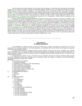 Vemos entonces que la muerte física vino al mundo como un castigo, y en las Escrituras, toda vez que se amenaza
castigar con la muerte al pecador, significa primeramente pérdida del favor divino. De manera entonces que el alma
pecante está ya muerta en delitos y pecados, y a la muerte física, entra en el mundo invisible en la misma condición.
Luego en el juicio, el Juez pronuncia la sentencia de la segunda muerte, que envuelve "enojo e ira, tribulación y angustia."
Rm.anos_2:7-12. De manera entonces que la "muerte" en calidad de castigo no constituye la extinción de la personalidad,
sino un medio de separación de Dios. Hay tres fases en relación con esta muerte: muerte espiritual mientras vive el
hombre (Efesios_2:1; 1 Timoteo_5:6), muerte física (Hebreos_9:27), y la segunda o muerte eterna. Ap.ocalipsis_21:8;
Juan_5:28-29; 2 Tesalonicenses_1:9; Mt.eo_25:41.
Por otra parte, cuando las Sagradas Escrituras nos hablan de vida como recompensa a la justicia, se refiere a algo
más que existencia, porque los malvados existen en el infierno. La vida significa vivir en comunión y favor de Dios, una
comunión que la muerte no puede interrumpir o destruir. Juan_11:25-26. Es una vida vivida en unión consciente con Dios,
la Fuente de vida. "Esta empero es la vida eterna: que te conozcan el solo Dios verdadero, y a Jesucristo, al cual has
enviado." Juan_17:3. La vida eterna es la existencia buena, que corresponde; la muerte eterna es la existencia mala,
miserable y envilecida. Nótese que el vocablo destrucción empleado en relación con la suerte de los malvados
(Mt.eo_7:13; Juan_17:12; 2 Tesalonicenses_2:3) no significa extinción. El perecer o ser destruido (de acuerdo al griego)
no es ser extinguido, sino arruinado. Por ejemplo el hecho de que los cueros se pierdan (Mt.eo_9:17) significa que no son
buenos como cueros para vino, y no que serán aniquilados. De igual manera el pecador que perece o es destruido, no
queda reducido a la nada, sino que está arruinado en lo que respecta al goce de las bendiciones de Dios y de la vida
eterna. El mismo uso es seguido en la Hch.ualidad. Cuando decimos que "ha arruinado su vida" no queremos significar que
l hombre está muerto, sino que ha equivocado el objetivo verdadero de su vida.
--------------------------------------------------------------------------------
CAP.ITULO VI
EL SEÑOR JESUCRISTO
"Su cumpleaños se celebra en todo el orbe. En la fecha de su muerte, se proyecta la silueta de la cruz en el
horizonte de las naciones. ¿Quién es?" Con estas palabras, un predicador pRm.inente formuló una pregunta de suprema
importancia y de constante interés.
La pregunta fué hecha por el Maestro mismo cuando, durante una de las crisis de su ministerio, dijo: "¿Quién
dicen los hombres que es el Hijo del hombre?" Escuchó las respuestas que reflejaban la opinión corriente del público, sin
hacer comentario, empero pronunció su bendición sobre la respuesta que Pedro había recibido de Dios: "Tú eres el Cristo,
el Hijo del Dios viviente."
La pregunta sigue todavía en pie, y el hombre procura responderla. Empero la respuesta verdadera debe proceder
del Nuevo Testamento, escrito por hombres que le conocieron mejor que ninguno, y quienes, por ese conocimiento,
estuvieron dispuestos a perder todo lo demás.
BOSQUEJO
I. LA NATURALEZA DE CRISTO
1. Hijo de Dios (Deidad)
2. La Palabra (pre-existencia y Hch.ividad eternas)
3. Señor (soberanía y exaltación)
4. El Hijo del hombre (humanidad)
5. Cristo (título y misión oficiales)
6. Hijo de David (línea Gn.ealógica real)
7. Jesús (obra salvadora)
II. LAS DIGNIDADES DE CRISTO
1. Profeta
2. Sacerdote
3. Rey
III. LA OBRA DE CRISTO
1. Su muerte
a. Su importancia
b. Su significado
2. Su resurrección
a. El hecho
b. La evidencia
c. El significado
3. Por su ascensión se constituyó en:
a. El Cristo celestial
b. El Cristo exaltado
c. El Cristo soberano
d. El Cristo que preparó el camino
e. El Cristo que intercede
f. El Cristo omnipresente
42
 