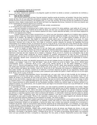 g. Conclusión: valores de la ascensión
I. LA NATURALEZA DE CRISTO
La mejor manera de responder a la pregunta ¿quién es Cristo? es dando a conocer y explicando los nombres y
títulos por los cuales es conocido.
1. Hijo de Dios (Deidad)
De la misma manera que la frase "hijo del hombre" significa nacido de hombre, así también "Hijo de Dios" significa
nacido de Dios. De ahí que este título proclame la deidad de Cristo. A Jesús Stg.ás se lo denomina un Hijo de Dios, en el
sentido Gn.eral en que los hombres y los ángeles (Job_2:1) son hiJs. de Dios. Es el Hijo de Dios por excelencia en sentido
especial y único. Según la descripción que de Jesús nos hacen las Sagradas Escrituras, mantiene con Dios una relación que
no es compartida por persona alguna en el universo.
En calidad de explicación y confirmación de esta verdad, consideremos:
a. La conciencia que Cristo tenía de sí mismo.
¿En qué consistía la conciencia que el Señor tenía de sí mismo? En otras palabras, ¿qué sabía de sí? Lucas, el
único escritor que registra un incidente de la niñez de Jesús, nos dice que a la edad de doce años (cuando menos) Jesús
estaba consciente de dos cosas: de una relación especial con Dios, a quien describe de Padre, y de una misión especial en
la tierra: los negocios de su Padre.
Cuando empezó Jesús a tener conciencia de sí, y cómo tuvo esa conciencia, seguirá en el misterio para nosotros.
Cuando vemos a Dios que viene hacia nosotros en la forma de hombre, debemos exclaMr. con Ap.erencia: "Grande es el
misterio de la piedad." No obstante la siguiente ilustración quizá sea útil: Pon un bebé frente al espejo. Se verá a sí
mismo, pero no se reconocerá. Mas llegará el momento cuando sabrá que la imaGn. reflejada es la suya. En otras
palabras, el niño está ahora consciente de su propia identidad. ¿No habrá sido así también en lo que respecta al Señor
Jesucristo? Siempre fué el Hijo de Dios. Pero llegó el momento cuando, después de estudiar las Sagradas Escrituras
relacionadas con el Mesías de Dios, la conciencia de que él, el hijo de Mr.ía, no era otro que el Hijo eterno de Dios, iluminó
su mente. En vista de que el Hijo eterno de Dios vivió la vida perfectamente natural del ser humano, es razonable suponer
que esa conciencia de la deidad le llegó de esa manera.
En el río Jordán el Señor Jesús oyó la voz del Padre que corroboraba y confirmaba su conciencia interior
(Mt.eo_3:17) y en el desierto resistió con éxito los intentos de Satanás destinados a poner en tela de juicio su carácter de
Hijo de Dios. "Si eres Hijo de Dios." Mt.eo_4:3. Más tarde en su ministerio tuvo palabras de elogio para Pedro por el
testimonio inspirado del cielo respecto de su deidad y mesiazgo. Mt.eo_16:15-17. Cuando se le procesaba ante el alto
tribunal judío, podría haber escAp.ado la muerte negando su carácter extraordinario de Hijo de Dios, y afirmando
simplemente que era hijo en el mismo sentido que los demás hombres lo eran. Empero al ser puesto bajo juramento por el
sumo sacerdote, declaró tener conciencia de su deidad, aunque sabía que dicha declaración le significaba la muerte.
Mt.eo_26:63-65.
b. Las afirmaciones de Jesús. Se identificó plenamente con las Hch.ividades divinas. En efecto, dijo: "Mi Padre hasta ahora
trabaja, y yo trabajo." Juan_5:17. "Salí del Padre." Juan_16:28. "Como me envió el Padre." Juan_20:21. Afirmó tener
conocimientos divino y comunión Mt.eo_11:27; Juan_17:25. Afirmó Ap.elar el ser del Padre mediante sí mismo.
Juan_14:9-11. Asumió prerrogativas divinas: omnipresencia (Mt.eo_18:20); poder para perdonar pecados (Mr.cos_2:5-
10); poder para resucitar a los muertos. Juan_6:39-40, Juan_6:54; Juan_11:25; Juan_10:17-18. Se proclamó a sí mismo
el Juez y Arbitro del destino del hombre. Juan_5:22; Mt.eo_25:31-46. Demandó una rendición y fidelidad que solamente
Dios podía reclaMr. con derecho. Insistió en la rendición o sumisión absoluta de parte de sus seguidores. Debían estar
preparados para Rm.per los lazos más queridos, pues cualquiera que amaba aún padre o madre más que a él no era digno
de él. Mt.eo_10:37; Lucas_14:25-33.
Estas demanda trascendentales fueron formuladas por uno que vivió como el más humilde de los hombres, y
presentadas en la forma más simple y sencilla, como por ejemplo, Pablo diría: "Yo de cierto soy hombre Judío." Con el
objeto de arribar a la conclusión de que Cristo ere divino, uno solamente necesita saber dos concesiones: primera, que
Jesús no era mal hombre; segunda, que no era demente. Si dijo que era divino cuando sabía que no lo era, luego no sería
un hombre bueno; si se imaginaba falsamente que era Dios, luego no podía ser una persona sensata, en su pleno juicio.
Pero ninguna persona en plena posesión de sus facultades mentales, inteliGn.cia, soñaría negar su carácter perfecto o su
sabiduría superior. En consecuencia, uno no puede menos que llegar a la conclusión de que era lo que afirmaba ser: el Hijo
de Dios en sentido único.
c. La autoridad de Cristo. En las enseñanzas de Cristo, uno nota ausencia completa de expresiones como estas: "Según
opino," "quizá," "creo que," "supongamos..." Un sabio racionalista judío admitió que el Señor hablaba con la autoridad del
Dios todopoderoso mismo. El Dr. Henry Van Dyke señala que, en el Sermón del Monte, por ejemplo tenemos el cuadro
absolutamente anonador de un hebreo creyente que se coloca por encima de la regla de su propia fe, un Maestro humilde
que afirma su autoridad suprema sobre toda la conducta del hombre, un reformador moral que descarta todos los demás
fundamentos, y dice: "Cualquiera, pues, que me oye estas palabras, y las hace, le compararé con un hombre prudente
que edificó su casa sobre la peña." Mt.eo_7:24. Cuarenta y nueve veces, en este bAp.e registro del discurso de Jesús,
Ap.arece esta frase solemne mediante la cual autentica la verdad: "De cierto os digo."
d. La perfección de Cristo. Ningún maestro que llama a los hombres al arrepentimiento y a la justicia puede evitar alguna
referencia a su propio pecado e imperfección. En realidad, cuanto más santo es, tanto más lamentará y reconocerá sus
propias limitaciones. Empero en las palabras y hechos de Jesús, hay o existe una ausencia completa de la conciencia o
confesión de pecado. Tenía el conocimiento más profundo respecto de los males del pecado, y sin embargo, no cayó sobre
su alma sombra o mancha alguna. Por el contrario, él, el más humilde de los hombres, lanza el siguiente reto: "¿Quién de
vosotros me redarguye de pecado?" Juan_8:46.
e. El testimonio de los discípulos. Ningún judío cometió Stg.ás el error de pensar que Moisés era divino; ni aún sus
discípulos más entusiastas hubieran soñado Stg.ás con atribuirle declaraciones como ésta: "Bautizándolos en el nombre
del Padre, y de Moisés, y del Espíritu Santo." Compare Mt.eo_28:19. Y la razón es que Moisés Stg.ás habló ni se comportó
como uno que precedía de Dios o compartía su naturaleza. Por otra parte, el Nuevo Testamento enuncia este milagro:
43
 