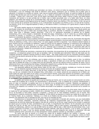 tenemos aquí a un grupo de hombres que caminaban con Jesús, y le vieron en todos los aspectos carHch.erísticos de su
humanidad, y que sin embargo más tarde le adoraron como divino, predicaron que su nombre era el poder para la
salvación, e invocaron su nombre en oración. Juan, que se recostó sobre el pecho de Jesús, no vaciló en hablar de él como
el eterno Hijo de Dios que creó el universo (Juan_1:1-3), y relata sin vacilación ni disculpas el Hch.o de Tomás de adorarle
y exclaMr.: "¡Señor mío, y Dios mío!" Juan_20:28. Pedro, que había visto comer, beber y dormir a Jesús, que había estado
consciente del hambre y la sed sufridas por el Señor, que le había escuchado orar, y le había visto llorar, en otras
palabras, que había sido testigo de su humanidad toda, más tarde les dice a los judíos que Jesús está a la mano derecha
de Dios, de que posee la prerrogativa divina de impartir el Espíritu Santo (Los Hechos_2:33, Los Hechos_2:36); de que es
el único camino de la salvación (Los Hechos_4:12), el Perdonador de pecados (Los Hechos_5:31) y el Juez de los muertos.
Los Hechos_10:42. En su segunda epístola (2 Pedro_3:18) adora al Señor y le atribuye a él "gloria ahora y hasta el día de
la eternidad."
No existe registro alguno en el sentido de que Pablo el Ap.óstol viera a Jesús en la carne (aunque le vio en forma
glorificada) empero se encontraba en contHch.o directo con los que lo habían visto. Y este Pablo, que Stg.ás perdió esa
Ap.erencia hacia Dios que le había sido inculcada desde su juventud, describe no obstante con calma perfecta a Jesús
como "gran Dios y Salvador nuestro Jesucristo," (Tito_2:3), le representa encarnado la plenitud de la Deidad,
(Colosenses_2:9) y como Creador y Sostenedor de todas las cosas. Colosenses_1:16-17. Como tal, su nombre debe ser
invocado en oración, (1 Corintios_1:2; compare Los Hechos_7:59) y su nombre está unido al del Padre y del Espíritu
Santo en la bendición Ap.ostólica. 2 Corintios_13:14.
Desde el principio mismo la iglesia primitiva consideró divino a Cristo y lo adoró como tal. A principios del segundo
siglo un funcionario Rm.ano informó que los creyentes estaban acostumbrados a reunirse antes del amanecer y "cantar un
himno de alabanza a Cristo, como si fuera Dios." Un autor pagano escribió lo siguiente: "Los cristianos adoran todavía al
gran hombre que fué crucificado en Palestina." Hasta el ridículo de los paganos constituye un testimonio de la deidad de
Cristo. Se encontró una inscripción en un antiguo palacio Rm.ano (anterior al siglo IV) la cual representa una figura
humana con cabeza de asno, pendiente de una cruz, mientras que el hombre un hombre se encuentra ante ella en
Hch.itud de adoración. Debajo de la inscripción se lee lo siguiente: "Alexamenos adora a su Dios." Henry Van Dyke hace el
siguiente comentario:
De esta manera las canciones y oraciones de los creyentes, las acusaciones de los perseguidores, las burlas de los
escépticos, y el desprecio grosero de los que se burlaban, todo se mezclaba para demostrar fuera de toda duda que los
cristianos primitivos rindieron honores divinos al Señor Jesús... Hay tanta certeza de que los creyentes primitivos vieron
en Cristo una Ap.elación personal de Dios, como que los seguidores de Abraham Lincoln consideraron a éste un ciudadano
bueno y leal.
No debemos inferir, sin embargo, que la iglesia primitiva no adoró a Dios el Padre, pues lo hizo. La práctica
Gn.eral consistía en orar al Padre en el nombre de Jesús, y agradecer al Padre por el don del Hijo. Empero tan real era
para ellos la deidad de Cristo y la unidad entre las dos personas, que les fué natural invocar el nombre de Jesús. Fué su
adherencia firme a las enseñanzas del Antiguo Testamento respecto de la unidad de Dios, combinada con la creencia firme
de la deidad de Cristo, lo que los lLv.ó a formular la doctrina de la trinidad.
Las siguientes palabras del Credo Niceno (siglo IV) han sido, y lo son todavía, recitadas por muchos de manera
formal, pero no obstante expresan fielmente la sincera convicción de la iglesia primitiva:
Creemos en un Señor Jesucristo, el Hijo de Dios, unigénito del Padre, esto es, de la sustancia del Padre, Dios de
Dios, Luz de Luz, verdadero Dios de verdadero Dios, enGn.drado y no creado, siendo de una sustancia con el Padre; por
quien todas las cosas que están en los cielos y en la tierra fueron hechas; quien para nosotros los hombres y para nuestra
salvación descendió, y fué encarnado y hecho hombre, y sufrió, y se Lv.antó el tercer día, y ascendió a los cielos, y vendrá
de nuevo a juzgar a los vivos y a los muertos.
2. La Palabra (pre-existencia y Hch.ividad eternas).
La palabra del hombre es aquélla por la cual se expresa así mismo, por la cual se pone en comunicación con otros.
Por medio de la palabra da a conocer sus pensamientos y sentimientos, y por su palabra da a conocer mandamientos y
pone en vigor su voluntad. La palabra que lLv.a la impronta de su pensamiento y carácter. Mediante sus palabras, el
hombre puede conocerse perfectamente, aunque uno fuera ciego. El sentido de la vista y la información podría Ap.elar
muy poco con respecto a su carácter si uno no hubiera escuchado a sus palabras. La palabra del hombre es su carácter en
la expresión.
De igual manera, la Palabra de Dios es aquélla por la cual el Padre se comunica con otros seres, trata con ellos; es
el medio por el cual expresa su poder, inteliGn.cia y voluntad. Cristo es esa Palabra, el Verbo, puesto que por intermedio
de él, ha Ap.elado su Hch.ividad, voluntad y propósito, y porque por él, Dios establece contHch.o con el mundo. Nos
expresamos a nosotros mismos por medio de palabras; el Dios eterno se expresa a sí mismo por medio de su Hijo, que es
la "misma imaGn. de su sustancia." Hebreos_1:3. Cristo es la Palabra de Dios porque Ap.ela a Dios demostrándole en
persona. No solamente trae el mensaje de Dios, sino que es el mensaje de Dios.
Consideremos la necesidad de tal Ap.elador. Trate de comprender el tamaño del universo, con sus incalculables
millones de cuerpos celestiales, cubriendo distancias de magnitud incomprensible para la mentalidad del hombre;
imaginemos las enormes distancias del espacio más allá del universo de la Mt.eria; luego tratemos de concebir lo poderoso
de aquél que es la fuente de todo. Consideremos por un lado, lo insignificante del hombre. Se ha calculado que si todos
fueran de 1,80 mt. de alto, por 0,45 de ancho, y 0,30 de espesor, toda la raza humana, compuesta de más de dos mil
millones de habitantes, cabría en un cubo de 800 metros de ancho, 800 de lado, y 800 metros de profundidad. Dios, ¡cuán
grande y poderoso! El hombre, ¡cuán infinitamente pequeño! Además, este Dios es Espíritu, y por lo tanto, no puede ser
comprendido por la vista, ni por los demás sentidos naturales. La gran pregunta que surge es la siguiente: ¿De qué
manera podemos tener comunión con un Dios semejante? ¿Cómo podemos concebir su naturaleza y carácter?
Es cierto que Dios se Ap.eló a sí mismo por medio de la palabra profética, por sueños y visiones, y por
manifestaciones transitorias. Empero el hombre anhelaba aún una respuesta más clara a la pregunta: ¿Cómo es Dios?
Para responder a esta pregunta, ocurrió el acontecimiento más estupendo de la historia: "Y aquél Verbo fué hecho carne."
44
 