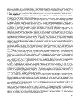Juan_1:14. La Palabra eterna de Dios tomó sobre sí la naturaleza humana y se hizo hombre, con el objeto de Ap.elar al
eterno Dios por medio de la personalidad humana. "Dios, habiendo hablado muchas veces y en muchas maneras en otro
tiempo a los padres por los profetas, en estos postreros días nos ha hablado por el Hijo." Hebreos_1:1-2. Por lo tanto, a la
pregunta "¿Cómo es Dios?" el creyente responde: Dios es como Cristo, pues Cristo es la Palabra, la idea que Dios tiene de
sí mismo. Esto es, él es la misma imaGn. de su sustancia, (Hebreos_1:3), "imaGn. del Dios invisible," Colosenses_1:15.
3. Señor (soberanía)
Un vistazo a una concordancia Ap.elará el hecho de que el "Señor" es uno de los títulos más comunes de Jesús.
Este título indica su deidad, exaltación, y soberanía.
a. Deidad. El título de "Señor," cuando se lo colocaba antes de un nombre, proporcionaba la idea de deidad tanto para los
judíos como para los Gn.tiles. El vocablo "Señor" en el idioma griego (Kurios) fué el equivalente de Jehová en la traducción
griega del Antiguo Testamento; por lo tanto, para los judíos el "Señor Jesús" era una atribución clara de la Deidad. Cuando
el emperador Rm.ano se refirió a sí mismo como "Señor Cesar," y les requirió a sus súbditos que dijeran "Cesar es Señor,"
los Gn.tiles entendieron que el emperador reclamaba para sí la divinidad. Los creyentes entendieron de esa manera el
vocablo, y escogieron el sufrir la persecución, que asignar a un hombre el título que pertenece solamente a uno
verdaderamente divino. Solo a él, a quien Dios había exaltado, le atribuirían señorío y le adorarían.
b. Exaltación. En la eternidad, Cristo posee el título de "Hijo de Dios," en virtud de sus relaciones con Dios. (Filemón_2:9);
en la historia, se ganó el título de "Señor," muriendo y resucitando por la salvación de los hombres. Los Hechos_2:36; Los
Hechos_10:36; Rm.anos_14:9. Fué siempre divino por naturaleza; se convirtió en Señor por su obra. Ilustremos por lo
siguiente: un joven que nace en una familia de multimillonarios no se conforma con heredar lo que otros han obtenido por
medio de su trabajo, sino que desea poseer solamente lo que ha ganado por su trabajo. Por lo tanto, renuncia
voluntariamente a todos sus privilegios, ocupa su lugar como trabajador común, y mediante su laboriosidad se gana para
sí un sitio de honor y riqueza. De igual manera el Hijo de Dios, aunque por naturaleza era igual a Dios, voluntariamente se
sujetó a las limitaciones del hombre, pero sin pecado, al toMr. sobre sí la naturaleza del hombre, transformándose en
siervo del hombre, y finalmente murió en la cruz por su redención. Como recompensa, se le dio señorío sobre toda
criatura, una recompensa Ap.ropiada, pues que mejor derecho podría alguno tener al gobierno de los hombres, que la
verdad que los amaba, y se dio a sí mismo por ellos. Ap.ocalipsis_1:5. Este derecho ha sido reconocido por millones de
personas, y la cruz se ha convertido en peldaño por medio del cual el Señor Jesús asciende al lugar de soberanía sobre el
corazón del hombre.
c. Soberanía. En Egipto, Jehová se Ap.elo a sí mismo a Israel en calidad de Redentor y Salvador. En Sinaí, como Señor y
Rey. Las dos cosas Mr.chan juntas, pues aquél que se convirtió en Salvador, tiene derecho a ser su Jefe. Es por ello que
los Diez Mandamientos comienzan con la siguiente declaración: "Yo soy Jehová tu Dios, que te saqué de la tierra de
Egipto, de casa de servidumbre." Éxodo_20:2. En otras palabras, "Yo el Señor que os he redimido, tengo derecho a
gobernaros."
Y así es con Cristo y su pueblo. Los primitivos cristianos reconocieron instintivamente - como todo verdadero
discípulo - que el que los redimió del pecado y la destrucción tiene derecho a ser Señor de sus vidas. Comprados por
precio, no se pertenecen a sí (1 Corintios_6:20) sino que pertenecen a aquél que murió y resucitó por ellos. 2
Corintios_5:15. Por lo tanto el título "Señor" Ap.licado a Jesús por sus seguidores, significa lo siguiente: "Aquél que por su
muerte se ha ganado un lugar de soberanía en mi corazón, y a quién me siento obligado a adorar y servir con todas mis
fuerzas."
Cuando el ciego fué reprobado por transportar su cama el día sábado, replicó: "El que me sanó, el mismo me dijo:
Toma tu lecho y anda." Juan_5:11. Supo instintivamente, con la lógica de su corazón, que aquél que le había dado vida
tenía el derecho de decirle de qué manera emplear esa vida. Si Jesús es nuestro Salvador, debe ser nuestro Señor.
4. El Hijo del hombre, (humanidad)
a. ¿Quién? De acuerdo al uso hebreo, "hijo de" denota relación y participación. Por ejemplo, "los hiJs. del reino,"
(Mt.eo_8:12) son aquellos que compartirían sus verdades y bendiciones. "HiJs. de la resurrección," (Lucas_20:36) son
aquellos que participan de la vida de resurrección; "hijo de paz," Lucas_10:6, es uno que posee pacífica disposición; "hijo
de perdición," (Juan_17:12) es uno destinado a sufrir la perdición y la ruina. Por lo tanto, "hijo del hombre" significa
principalmente uno que comparte la naturaleza humana y las cualidades humanas. De esta manera, "hijo del hombre," se
convierte en designación enfática para el hombre, en sus atributos carHch.erísticos de debilidad e incAp.acidad en si
mismo. Números_23:19; Job_16:21; Job_25:6. En este sentido, el título se Ap.lica unas ochenta veces en Ezequiel, como
recuerdo de su debilidad y mortalidad de su llamado profético.
Ap.licado a Cristo, la frase "hijo del hombre" le designa como participante de la naturaleza y cualidades humanas,
y lo sujeta a las fragilidades del hombre. Y sin embargo, al mismo tiempo este título mismo indica su deidad, pues si una
persona declara con énfasis "soy hijo del hombre," la Gn.te exclaMr.ía: "Cualquiera lo sabe." Pero en labios de Jesús la
expresión significa una persona celestial que se había identificado en forma definida con la humanidad, como
representante y Salvador. Nótese asimismo que se trata del Hijo del hombre por excelencia, y no simplemente de un Hijo
del hombre.
El título está relacionado con su vida terrenal (Mr.cos_2:10; Mr.cos_2:28; Mt.eo_8:20; Lucas_19:10), con sus
sufrimientos en bien de la humanidad (Mr.cos_8:31), y con su exaltación y gobierno sobre la humanidad, (Mt.eo_25:31;
Mt.eo_26:24; compare Daniel_7:13-14).
Al referirse a sí mismo como "Hijo del hombre" Jesús deseaba proporcionar el mensaje siguiente: "Yo, el Hijo de
Dios, soy hombre, en debilidad, en sufrimiento, y hasta en la muerte. Y sin embargo, estoy todavía en contHch.o con el
cielo de donde vine y mantengo tal relación con lo divino que puedo perdonar pecados (Mt.eo_9:6) y soy superior a los
reglamentos religiosos que solo tienen significado transitorio y nacional. Mt.eo_12:8. Esta naturaleza humana o condición
de hombre no cesará cuando haya pasado por las últimas etAp.as de sufrimiento y muerte, que debo soportar para la
salvación del hombre y dar por terminada mi tarea, puesto que resucitaré y la lLv.aré conmigo a los cielos, de donde
retornaré para gobernar sobre aquéllos cuya naturaleza he asumido."
45
 