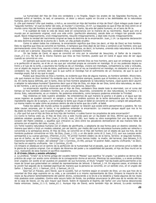 La humanidad del Hijo de Dios era verdadera y no fingida. Según los anales de las Sagradas Escrituras, en
realidad sufrió el hambre, la sed, el cansancio. el dolor y estuvo sujeto en Gn.eral a las debilidades de la naturaleza
humana, pero sin pecado.
b. ¿De qué manera? ¿Por qué medios, o Hch.o, se convirtió en Hijo del hombre el Hijo de Dios? ¿Qué milagro pudo traer al
"segundo hombre," el cual es Señor del cielo, al mundo? 1 Corintios_15:47. La respuesta es que el Hijo de Dios entró en el
mundo como Hijo del hombre al ser concebido por el Espíritu Santo, Ap.arte del padre humano, en el seno de Mr.ía.
Y la cualidad de toda la vida de Jesús está en consonancia con la manera de su nacimiento. Aquél que vino al
mundo por el nacimiento virginal, vivió una vida virGn. (perfección absoluta), siendo éste un milagro tan grande como
aquél. Nació milagrosamente, vivió milagrosamente, resucitó milagrosamente, y dejó este mundo milagrosamente.
Sobre la verdad del nacimiento virginal se basa la doctrina de la encarnación. Juan_1:14. La siguiente declaración
de esta doctrina procede de la pluma de J. Scott, un cAp.acitado erudito:
Como lo saben todos los cristianos, la encarnación significa que Dios (es decir, el Hijo de Dios) se hizo hombre.
Esto no significa que Dios se convirtió en hombre, ni tampoco que Dios dejó de ser Dios y comenzó a ser hombre; sino que
permaneciendo como Dios, asumió o tomó una nueva naturaleza, es decir, la humana, uniendo esta naturaleza a la divina
en un solo ser o persona: Jesucristo, verdadero Dios, y verdadero hombre.
En las bodas de Caná, el agua se convirtió en vino por la voluntad de Jesucristo, el Señor de la creación.
(Juan_2:1-11). No fué de la misma manera que Dios se hizo hombre, puesto que en Caná el agua ceso de ser agua
cuando se convirtió en vino.
Un ejemplo que quizá nos ayude a entender en qué sentido Dios se hizo hombre, pero que sin embargo no ilustra
a la perfección el asunto, es el de un rey que por voluntad propia se convierte en mendigo. Si un rey poderoso dejara su
trono y el lujo de la corte, y asumiera los harAp.os de un mendigo, viviera con mendigos, compartiera su vida y vicitudes,
con el objeto de mejorar la vida de éstos, podríamos decir que el rey se transformó en mendigo, no obstante lo cual era un
verdadero rey. Sería correcto decir que lo que sufrió el mendigo fué el sufrimiento de un monarca; de que lo que el
mendigo expió, fué el rey que lo expió.
Puesto que Jesucristo es Dios y hombre, es evidente que Dios de alguna manera, es hombre también. Ahora bien,
¿de qué manera es Dios hombre? Es evidente que no fue hombre siempre, puesto que el hombre no es eterno, y Dios lo
es. En cierta época definida, por lo tanto, Dios se hizo hombre adoptando la naturaleza humana. ¿Qué quiere decir asumir
o adoptar la naturaleza humana? Queremos decir que el Hijo de Dios, sin dejar de ser Dios, tomó otra naturaleza, es decir,
la del hombre, y así la unió con la suya para constituir una persona, Jesucristo.
La encarnación significa entonces que el Hijo de Dios, verdadero Dios desde toda la eternidad, con el curso del
tiempo se hizo también verdadero hombre, en una persona, Jesucristo, consistente en dos naturalezas, la humana y la
divina. Esto, naturalmente, es un misterio. No podemos entenderlo, como tampoco podemos entender la Trinidad.
Hay misterios en todo nuestro alrededor. No entendemos de qué manera la grama o el pasto y el agua que las
vacas ingieren se pueden convertir en sangre y carne. Un análisis químico de la leche demuestra que no hay en ella
ingrediente alguno de la sangre, y sin embargo la leche que chupa el bebé se convierte en carne y sangre del pequeñuelo.
La misma madre no sabe cómo se produce dentro de ella la leche que da a toMr. al bebé.
Todos los sabios del mundo juntos no pueden explicar la relación que existe entre pensamiento y palabra. No nos
debe causar sorpresa, por lo tanto, si no podemos entender la encarnación. La creemos porque aquél que nos la ha
Ap.elado es Dios mismo, que no puede engañar, ni ser engañado.
c. ¿Por qué fué que el Hijo de Dios se hizo Hijo del hombre, o cuáles fueron los propósitos de esta encarnación?
(1) Como lo hemos visto ya, el Hijo de Dios vino a este mundo para ser un Ap.elador de Dios. Afirmó que sus obras y
palabras estaban guiadas de Dios (Juan_5:19-20; Juan_10:38), aun hasta su obra evangelista fué una Ap.elación del
corazón del Padre celestial, y aquéllos que criticaron su obra entre los pecadores demostraron de esa manera falta de
armonía con el espíritu del cielo. Lucas_15:1-7.
(2) Tomó nuestra naturaleza humana con el objeto de glorificarla, y adoptarla de esa forma para un destino celestial. De
manera que labró o forjó un modelo celestial, por así decirlo, por medio del cual la naturaleza humana podía ser rehecha o
convertida a la semejanza divina. El Hijo de Dios, se convirtió en el Hijo del hombre con el objeto de que los hiJs. de los
hombres pudieran convertirse en hiJs. de Dios, (Juan_1:12), y un día serán como él (1 Juan_3:2); aun sus cuerpos serán
semejantes a su cuerpo glorioso, (Filemón_3:21). "El primer hombre (Adán) es de la tierra, terreno: el segundo hombre,
que es el Señor, es del cielo." (1 Corintios_15:47). Y así "como hemos traído la imaGn. del terrenal, (lea Génesis_5:3)
traeremos también la imaGn. del celestial" (ver 1 Corintios_15:49), porque "el postrer Adán, espíritu vivificante," es decir,
fué hecho en espíritu vivificante. Ver 1 Corintios_15:45.
(3) Empero el obstáculo en el camino de la perfección de la humanidad fué el pecado, que en el comienzo privó a Adán de
la gloria de la justicia original. Con el objeto de librarnos del poder y la culpabilidad del pecado, el hijo de Dios murió en la
cruz, realizando de esta manera el sacrificio expiatorio.
5. El Cristo (título y misión oficiales)
a. La profecía. "Cristo" es la forma griega del vocablo hebreo "Mesías" que significa "el ungido." La palabra se deriva de la
práctica de ungir con aceite como símbolo de la consagración divina al servicio. Mientras los sacerdotes, y a veces profetas
eran ungidos con aceite al ser puestos en posesión de sus funciones, el título "Ungido" fué Ap.licado particularmente a los
reyes de Israel que gobernaban en calidad de representantes de Jehová. 2 Samuel_1:14. En algunos casos, el símbolo de
la unción fué seguido de la realidad espiritual de manera que la persona se convirtió, en un sentido vivo, en el ungido del
Señor. 1 Samuel_10:1, 1 Samuel_10:6; 1 Samuel_16:13.
Saúl fué un fracaso, pero David, que le sucedió, fué un hombre según el corazón de Dios; un rey que hizo de la
voluntad de Dios algo supremo en su vida, y se consideró a si mismo representante de Dios. Empero la mayoría de los
reyes se Ap.artaron lamentablemente del patrón divino, conduciendo a la Gn.te a la idolatría y hasta algunos de los reyes
más piadosos eran culpables. Contra este oscuro telón de fondo, los profetas anunciaron la pRm.esa de la venida del rey
de la casa de David, un rey aún mayor que David. Sobre él reposaría el Espíritu del Señor con una fuerza desconocida
hasta entonces. Isaías_11:1-3; Isaías_61:1. Aunque Hijo de David, sería también Hijo de Jehová, lLv.ando nombres
46
 