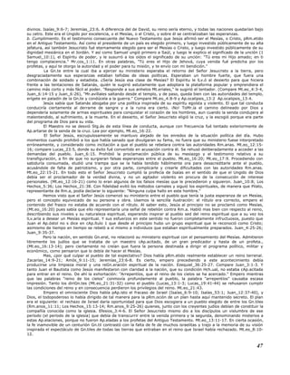 divinos. Isaías_9:6-7; Jeremías_23:6. A diferencia del de David, su reino sería eterno, y todas las naciones quedarían bajo
su cetro. Este era el Ungido por excelencia, o el Mesías, o el Cristo, y sobre él se centralizaban las esperanzas.
b. Cumplimiento. Es el testimonio consecuente del Nuevo Testamento que Jesús afirmó ser el Mesías, o Cristo, pRm.etido
en el Antiguo Testamento. Así como el presidente de un país es elegido primero, y luego investido públicamente de su alta
jefatura, así también Jesucristo fué eternamente elegido para ser el Mesías o Cristo, y luego investido públicamente de su
dignidad mesiánica en el Jordán. Y así como Samuel ungió primero a Saúl, y luego le explico el significado de la unción (1
Samuel_10:1), el Espíritu de poder, y le susurró a los oídos el significado de su unción: "Tú eres mi Hijo amado; en ti
tengo complacencia." Mr.cos_1:11. En otras palabras, "Tú eres el Hijo de Jehová, cuya venida fué predicha por los
profetas, y aquí te otorgo la autoridad y el poder para tu misión, y te envío con mi bendición."
La Gn.te entre la cual iba a ejercer su ministerio esperaba el retorno del Señor Jesucristo a la tierra, pero
desgraciadamente sus esperanzas estaban teñidas de ideas políticas. Esperaban un hombre fuerte, que fuera una
combinación de soldado y estadista. ¿Sería Jesús esa clase de Mesías? El Espíritu le lLv.ó al desierto para que hiciera
frente a las tentaciones de Satanás, quién le sugirió astutamente que adoptara la plataforma popular y emprendiera el
camino más corto y más fácil al poder. "Responde a sus anhelos Mt.eriales," le sugirió el tentador. (Compare Mt.eo_4:3-4,
Juan_6:14-15 y Juan_6:26), "Mr.avíllales saltando desde el templo, y de paso, queda bien con las autoridades del templo,
erígete en paladín de la Gn.te y condúcela a la guerra." Compare Mt.eo_4:8-9 y Ap.ocalipsis_13:2 Ap.ocalipsis_13:4.
Jesús sabía que Satanás abogaba por una política inspirada de su espíritu egoísta y violento. El que tal conducta
conduciría ciertamente al derrame de sangre y a la ruina era cierto. ¡No! ToMr.ía el camino delineado por Dios y
dependería solamente de armas espirituales para conquistar el corazón de los hombres, aun cuando la senda condujera al
malentendido, al sufrimiento, a la muerte. En el desierto, el Señor Jesucristo eligió la cruz, y la escogió porque era parte
del programa de Dios para su vida.
El Maestro no se desvió Stg.ás de esta línea de conducta, aunque con frecuencia fué tentado exteriormente de
Ap.artarse de la senda de la cruz. Lea por ejemplo, Mt.eo_16:22.
El Señor Jesús, escrupulosamente se mantuvo alejado de los enredos de la situación política del día. Hubo
momentos cuando prohibió a los que había sanado que divulgaran su fama, no fuera que su ministerio fuese interpretado
erróneamente, y considerado como incitación a que el pueblo se rebelara contra las autoridades Rm.anas. Mt.eo_12:15-
16; compare Lucas_23:5, donde su éxito fué convertido en acusación contra él. Se rehusó deliberadamente a acceder a las
demandas del pueblo. Juan_6:15. Prohibió la proclamación pública de su mesiazgo y el testimonio relativo a su
transfiguración, a fin de que no surgieran falsas esperanzas entre el pueblo. Mt.eo_16:20; Mt.eo_17:9. Procediendo con
sabiduría consumada, eludió una trampa que se la había tendido hábilmente ora para desacreditarle ante el pueblo,
acusándole de falta de patriotismo, y por otra parte, complicarle y crearle dificultades con las autoridades Rm.anas.
Mt.eo_22:15-21. En todo esto el Señor Jesucristo cumplió la profecía de Isaías en el sentido de que el Ungido de Dios
debía ser el proclamador de la verdad divina, y no un agitador violento en procura de la consecución de interese
personales. (Mt.eo_12:16-21) como lo eran algunos de los falsos mesías que le precedieron y siguieron. Juan_10:8; Los
Hechos_5:36; Los Hechos_21:38. Con fidelidad evitó los métodos carnales y siguió los espirituales, de manera que Pilato,
representante de Rm.a, podía declarar lo siguiente: "Ninguna culpa hallo en este hombre."
Hemos visto que el Señor Jesús comenzó su ministerio entre el pueblo que tenía la justa esperanza de un Mesías,
pero el concepto equivocado de su persona y obra. Usemos la sencilla ilustración: el rótulo era correcto, empero el
contenido del frasco no estaba de acuerdo con el rótulo. Al saber esto, Jesús al principio no se proclamó como Mesías,
(Mt.eo_16:20) pues sabía que ello representaría una señal de rebelión contra Rm.a. Habló mas bien con respecto al reino,
describiendo sus niveles y su naturaleza espiritual, esperando inspirar al pueblo sed del reino espiritual que a su vez los
lLv.aría a desear un Mesías espiritual. Y sus esfuerzos en este sentido no fueron completamente infructuosos, puesto que
Juan el Ap.óstol no s dice en cAp.ítulo 1 que desde el principio hubo un grupo espiritual que le reconoció como Cristo;
asimismo de tiempo en tiempo se rebeló a sí mismo a individuos que estaban espiritualmente preparados. Juan_4:25-26;
Juan_9:35-37.
Pero la nación, en sentido Gn.eral, no relacionó su ministerio espiritual con el pensamiento del Mesías. Admitieron
libremente los judíos que se trataba de un maestro cAp.acitado, de un gran predicador y hasta de un profeta.,
(Mt.eo_16:13-14); pero ciertamente no creían que fuera la persona destinada a dirigir el programa político, militar y
económico, como pensaron que lo debía de hacer el Mesías.
Mas, ¿por qué culpar al pueblo de tal expectativo? Dios había pRm.etido realmente establecer un reino terrenal.
Zacarías_14:9-21; Amós_9:11-15; Jeremías_23:6-8. Es cierto, empero precediendo a este acontecimiento debía
producirse una limpieza moral y una reGn.eración espiritual de la nación. Ezequiel_36:25-27. Compare Juan_3:1-3. Y
tanto Juan el Bautista como Jesús manifestaron con claridad a la nación, que su condición Hch.ual, no estaba cAp.acitada
para entrar en el reino. De ahí la exhortación: "Arrepentíos, que el reino de los cielos se ha acercado." Empero mientras
que las palabras "reino de los cielos" conmovía profundamente al pueblo, la palabra "arrepentíos" causaba escasa
impresión. Tanto los diriGn.tes (Mt.eo_21:31-32) como el pueblo (Lucas_13:1-3; Lucas_19:41-44) se rehusaron cumplir
las condiciones del reino y en consecuencia perdieron los privilegios del reino. Mt.eo_21:43.
Empero el omnisciente Dios había pAp.isto el fracaso de Israel (Isaías_6:9-10; Isaías_53:1; Juan_12:37-40), y
Dios, el todopoderoso lo había dirigido de tal manera para la pRm.oción de un plan hasta aquí mantenido secreto. El plan
era el siguiente: el rechazo de Israel daría oportunidad para que Dios escogiera a un pueblo elegido de entre los Gn.tiles
(Rm.anos_11:11; Los Hechos_15:13-14; Rm.anos_9:25-26) quienes, junto con los creyentes judíos debían de constituir la
compañía conocida como la iglesia. Efesios_3:4-6. El Señor Jesucristo mismo dio a los discípulos un vislumbre de ese
período (el período de la iglesia) que debía de transcurrir entre la venida primera y la segunda, denominando misterios a
estas Ap.elaciones, porque no fueron Ap.eladas a los profetas del Antiguo Testamento. Mt.eo_13:11-17. En cierta ocasión,
la fe inamovible de un centurión Gn.til contrastó con la falta de fe de muchos israelitas y trajo a la memoria de su visión
inspirada el espectáculo de Gn.tiles de todas las tierras que entraban en el reino que Israel había rechazado. Mt.eo_8:10-
12.
47
 