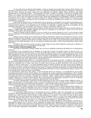 La crisis pAp.ista en el desierto había llegado, y Jesús se preparó para proporcionar algunas noticias tristes a sus
discípulos. Comenzó con tHch.o a fortalecer su fe con un testimonio inspirado del cielo relativo a mesiazgo, un testimonio
que dio Pedro, diriGn.te del grupo. Luego hizo una predicción de carácter notable, (Mt.eo_16:18-19) que puede
parafrasearse de la siguiente manera. "La congregación de Israel (o iglesia, Los Hechos_7:38) me ha rechazado como
Mesías, y en realidad, sus diriGn.tes me han de excomulgar a mí, que soy la piedra angular o fundamental de la nación.
Mt.eo_21:42. Pero no por ello fracasará el plan de Dios, puesto que estableceré otra congregación ("iglesia") compuesta
de hombres como tú, Pedro. (1 Pedro_2:4-9) que creerán en mi deidad y mesiazgo. Serás un diriGn.te y ministro en esta
congregación, y tuyo será el privilegio de abrir sus puertas con la llave del evangelio de la verdad, y tú y tus hermanos
administrarán sus asuntos."
Luego el Señor Jesucristo hizo una declaración que los discípulos no entendieron con amplitud hasta después de su
resurrección (Lucas_24:25-48; es decir, que la cruz era parte del programa de Dios para el Mesías. "Desde aquel tiempo
comenzó Jesús a declarar a sus discípulos que le convenía ir a Jerusalén y padecer mucho de los ancianos, de los
principales sacerdotes, y de los escribas; y ser muerto, y resucitar al tercer día." Mt.eo_16:21.
A su debido tiempo se cumplió la tétrica profecía. Aunque Jesucristo podría haber escAp.ado la muerte negando su
deidad, y podría haber sido absuelto negando que fuera rey, persistió en su testimonio y murió en la cruz con la
inscripción: "ESTE ES EL REY DE LOS JUDIOS."
Empero el Mesías sufriente (Isaías_53:7-9) se Lv.antó de los muertos (Isaías_53:10-11) y como Daniel lo había
pAp.isto, ascendió a la mano derecha de Dios (Daniel_7:14; Lucas_24:51) de donde vendrá para juzgar a los vivos y a los
muertos.
Después de este examen de las enseñanzas del Antiguo Testamento, estamos en condiciones de expresar nuestra
definición amplia del título de Mesías, es decir, aquél a quien Dios ha autorizado para salvar a Israel y a las naciones, del
pecado y la muerte, y gobernar sobre ellas como Señor y Maestro de sus vidas. El que tal afirmación implica deidad queda
entendido por los judíos pensantes, mas es una piedra de tropiezo para ellos. El señor Claude Montefiore, famoso sabio
judío, dice:
Si pudiera creer que Jesús era Dios (es decir, divino) luego es obvio sería mi Maestro, puesto que mi Maestro, el
Maestro del judío moderno, es, y no puede ser otro que Dios.
6. Hijo de David. (línea Gn.ealógica real)
Este título es equivalente a Mesías, puesto que una de las cualidades importantes del Mesías era su descendencia
de David.
a. La profecía. Como recompensa por su fidelidad, se le pRm.etió a David una dinastía eterna (2 Samuel_7:16), y la
soberanía eterna sobre Israel le fué dada a su casa. Se trataba éste del pHch.o davídico o pHch.o del trono. De esa fecha
data la esperanza de que, viniera lo que viniera a la nación, Ap.arecería siempre, en la época establecida por Dios, un rey
que pertenecería a la estirpe y línea directa de David. En épocas de dificultades los profetas recordaron esta pRm.esa al
pueblo, informándole que la redención de Israel y de las naciones estaba relacionada con la venida de un rey de la casa se
David. Jeremías_30:9; Jer_23:5; Isaías_55:3-4; Salmos_89:34-37.
Nótese particularmente Isaías_11:1, que puede traducirse de la siguiente manera: "Y saldrá un brote del tronco
del árbol de Isaí (padre de David) y una rama verde crecerá de sus raíces." En Isaías_10:33-34, Asíria, cruel opresor de
Israel, es comparado con un cedro, cuyo tronco no brota nunca, sino que se pudre lentamente. Una vez que ha sido
cortado, el árbol no tiene futuro. Y un árbol semejante ilustra la historia de Asíria, que hace mucho que ha dejado de
pertenecer a la historia moderna. La casa de David, por otra parte, se la compara con un árbol que dará brotes del tronco
que quedó en la tierra. La profecía de Isaías es como sigue: La nación judía será casi destruida, y la casa de David cesará
en su calidad de casa real, es decir, será cortada hasta quedar solamente un tronco. Mas del tronco saldrá un brote, y de
las raíces del tronco nacerá una rama: el Rey Mesías.
b. El cumplimiento. Judá fué lLv.ada cautiva, y de la cautividad retornó sin monarca, y sin independencia, para quedar
sometida sucesivamente a Persia, Grecia, Egipto, Siria, y después de un bAp.e período de independencia, a Rm.a. Durante
estos siglos de sujeción a los Gn.tiles, hubo períodos de desánimo, cuando el pueblo miraba retrospectivamente el pasado,
la antigua gloria del reino de David y clamaba con el salmista: "Señor, ¿dónde están tus antiguas misericordias, que
juraste a David por tu verdad?" Salmos_89:49. Mas nunca perdieron las esperanzas. Reunidos al calor de la profecía
mesiánica, fortalecieron sus corazones y esperaron pacientemente al Hijo de David.
No fueron desilusionados. Centenares de años después que la casa real de David hubiera dejado de existir, un
ángel se le Ap.areció a una joven judía y le dijo: "Y he aquí concebirás en tu seno, y parirás un hijo, y llaMr.ás su nombre
JESUS. Este será grande, y será llamado Hijo del Altísimo: y le dará el Señor Dios el trono de David su padre: Y reinará en
la casa de Jacob para siempre; y de su reino no habrá fin." Lucas_1:31-33; compare Isaías_9:6-7.
Un liberador se había Lv.antado de la casa de David. En la época cuando la casa de David parecía reducida a su
estado más bajo, cuando los herederos vivos eran un humilde carpintero y una sencilla doncella, luego mediante la
intervención milagrosa de Dios, la Rama brotó del tronco cortado, y creció hasta ser un árbol grande que ha proporcionado
refugio para muchas personas.
A continuación proporcionamos lo fundamental del pHch.o davídico, según fué interpretado por los profetas
inspirados: Jehová descenderá para salvar a su pueblo. Habría entonces en la tierra un descendiente vivo de la familia
davídica, por medio de quien Jehová liberaría y luego gobernaría a su pueblo. El que Jesús era Hijo de David queda
demostrado por el anuncio hecho de su nacimiento, por sus Gn.ealogías (Mt.eo 1 y Lucas 3), por haber aceptado el título
que le fué atribuido (Mt.eo_9:27; Mt.eo_20:30-31; Mt.eo_21:1-11), y por el testimonio de los escritores del Nuevo
Testamento. Los Hechos_13:23; Rm.anos_1:3; 2 Timoteo_2:8; Ap.ocalipsis_5:5; Ap.ocalipsis_22:16.
Empero el título "Hijo de David" no era una descripción completa del Mesías, pues recalcaba simplemente su
descendencia humana. Por lo tanto la Gn.te, ignorando los pasajes que hablaban de la naturaleza divina de Cristo,
esperaban un mesías humano que fuera un segundo David. En cierta ocasión, Jesús intentó eLv.ar los pensamientos de los
diriGn.tes por encima de esta idea incompleta. Mt.eo_22:42-46. "¿Qué os parece del Cristo? (o Mesías)" "¿De quién es
hijo?" Los fariseos respondieron naturalmente: "De David." Luego el Señor Jesús, citando el Salmos_110:1, preguntó:
48
 
