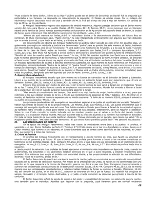 "Pues si David le llama Señor, ¿cómo es su Hijo?" ¿Cómo puede ser el Señor de David hijo de David? fué la pregunta que
perturbaba a los fariseos. La respuesta es naturalmente la siguiente: El Mesías es ambas cosas. Por el milagro del
nacimiento virginal Jesucristo nació de Dios y también de Mr.ía. Fué así el Hijo de Dios e Hijo del hombre. En calidad de
hijo de Mr.ía, es hijo de David.
El Antiguo Testamento registra dos aspectos de verdad mesiánica. Algunos pasajes declaran que el Señor mismo
vendrá del cielo para liberar a su pueblo (Isaías_40:10; Isaías_42:13; Salmos_98:9); otros expresan que un liberador
nacerá de la familia de David. Ambos acontecimientos se fusionaron en la Ap.arición del pequeño Bebé de Belén, la ciudad
de David, pues entonces el Hijo del Altísimo nació como hijo de David. Lucas_1:32.
Nótese de qué manera en Isaías_9:6-7 la naturaleza divina y la descendencia davídica del futuro Rey se
combinan. El título mencionado aquí, "Padre eterno," ha sido interpretado erróneamente por algunos que han deducido
que no existe trinidad, y que Jesús es el Padre, y el Padre es Jesús.
Un conocimiento del idioma del Antiguo Testamento les podría haber salvado de este error. En aquéllos días, un
gobernante que regía con sabiduría y justicia era denominado "padre" para su pueblo. De esta manera, el Señor, hablando
por intermedio de Isaías, dice de un funcionario: "Y será padre a los habitante de Jerusalén, y a la casa de Judá. Y pondré
la llave de la casa de David sobre su hombro (nótese el parecido con Isaías_9:6-7 y compare Ap.ocalipsis_3:7,)"
Isaías_22:21-22. Este título fué Ap.licado a David, como lo demuestra la aclamación del pueblo durante la entrada triunfal.
"Bendito el reino de nuestro padre David que viene." Mr.cos_11:10. No querían significar que David era su antepasado,
pues no todos descendían de esa familia; y naturalmente que no tenían idea alguna de llaMr.le Padre celestial. Se describe
a David como "padre" porque como rey según el corazón de Dios, era el fundador verdadero del reino Israelita (Saúl era
un fracaso) agrandándolo de 10.000 a 100.000 kilómetros cuadrados. De igual manera se hace referencia con frecuencia a
Washington, denominándosele "Padre de la patria." El "padre David" era humano y murió; su reino era terreno y con el
tiempo se desintegró. Empero de acuerdo a Isaías_9:6-7, el descendiente de David, el Rey-Mesías, será divino, y su reino
será eterno. David fué "padre" transitorio de su pueblo; el Mesías será un Padre eterno (divino, inmortal, inmutable) para
todos los pueblos, designado para tal dignidad por Dios el Padre. Salmos_2:6-8; Lucas_22:29.
7. Jesús (obra salvadora).
El Antiguo Testamento enseña que Dios mismo es la fuente de salvación: es el Salvador de Israel y Liberador.
Liberó a su pueblo de la esclavitud egipcia y desde entonces en adelante Israel supo por experiencia que él era un
Salvador. Salmos_106:21; Isaías_43:3; Isaías_43:11; Isaías_45:15; Isaías_45:22; Jeremías_14:8.
Empero Dios procede por medio de aGn.tes, y por lo tanto leemos de que salvó a Israel por el misterioso "ángel
de su faz." Isaías_63:9. Hubo épocas cuando se emplearon instrumentos humanos; Moisés fué enviado a liberar a Israel
de la esclavitud; de vez en cuando surgieron jueces para socorrer a Israel.
"Mas venido el cumplimiento del tiempo, Dios envió a su Hijo, hecho de mujer, hecho súbdito a la ley, para que
redimiese a los que estaban debajo de la ley, a fin de que recibiésemos la adopción de hiJs.." Gálatas _4:4. Al entrar en el
mundo, el Redentor recibió el nombre expresivo de su misión suprema: "Y llaMr.ás su nombre JESUS, porque él salvará a
su pueblo de sus pecados." Mt.eo_1:21.
Los primeros predicadores del evangelio no necesitaban explicar a los judíos el significado del vocablo "Salvador";
habían Ap.rendido la lección ya de su propia historia. Los Hechos_3:26; Los Hechos_13:23. Los judíos entendieron que el
mensaje del evangelio significaba que así como Dios había enviado a Moisés para liberar a Israel de la esclavitud egipcia,
así también había enviado a Jesús para liberar a su pueblo de sus pecados. Entendieron, pero se negaron a obedecer.
Sobre la cruz Cristo cumplió la misión indicada por su nombre, puesto que el salvar a la Gn.te del pecado implica
expiación, y la expiación implica muerte. Mas aún durante toda su vida de acuerdo a su nombre: fué siempre el Salvador.
Por toda la tierra había Gn.te que podía testificar, diciendo: "Estuve dominado por el pecado, pero Jesús me salvó." Mr.ía
Magdalena podía decir: "Me liberó de siete demonios." El que otrora fuera paralítico podía decir: "Me perdonó los pecados."
II. LAS DIGNIDADES DE CRISTO
En la época del Antiguo Testamento, había tres clases de mediadores entre Dios y su pueblo: el profeta, el
sacerdote y el rey. Como Mediador perfecto (1 Timoteo_2:5) Cristo reúne en sí las tres dignidades o cargos. Jesús es el
Cristo- Profeta, que ilumina a las naciones; el Cristo-Sacerdote que se ofrece como sacrificio de las naciones; el Cristo-
Rey, que gobierna a todas las naciones.
1. Cristo el Profeta
El profeta del Antiguo Testamento era el representante o aGn.te terreno de Dios, que Ap.eló su voluntad en
relación con el presente y el futuro. El que el Mesías fuera profeta para iluminar a Israel y las naciones constituye un
testimonio de los profetas (Isaías_42:1; compare Rm.anos_15:8), y que Jesús era así considerado es el testimonio de los
evangelios. Mr.cos_6:15; Juan_4:19; Juan_6:14; Juan_9:17; Mr.cos_6:4; Mr.cos_1:27. En calidad de profeta Jesús hizo lo
siguiente:
a. Jesús predicó la salvación. Los profetas de Israel ejercieron el ministerio más importante en época de crisis, cuando los
gobernantes, los estadistas y los sacerdotes estaban confusos en lo que a juicio respecta, y estaban impotentes para
proceder. Era entonces que surgía el profeta con autoridad divina, y les proporcionaba la solución de sus dificultades,
diciendo: "Este es el camino, andad en el."
El Señor Jesucristo Ap.areció en una época cuando la nación judía se encontraba en un estado de intranquilidad,
causado por su anhelo de liberación nacional. Por medio de la predicación de Cristo, la nación se vio confrontada con una
elección en lo que respecta a la forma de liberación: guerra con Rm.a o paz con Dios. Escogieron incorrectamente y
sufrieron las desastrosas consecuencias de la destrucción nacional. Lucas_19:41-44. Compare Mt.eo_26:52. De la misma
manera que sus antepasados desobedientes y rebeldes habían tratado de forzar su camino a Canaán, (Números_14:40-
45) así también los judíos, en el año 68 D.C., trataron de liberarse de Rm.a por la fuerza. Su rebelión fué ahogada en
sangre, Jerusalén y el templo fueron destruidos, y el judío errante comenzó su doloroso peregrinaje a través de las
centurias.
El Señor Jesucristo señaló la senda de escAp.e del poder y culpabilidad del pecado, no solamente para la nación,
sino también para el individuo. Aquéllos que llegaron con la pregunta, ¿qué haremos para ser salvos? recibieron
49
 