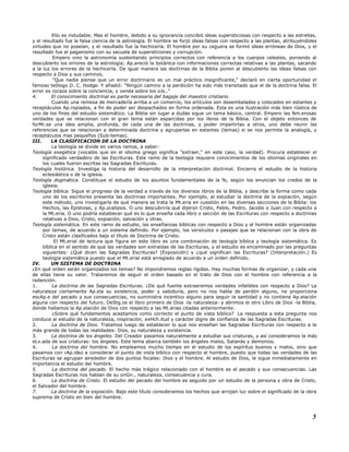 Ello es indudable. Mas el hombre, debido a su ignorancia concibió ideas supersticiosas con respecto a las estrellas,
y el resultado fue la falsa ciencia de la astrología. El hombre se forjó ideas falsas con respecto a las plantas, atribuyéndoles
virtudes que no poseían, y el resultado fue la hechicería. El hombre por su ceguera se formó ideas erróneas de Dios, y el
resultado fue el paganismo con su secuela de supersticiones y corrupción.
Empero vino la astronomía sustentando principios correctos con referencia a los cuerpos celestes, poniendo al
descubierto los errores de la astrología; Ap.areció la botánica con informaciones correctas relativas a las plantas, sacando
a la luz los errores de la hechicería. De igual manera las doctrinas de la Biblia ponen al descubierto las ideas falsas con
respecto a Dios y sus caminos.
"Que nadie piense que un error doctrinario es un mal práctico insignificante," declaró en cierta oportunidad el
famoso teólogo D. C. Hodge. Y añadió: "Ningún camino a la perdición ha sido más transitado que el de la doctrina falsa. El
error es coraza sobre la conciencia, y venda sobre los oJs.."
4. El conocimiento doctrinal es parte necesaria del bagaje del maestro cristiano.
Cuando una remesa de mercadería arriba a un comercio, los artículos son desembalados y colocados en estantes y
receptáculos Ap.ropiados, a fin de poder ser despachados en forma ordenada. Esta es una ilustración más bien rústica de
uno de los fines del estudio sistemático. La Biblia sin lugar a dudas sigue un tema básico, central. Empero las Nm.erosas
verdades que se relacionan con el gran tema están esparcidas por los libros de la Biblia. Con el objeto entonces de
forMr.se una idea amplia, profunda, de cada una de las doctrinas, y poder impartirlas a otros, uno debe reunir las
referencias que se relacionan a determinada doctrina y agruparlas en estantes (temas) si se nos permite la analogía, y
receptáculos mas pequeños (Sub-temas).
III. LA CLASIFICACION DE LA DOCTRINA
La teología se divide en varios ramos, a saber:
Teología exegética (vocablo que en el idioma griego significa "extraer," en este caso, la verdad). Procura establecer el
significado verdadero de las Escrituras. Este ramo de la teología requiere conocimientos de los idiomas originales en
los cuales fueron escritas las Sagradas Escrituras.
Teología histórica. Investiga la historia del desarrollo de la interpretación doctrinal. Encierra el estudio de la historia
eclesiástica o de la iglesia.
Teología dogmática. Constituye el estudio de los asuntos fundamentales de la fe, según los enuncian los credos de la
iglesia.
Teología bíblica. Sigue el progreso de la verdad a través de los diversos libros de la Biblia, y describe la forma como cada
uno de los escritores presenta las doctrinas importantes. Por ejemplo, al estudiar la doctrina de la expiación, según
este método, uno investigaría de qué manera se trata la Mt.eria en cuestión en las diversas secciones de la Biblia: los
Hechos, las Epístolas, y Ap.ocalipsis. O uno descubriría qué dijeron Cristo, Pablo, Pedro, Jacobo o Juan con respecto a
la Mt.eria. O uno podría establecer qué es lo que enseña cada libro o sección de las Escrituras con respecto a doctrinas
relativas a Dios, Cristo, expiación, salvación y otras.
Teología sistemática. En este ramo de estudio, las enseñanzas bíblicas con respecto a Dios y el hombre están organizadas
por temas, de acuerdo a un sistema definido. Por ejemplo, los versículos o pasajes que se relacionan con la obra de
Cristo están clasificados bajo el título de Doctrina de Cristo.
El Mt.erial de lectura que figura en este libro es una combinación de teología bíblica y teología sistemática. Es
bíblica en el sentido de que las verdades son extraídas de las Escrituras, y el estudio es encaminado por las preguntas
siguientes: ¿Qué dicen las Sagradas Escrituras? (Exposición) y ¿qué significan las Escrituras? (Interpretación.) Es
teología sistemática puesto que el Mt.erial está arreglado de acuerdo a un orden definido.
IV. UN SISTEMA DE DOCTRINA
¿En qué orden serán organizados los temas? No impondremos reglas rígidas. Hay muchas formas de organizar, y cada una
de ellas tiene su valor. Trataremos de seguir el orden basado en el trato de Dios con el hombre con referencia a la
redención.
1. La doctrina de las Sagradas Escrituras. ¿De qué fuente extraeremos verdades infalibles con respecto a Dios? La
naturaleza ciertamente Ap.ela su existencia, poder y sabiduría, pero no nos habla de perdón alguno, no proporciona
escAp.e del pecado y sus consecuencias, no suministra incentivo alguno para seguir la santidad y no contiene Ap.elación
alguna con respecto del futuro. DeStg.os el libro primero de Dios -la naturaleza- y abrimos el otro Libro de Dios -la Biblia,
donde hallamos la Ap.elación de Dios con respecto a las Mt.erias citadas anteriormente.
¿Sobre qué fundamentos aceptamos como correcto el punto de vista bíblico? La respuesta a esta pregunta nos
conduce al estudio de la naturaleza, inspiración, exHch.itud y carácter digno de confianza de las Sagradas Escrituras.
2. La doctrina de Dios. Tratamos luego de establecer lo que nos enseñan las Sagradas Escrituras con respecto a la
más grande de todas las realidades: Dios, su naturaleza y existencia.
3. La doctrina de los ángeles. Del Creador pasamos naturalmente a estudiar sus criaturas, y así consideramos la más
eLv.ada de sus criaturas: los ángeles. Este tema abarca también los ángeles malos, Satanás y demonios.
4. La doctrina del hombre. No empleamos mucho tiempo en el estudio de los espíritus buenos y malos, sino que
pasamos con rAp.idez a considerar el punto de vista bíblico con respecto al hombre, puesto que todas las verdades de las
Escrituras se agrupan alrededor de dos puntos focales: Dios y el hombre. Al estudio de Dios, le sigue inmediatamente en
importancia el estudio del hombre.
5. La doctrina del pecado. El hecho más trágico relacionado con el hombre es el pecado y sus consecuencias. Las
Sagradas Escrituras nos hablan de su oriGn., naturaleza, consecuencia y cura.
6. La doctrina de Cristo. El estudio del pecado del hombre es seguido por un estudio de la persona y obra de Cristo,
el Salvador del hombre.
7. La doctrina de la expiación. Bajo este título consideramos los hechos que arrojan luz sobre el significado de la obra
suprema de Cristo en bien del hombre.
5
 
