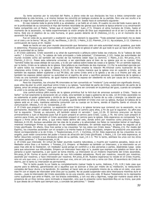 Su lento ascenso por la voluntad del Padre, a plena vista de sus discípulos les hizo a éstos comprender que
abandonaba la vida terrena, y al mismo tiempo los convirtió en testigos oculares de su partida. Pero una vez oculto a la
vista, el viaje fué completado por un Hch.o de su voluntad. El Dr. Swete hace el comentario siguiente:
En ese instante toda la gloria brilló a su alrededor, y se halló en el cielo. El cuadro no era del todo nuevo para él;
en la profundidad de su conciencia el Hijo del hombre recordaba las glorias que durante la época anterior a su encarnación
había compartido con el Padre, "antes que el mundo fuese." Juan_17:5. Empero el alma humana de Cristo, hasta el
momento de la ascensión, no había experimentado la visión amplia de Dios que resplandeció en él al ser Lv.antado de la
tierra. Este era el objetivo de su vida humana, el gozo puesto delante de él (Hebreos_12:2); y en el momento de la
ascensión fué logrado.
Fue en vista de su ascensión y exaltación que Cristo declaró lo siguiente: "Toda potestad (autoridad) me es dada
en el cielo y en la tierra." Mt.eo_28:18; lea Efesios_1:20-23; 1 Pedro_3:22; Filemón_2:9-11; Ap.ocalipsis_5:12. Citamos a
continuación de nuevo al Dr. Swete:
Nada es hecho en ese gran mundo desconocido que llamamos cielo sin esta autoridad inicial, guiadora, que todo
lo determina. Procesos que son inconcebibles. Es suficiente para la iglesia el saber de que todo lo que se hace allí es hecho
por la autoridad de su Señor.
c. El Cristo soberano. Cristo ascendió a su sitial de supremacía o jefatura sobre todas las criaturas. Es la "cabeza de todo
varón," 1 Corintios_11:3), "la cabeza de todo principado y toda potestad," (Colosenses_2:10); todas las autoridades del
mundo invisible como así también del mundo de los hombres están bajo su dominio. 1 Pedro_3:22; Rm.anos_14:9;
Filemón_2:10-11. Posee esta soberanía universal, a ser ejercitada para el bien de su iglesia que es su cuerpo; Dios
"sometió todas las cosas debajo de sus pies, y lo dio por cabeza sobre todas las cosas a la iglesia." En un sentido especial,
por lo tanto, Cristo es la cabeza de la iglesia. Esta jefatura se manifiesta de dos maneras: (1) Por la autoridad ejercida por
él sobre todos los miembros de la iglesia. El Ap.óstol Pablo emplea la relación Mt.rimonial como ilustración de las
relaciones entre Cristo y la iglesia. Efesios_5:22-23. De la misma manera que la iglesia vive en sujeción a Cristo, así
también las esposas deben sujetarse a sus Mr.idos; así como Cristo amó a la iglesia y se dio a sí mismo por ella, así
también los esposos deben ejercer su autoridad en el espíritu de amor y sacrificio personal. La obediencia de la iglesia a
Cristo es una sumisión voluntaria; de igual manera debiera la esposa ser obediente no solo por causa de la conciencia,
sino por amor y Ap.erencia.
Para los creyentes, los vínculos Mt.rimoniales se han convertido en "misterio" (una verdad con significado divino),
pues ellos Ap.elan la unión espiritual entre Cristo y su iglesia; "autoridad de parte de Cristo, subordinación de parte de la
iglesia, amor de ambas partes, amor que responde al amor, para ser coronado en la plenitud del gozo, cuando se complete
la unión a la venida del Señor," (Swete).
Una carHch.erística pRm.inente de la iglesia primitiva fué la Hch.itud de amorosa sumisión a Cristo. "Jesús es
Señor" no fué solamente la declaración de un credo, sino también la regla o gobierno de la vida. (2) El Cristo ascendido no
es solamente el poder gobernante y diriGn.te de la iglesia, sino también la fuente de su vida y energía. La relación que
existe entre la rama y el árbol, la cabeza y el cuerpo, guarda también el Cristo vivo con su iglesia. Aunque la Cabeza de la
iglesia está en el cielo, mantiene estrecha comunión con su cuerpo en la tierra, siendo el Espíritu Santo el vínculo de
comunicación. Efesios_4:15-16; Colosenses_2:19.
d. El Cristo que preparó el camino. La separación entre Cristo y la iglesia terrena que comenzó con la ascensión, no es
permanente. Ascendió en calidad de precursor para preparar el camino para ellos, a fin de que le siguieran. Su pRm.esa
fué la siguiente: "Donde yo estuviere, allí también estará mi servidor." Juan_12:26. El término precursor se Ap.lica
primeramente a Juan el Bautista pues fué él quien preparó el camino para Cristo. Lucas_1:76. Así como Juan preparó el
camino para Cristo, así también el Cristo ascendido preparó el camino para la iglesia. Esta esperanza es comparada "a la
segura y firme ancla del alma, y que entra hasta dentro del velo, donde entró por nosotros como precursor Jesús."
Hebreos_6:19-20. Aunque sacudidos por las olas de la prueba y la adversidad, los fieles no necesitan temer el naufragio,
mientras mantengan firmes su esperanza en las realidades celestiales. En sentido espiritual, la iglesia ha seguido ya al
Cristo glorificado. En efecto, Dios hizo sentar a los creyentes "en los cielos con Cristo Jesús." Efesios_2:6. Por medio del
Espíritu, los creyentes ascienden con el corazón y la mente hasta el Cristo resucitado; empero se producirá una ascensión
literal correspondiente a la de Cristo. 1 Tesalonicenses_4:17; 1 Corintios_15:52. Esta esperanza de los creyentes no es
engaño, pues están conscientes del poder o fuerza de atracción del Cristo glorificado. 1 Pedro_1:8. Con esta esperanza, el
Señor Jesucristo consoló a sus discípulos antes de su partida. Juan_14:1-3. "Por lo tanto, alentaos los unos con los otros
con estas palabras." 1 Tesalonicenses_4:18.
e. El Cristo que intercede. En virtud de haber asumido nuestra naturaleza, y muerto por nuestros pecados, Jesús es el
Mediador entre Dios y el hombre. 1 Timoteo_2:5. Empero el Mediador es también un Intercesor, y la intercesión va un
paso mas allá de la mediación. Un mediador quizá ponga en contHch.o a dos personas o partes, dejándolas luego solas
para que solucionen sus dificultades. Empero un intercesor hace algo m´s, puesto que expresa una palabra en favor de la
persona a quien representa, o por quien se toma interés. La intercesión es un misterio importante del Cristo ascendido.
Rm.anos_8:34. Forma el punto culminante de sus Hch.ividades salvadoras. Murió por nosotros; resucitó por nosotros;
ascendió por nosotros; y hace intercesión por nosotros. Rm.anos_8:34. Nuestra esperanza no reside en el Cristo muerto,
sino en uno que vive; y no simplemente en uno que vive, sino en uno que vive y reina con Dios. El sacerdocio de Cristo es
eterno, por lo tanto su intercesión es permanente.
"Por lo tanto puede lLv.ar hasta su completamiento (salvar hasta lo sumo, Hebreos_7:25, V.M.) todo caso que
asume para la defensa, garantizando así a aquéllos que se acercan a Dios por medio de su mediación, la restauración
completa del favor divino y la bendición. En realidad, el hacer esto es el propósito mismo de su vida en el cielo; vive para
este fin con el objeto de interceder ante Dios por su pueblo. No se puede suspender esta obra intercesora mientras dure el
mundo... pues la intercesión del Cristo ascendido no es una oración, sino una vida. El Nuevo Testamento no lo representa
como suplicante que ante el Padre, con los brazos extendidos, y con voz alta y lágrimas, ruega por nuestra causa ante la
presencia de un Dios remiso, poco inclinado a responder, sino que lo presenta como Sacerdote-Rey en su trono, que pide
lo que desea de un Padre que siempre oye, y concede las peticiones." - Swete
53
 