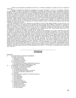 ¿Cuáles son las peticiones principales de Cristo en su ministerio intercesor? La oración de Juan 17 sugerirá la
respuesta.
Análoga a la dignidad de mediador es el abogado (en el griego "Paracleto"). 1 Juan_2:1. Un abogado o paracleto
es aquél llamado a ayudar a una persona en dificultades o necesidad, para administrar ayuda o proporcionar consejo y
protección. Tal era la relación del Señor con sus discípulos durante los días de la carne. Empero el Cristo ascendido está
preocupado también con el problema del pecado. En calidad de Mediador, obtiene acceso, para nosotros, en la presencia
de Dios; en calidad de Intercesor, lLv.a las peticiones ante Dios; como abogado, hace frente a las acusaciones lanzadas
contra nosotros por el "acusador de los hermanos" en lo que respecta al pecado. Para los verdaderos creyentes, una vida
de pecado habitual está fuera de la cuestión (1 Juan_3:6); empero casos aislados de pecado son posibles en los mejores
creyentes, y tales ocasiones requieren la defensa de Cristo. En 1 Juan_2:1-2 se expresan tres consideraciones que dan
fuerza a su defensa: primero, el Señor está con el Padre, en la presencia de Dios; segundo, es el Justo, y como tal, hace
expiación por otros; tercero, él es la propiciación por nuestros pecados, es decir, un Sacrificio que asegura el favor de Dios
mediante la expiación de pecados.
f. El Cristo omnipresente. Juan_14:12. Mientras se encontraba en la tierra, Cristo estaba limitado a un sitio a la vez, y no
podía estar en contHch.o con cada uno de sus discípulos en todo momento. Mas mediante su ascensión a la Fuente de
poder del universo, estuvo en condiciones de enviar su poder y personalidad divina en todo momento y en todo lugar a
todos los discípulos. La ascensión al trono de Dios le dio no solamente omnipotencia (Mt.eo_28:18) sino también
omnipresencia, haciendo posible para él el cumplimiento de la pRm.esa que dice: "Porque donde están dos o tres
congregados en mi nombre, allí estoy yo en medio de ello." Mt.eo_18:20.
g. Conclusión. ¿Cuáles son los valores prácticos de la doctrina de la Ascensión? (1) El estar conscientes del Cristo
ascendido, a quien esperamos ver algún día, constituye un incentivo para la santidad. Colosenses_3:1-4. La mirada hacia
arriba contrarrestará la atracción hacia abajo. (2) El conocimiento de la ascensión contribuye a la concepción justa de la
iglesia. La creencia en un Cristo meramente humano hará que la Gn.te considere a la iglesia como simple sociedad
humana, empleada para fines filantrópicos y morales, pero desprovista de poder o autoridad sobrenaturales. Por otro lado,
un conocimiento del Cristo ascendido dará como resultado el reconocimiento de la iglesia como organismo, una
organización sobrenatural que deriva su vida divina del Jefe resucitado. (3) El tener conciencia del Cristo ascendido
producirá una justa Hch.itud hacia el mundo, y hacia las cosas del mundo. "Mas nuestra ciudadanía es en los cielos; de
donde también esperamos al Salvador, el Señor Jesucristo." Filemón_3:20. (4) Fe en el Cristo ascendido inspirará un
sentido profundo de responsabilidad personal. La creencia en el Cristo ascendido lLv.a consigo el conocimiento de que
tendremos que rendirle cuentas algún día. Rm.anos_14:7-9; 2 Corintios_5:9-10. El sentido de responsabilidad hacia el
Maestro en los cielos sirve de freno al pecado, y de incentivo para seguir la justicia. Efesios_6:9. (5) Con la fe en el Cristo
ascendido, está relacionada la gloriosa y bendita esperanza de su retorno. "Y si me fuere, y os preparare lugar vendré otra
vez." Juan_14:3.
-----------------------------------------------------------------------------
CAP.ITULO VII
LA EXPIACIÓN
BOSQUEJO
I. LA EXPIACIÓN EN EL ANTIGUO TESTAMENTO
1. El oriGn. del sacrificio.
a. Ordenado en el cielo.
b. Instituido en la tierra.
2. La naturaleza del sacrificio.
3. La eficacia del sacrificio.
a. Los sacrificios del Antiguo Testamento eran buenos.
b. El sacrificio del Nuevo Testamento es mejor.
II. LA EXPIACIÓN EN EL NUEVO TESTAMENTO
1. La realidad o verdad de la expiación
2. La necesidad de la expiación
a. La santidad de Dios contra,
b. La pecaminosidad del hombre, y produce,
c. Ira, que es conjurada o alejada por la
d. Expiación.
3. La naturaleza de la expiación. La muerte de Cristo es:
a. Una expiación.
b. Una propiciación.
c. Una substitución.
d. Una redención.
e. Una reconciliación.
4. La eficacia de la expiación.
a. Perdón de la transgresión.
b. Libertad del pecado.
c. Liberación de la muerte.
d. El don de vida eterna.
e. La vida victoriosa.
54
 