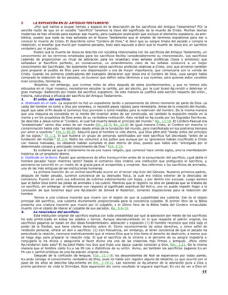 I. LA EXPIACIÓN EN EL ANTIGUO TESTAMENTO
¿Por qué vamos a ocupar tiempo y espacio en la descripción de los sacrificios del Antiguo Testamento? POr la
sencilla razón de que en el vocablo "sacrificio" tenemos la clave del significado de la muerte de Cristo. Muchas teorías
modernas se han ofrecido para explicar esa muerte, pero cualquier explicación que excluye el elemento expiatorio, es anti-
bíblica, puesto que nada es mas señalado en el Nuevo Testamento que el empleo de términos expiatorios para dar a
conocer la muerte de Cristo. El describirle como "Cordero de Dios," el decir que su sangre limpia del pecado y compra la
redención, el enseñar que murió por nuestros pecados, todo esto equivale a decir que la muerte de Jesús era un sacrificio
verdadero por el pecado.
Puesto que la muerte de Jesús es descrita con vocablos relacionados con los sacrificios del Antiguo Testamento, un
conocimiento de los términos empleados para los sacrificios facilita considerablemente su interpretación. Los sacrificios
(además de proporcionar un ritual de adoración para los israelitas) eran señales proféticas (tipos o símbolos) que
señalaban al Sacrificio perfecto; en consecuencia, un entendimiento claro de las señales conducirá a un mejor
conocimiento del Sacrificado. No solamente fueron estos sacrificios profecías relativas a Cristo, sino que sirvieron también
para preparar al pueblo de Dios para una dispensación o era de mayor importancia, que comenzaría con la venida de
Cristo. Cuando los primeros predicadores del evangelio declararon que Jesús era el Cordero de Dios, cuya sangre había
comprado la redención de los pecados, no tuvieron que definir estos términos a sus oyentes, para quienes estos vocablos
eran conocidos, familiares.
Nosotros, sin embargo, que vivimos miles de años después de estos acontecimientos, y que no hemos sido
educados en el ritual mosaico, necesitamos estudiar la cartilla, por así decirlo, por la cual Israel Ap.rendió a deletrear el
gran mensaje: Redención por medio del sacrificio expiatorio. De esta manera se justifica esta sección respecto del oriGn.,
historia, naturaleza y eficacia del sacrificio del Antiguo Testamento.
1. El oriGn. del sacrificio.
a. Ordenado en el cielo. La expiación no fué un expediente tardío o pensamiento de último momento de parte de Dios. La
caída del hombre no tomó a Dios por sorpresa, ni necesitó pasos rápidos para remediarla. Antes de la creación del mundo,
aquél que sabe el fin desde el comienzo hizo provisión o tomó medidas para la redención del hombre. De la misma manera
que una máquina es concebida en la mente del inventor antes de ser construida, así también la expiación residía en la
mente y en los propósitos de Dios antes de su verdadera realización. Esta verdad es Ap.oyada por las Sagradas Escrituras.
Se describe a Jesús como el "Cordero, el cual fué muerto desde el principio del mundo." Ap._13:18. El Cordero Pascual era
"predestinado" varios días antes de ser muerto (Ex._12:3; Ex._12:6) de igual manera Cristo, el Cordero sin mancha ni
contaminación había sido "ya destinado desde antes de la fundación del mundo, pero manifestado en los postreros tiempos
por amor a vosotros." 1Pe_1:19-20. Adquirió para el hombre la vida eterna, que Dios pRm.etió "desde antes del principio
de los siglos." Tit_1:2. El que hubiera un grupo de personas santificadas por este sacrificio fué decretado "antes de la
fundación del mundo." Ef_1:4. Pedro les comunicó a los judíos que aunque por su ignorancia habían crucificado a Cristo
con manos malvadas, no obstante habían cumplido el plan eterno de Dios, puesto que había sido "entregado por el
determinado consejo y anticipado conocimiento de Dios." hch_2:23.
Es evidente así que el cristianismo no es una nueva religión, que comenzó hace veinte siglos, sino la manifestación
histórica de un propósito eterno.
b. Instituido en la tierra. Puesto que centenares de años transcurrirían antes de la consumación del sacrificio, ¿qué debía el
hombre pecador hacer mientras tanto? Desde el comienzo Dios ordenó una institución que prefigurara el Sacrificio, y
asimismo se convirtió en un medio de la gracia para el arrepentido y creyente. Nos referimos a los sacrificios de animales,
una de las más antiguas de las instituciones humanas.
La primera mención de un animal sacrificado ocurre en el tercer cAp.ítulo del Génesis. Nuestros primeros padres,
después de haber pecado, tuvieron conciencia de su desnudez física, la cual era indicio exterior de la desnudez de
conciencia. Fueron en vano sus esfuerzos de cubrirse exteriormente con hojas, y por dentro con excusas. Luego leemos
que el Señor Dios tomó las pieles de animales y los cubrió. Mientras que el registro no dice en palabras que se trataba de
un sacrificio, sin embargo al reflexionar con respecto al significado espiritual del Hch.o, uno no puede impedir llegar a la
conclusión de que tenemos aquí una Ap.elación de Jehová el Redentor, tomando disposiciones para la redención del
hombre.
Vemos a una criatura inocente que muere con el objeto de que la culpabilidad sea cubierta. Ese es el objeto
principal del sacrificio, una cubierta divinamente proporcionada para la conciencia culpable. El primer libro de la Biblia
presenta una criatura inocente que muere por el culpable, y el último libro de la Biblia habla del Cordero inmaculado
muerto con el objeto de liberar al culpable de sus pecados. Ap._5:6-10.
2. La naturaleza del sacrificio.
Esta institución original del sacrificio explica con toda probabilidad por qué la adoración por medio de los sacrificios
ha sido prHch.icada en todas las edades y tierras. Aunque desnaturalizado en lo que respecta al patrón original, los
sacrificios paganos se basan en dos ideas fundamentales: adoración y expiación (1) El hombre reconoce que está bajo el
poder de la Deidad, que tiene ciertos derechos sobre él. Como reconocimiento de estos derechos, y como señal de
rendición personal, ofrece un don o sacrificio. (2) Con frecuencia, sin embargo, al tener conciencia de que el pecado ha
perturbado la relación, reconoce instintivamente que el mismo Dios que lo hizo tiene el derecho de destruirlo, a menos que
se haga algo para preparar la relación rota. El que el sacrificio de la víctima y el derrame de su sangre impediría o
conjugaría la ira divina y aseguraría el favor divino era una de las creencias más firmes y antiguas. ¿Pero cómo
Ap.rendieron todo esto? El Ap.óstol Pablo nos dice que hubo una época cuando conocían a Dios. Rm._1:21. De la misma
manera que el hombre caído lLv.a las Mr.cas o distintivos de su oriGn. divino, así también los sacrificios paganos lLv.an
Mr.cas o carHch.erísticas de una Ap.elación original divina.
Después de la confusión de lenguas. (Gn._11:1-9) los descendientes de Noé se esparcieron por todas partes,
lLv.ando consigo el conocimiento verdadero de Dios, pues no había aún registro alguno de idolatría. Lo que ocurrió con el
paso de los años se describe bAp.emente en Rm._1:19-32. Las naciones se Ap.artaron de la adoración pura a Dios y
pronto perdieron de vista la Divinidad. Esta separación dio como resultado la ceguera espiritual. En vez de ver a Dios en
55
 