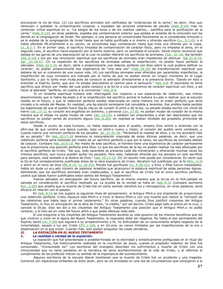 provocaran la ira de Dios. (2) Los sacrificios animales son calificados de "ordenanzas de la carne," es decir, ritos que
removían o quitaban la contaminación corporal, y expiaban las acciones exteriores de pecado (Heb_9:10) mas no
contenían virtud espiritual en si. "La sangre de los toros y de los machos cabríos... santifica para la purificación de la
carne," (Heb_9:13); en otras palabras, expiaba esa contaminación exterior que aislaba al israelita de la comunión con los
demás en la congregación de Israel. Por ejemplo, si una persona se contaminaba físicamente se lo consideraba inmundo y
se lo aislaba de la congregación de Israel hasta que se había purificado a sí mismo y ofrecido sacrificio (Lv._5:1-6); o si
había ofendido Mt.erialmente a su vecino, se encontraba bajo condenación hasta que traía una ofrenda por la culpa.
Lv._6:1-7. En el primer caso, el sacrificio limpiaba de contaminación de carácter físico, pero no limpiaba el alma, en el
segundo caso, el sacrificio hacía expiación por el hecho externo, pero no cambiaba el corazón. David mismo reconoció que
estaba en las garras de una depravación de la cual no podían liberarle los sacrificios de animales, (Sal _51:16; lea también
1Sa_3:14) y oró por esa renovación espiritual que los sacrificios de animales eran impotentes de efectuar. Sal_51:6-10,
Sal _51:16-17. (3) La repetición de los sacrificios de animales señala la imperfección; no podían hacer perfecto al
adorador, (Heb_10:1-2), es decir, darle o proporcionarle una relación perfecta con Dios sobre la cual pudiera edificar su
carácter; no podían proporcionarle esa experiencia de "una sola vez" (Heb_10:10) de transformación espiritual que
debiera de ser el comienzo de una nueva vida. (4) Los sacrificios animales eran ofrecidos por sacerdotes imperfectos, la
imperfección de cuyo ministerio era indicada por el hecho de que no podían entrar en ningún momento en el Lugar
Santísimo, y por lo tanto eran incAp.aces de conducir al adorador directamente a la presencia divina. "Dando en esto a
entender el Espíritu Santo, que aun no estaba descubierto el camino para el santuario." Heb_9:8. El sacerdote no tenía
sacrificio que ofrecer por medio del cual podía conducir a la Gn.te a una experiencia de carácter espiritual con Dios, y así
hacer al adorador "perfecto, en cuanto a la conciencia." Heb_9:9.
Si un Israelita espiritual hubiera sido interrogado con respecto a sus esperanzas de redención, ese mismo
discernimiento que le había Ap.elado a él la imperfección del sacrificio animal le hubiera lLv.ado a replicar que la solución
residía en el futuro, y que la redención perfecta estaba relacionada en cierta manera con el orden perfecto que sería
iniciado a la venida del Mesías. En realidad, una Ap.elación semejante fué concedida a Jeremías. Ese profeta había perdido
las esperanzas de que el pueblo fuera Stg.ás cAp.az de cumplir el pHch.o de la ley; su pecado estaba escrito con cincel de
hierro (Jer_17:1), su corazón era engañoso en extremo, y perverso (Jer_17:9), no podían mudar de corazón de la misma
manera que el etíope no podía mudar de color (Jer_13:23), y estaban tan endurecidos y eran tan depravados que los
sacrificios no podían serles de provecho alguno (Jer_6:20); en realidad se habían olvidado del propósito primordial de
estos sacrificios.
Desde el punto de vista humano, no había esperanza para el pueblo, empero Dios animó a Jeremías con la
pRm.esa de que vendría una época cuando, bajo un pHch.o nuevo y mejor, el corazón del pueblo sería cambiado, y
cuando habría una remisión perfecta de los pecados. Jer_31:31-34. "Perdonaré la maldad de ellos, y no me acordaré más
de su pecado." En Heb_10:17-18 tenemos la interpretación inspirada de estas últimas palabras, es decir, que una
redención perfecta sería realizada por medio de un sacrificio perfecto y que por lo tanto, los sacrificios de animales debían
de caducar. Compare Heb_10:6-10. Por medio de este sacrificio, el hombre tiene una experiencia de carácter permanente
que le proporciona una posición perfecta ante Dios. Lo que los sacrificios de la ley no podían realizar ha sido efectuado por
el sacrificio perfecto de Cristo. "Así que, todo sacerdote se presenta cada día ministrando y ofreciendo muchas veces los
mismos sacrificios, que nunca pueden quitar los pecados. Pero este, habiendo ofrecido por los pecados un solo sacrificio
para siempre, está sentado a la diestra de Dios." Heb_10:11-12. (5) Un asunto más queda por considerarse. Es cierto que
la Gn.te fué verdaderamente justificada antes de la obra expiatoria de Cristo. Abraham fué justificado por la fe (Rm._4:3)
y entró en el reino de Dios (Mt_8:11; Lc_16:22); Moisés fué glorificado (Lc_9:30-31); y Enoc y Elías fueron trasladados.
Había sin duda un eLv.ado número de piadosos israelitas que alcanzaron la estatura espiritual de estas personas dignas.
Admitiendo que los sacrificios animales eran inadecuados, y que el sacrificio de Cristo fué el único sacrificio perfecto,
¿sobre qué bases fueron justificados estos santos del Antiguo Testamento?.
Fueron salvados en anticipación del futuro sacrificio, de la misma manera que la Gn.te en la Hch.ualidad es
salvada en consideración al sacrificio realizado ya. La prueba de la verdad se halla en Heb_9:15 (compare asimismo
Rm._3:25) que enseña que la muerte de Cristo fué en cierto sentido retroHch.iva y retrospectiva, en otras palabras, tenía
eficacia en relación con el pasado.
En Heb_9:15 se nos sugiere la siguiente línea de pensamiento: al Antiguo PHch.o era impotente de proporcionar
una redención perfecta. Cristo clausuró este PHch.o e inició el Nuevo PHch.o con una muerte que realizó la "remisión de
las rebeliones que había bajo el primer testamento." En otras palabras, cuando Dios justificó creyentes del Antiguo
Testamento, lo hizo en anticipación de la obra de Cristo, "a crédito," por así decirlo. Cristo pagó todo el precio en la cruz, y
canceló la Dt.da. Dios les dió a los creyentes del Antiguo Testamento una posición que el Antiguo PHch.o no podía
comprar, y lo hizo así en vista del futuro pHch.o que podía efectuar todo esto.
Si uno pregunta si los creyentes del Antiguo Testamento durante su vida gozaron de los mismos beneficios que los
que vivieron y viven en le época del Nuevo Testamento, la respuesta debe ser negativa. No había el don permanente del
Espíritu Santo (Jn_7:39) que siguiera a su arrepentimiento y fe; no disfrutaban de un conocimiento amplio respecto de la
inmortalidad, sacado a luz por Cristo (2Ti_1:10), y en Gn.eral, se vieron limitados por las imperfecciones de la era o
dispensación en la que vivían. Cuando más, solo podían pregustar las cosas venideras.
II. LA EXPIACIÓN EN EL NUEVO TESTAMENTO
1. La realidad o verdad de la expiación.
La expiación que fué preordenada o predeterminada en la eternidad y simbólicamente prefigurada en el ritual del
Antiguo Testamento, fué históricamente realizada en la crucifixión de Jesús, cuando el propósito redentor de Dios fué
consumado. "¡Consumado es!" Los escritores del evangelio describen los sufrimientos y muerte de Cristo con una
minuciosidad que no tiene paralelos en la narrativa de otros acontecimientos de la vida de Cristo, y al referirse al
cumplimiento de las profecías indican su sentido de la importancia del acontecimiento.
Algunos escritores de la escuela liberal mantienen que la muerte de Cristo fué un accidente y una tragedia.
Comenzó con esperanzas brillantes de éxito dicen, pero se vió enredado en una red de circunstancias que condujeron a la
57
 