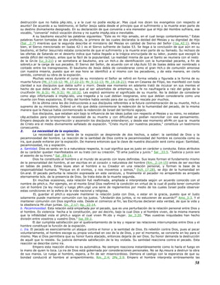 destrucción que no había pAp.isto, y a la cual no podía escAp.ar. Mas ¿qué nos dicen los evangelios con respecto al
asunto? De acuerdo a su testimonio, el Señor Jesús sabía desde el principio que el sufrimiento y la muerte eran parte de
su destino divinamente designado. En su declaración de que convenía o era menester que el Hijo del Hombre sufriera, ese
vocablo, "convenía" indicó vocación divina y no suerte impAp.ista e inevitable.
A su bautismo escuchó las palabras siguientes: "Este es mi Hijo amado, en el cual tengo contentamiento." Estas
palabras fueron tomadas de dos profecías, la primera de las cuales declaraba la deidad del Mesías y su dignidad de Hijo
(Sal _2:7) mientras que la segunda describe el ministerio del Mesías en calidad de Siervo del Señor (Isa_42:1). Ahora
bien, el Siervo mencionado en Isaías 42:1 es el Siervo sufriente de Isaías 53. Se llega a la conclusión de que aún en su
bautismo, el Señor Jesucristo estaba consciente de que el sufrimiento y la muerte eran parte de su llamado. Su rechazo de
las ofertas de Satanás en el desierto indica que había llegado a la trágica encrucijada de su labor, puesto que escogió la
senda difícil del rechazo, antes que la fácil de la popularidad. La realidad misma de que el Santo se reuniera con el resto
de la Gn.te (Lc_3:21) y se sometiera al bautismo, era un Hch.o de identificación con la humanidad pecante, a fin de
sobrelLv.ar la carga de sus pecados. El Siervo del Señor, de acuerdo con el cAp.ítulo 53 de Isaías debía ser nombrado o
contado entre los transgresores. El bautismo de Jesús debía de considerarse como el gran Hch.o de comunión amorosa
con nuestra miseria, puesto que en esa hora se identificó a sí mismo con los pecadores, y de esta manera, en cierto
sentido, comenzó su obra de la expiación.
Muchas veces durante el curso de su ministerio el Señor se refirió en forma velada y figurada a la forma de su
muerte futura (Mt_17:10-12; Mt_17:22-23; Mr_9:12-13; Mr_14:18-21); mas en Cesarea de Filipo, les manifestó con toda
claridad a sus discípulos que debía sufrir y morir. Desde ese momento en adelante trató de inculcar en sus mentes el
hecho de que debía sufrir, de manera que al ser advertidos de antemano, su fe no naufragaría a raíz del golpe de la
crucifixión Mr_8:31; Mr_9:31; Mr_10:32. Les explicó asimismo el significado de su muerte. No la debían de considerar
como algo infortunado e impAp.isto, una tragedia a la cual debían resignarse, sino que debían considerarla como una
muerte con fines expiatorios. El Hijo del hombre había venido para dar su vida en rescate por muchos.
En la última cena les dio instrucciones a sus discípulos referentes a la futura conmemoración de su muerte, Hch.o
supremo de su ministerio. Ordenó un rito que debía conmemorar la redención de la humanidad del pecado, de la misma
manera que la Pascua había conmemorado la redención de Israel del territorio egipcio.
Sus discípulos, que estaban aún bajo la influencia de las ideas judías con respecto al Mesías y su reino, no estaban
cAp.acitados para comprender la necesidad de su muerte y con dificultad se podían reconciliar con ese pensamiento.
Empero después de la resurrección y ascensión los discípulos entendieron, y desde ese momento afirMr.on que la muerte
de Cristo era el medio divinamente señalado de expiación. "Cristo murió por nuestros pecados," constituía un testimonio
consecuente.
2. La necesidad de la expiación.
La necesidad que se tenía de la expiación se desprende de dos hechos, a saber: la santidad de Dios y la
pecaminosidad del hombre. La reacción de la santidad de Dios contra la pecaminosidad del hombre es conocida como su
ira, que puede evitarse por la expiación. De manera entonces que la clave de nuestra discusión será como sigue: Santidad,
pecaminosidad, ira y expiación.
a. Santidad. Dios es santo en lo a naturaleza respecta, lo cual significa que es justo en carácter y conducta. Estos atributos
de su carácter quedan manifestados en su trato con su creación. "El ama justicia y juicio." Sal _33:5. "Justicia y juicio son
el asiento de su trono." Sal _89:14.
Dios ha constituido al hombre y al mundo de acuerdo con leyes definidas. Sus leyes forman el fundamento mismo
de la personalidad del hombre, al ser escritas en al corazón o naturaleza del hombre (Rm._2:14-15) antes de ser escritas
en tablas de piedra. Estas leyes atan al hombre a su Creador en una relación personal, y forman la base de la
responsabilidad humana. "Porque en él vivimos, y nos movemos y somos," (hch_17:28), se dijo de la humanidad en
Gn.eral. El pecado perturba la relación expresada en este versículo, y finalmente el pecador no arrepentido es arrojado
eternamente leJs. de la presencia de Dios. Se trata ésta de la muerte segunda.
En muchas ocasiones, esta relación fué reafirmada, ampliada e interpretada según un acuerdo conocido con el
nombre de pHch.o. Por ejemplo, en el monte Sinaí Dios reafirmó la condición en virtud de la cual él podía tener comunión
con el hombre (la ley moral) y luego pRm.ulgó una serie de reglamentos por medio de los cuales Israel podía observar
estas condiciones en la esfera de la vida nacional y religiosa.
EL guardar el pHch.o equivale mantener la relación justa con Dios, o estar en la gracia, puesto que el Justo
solamente puede mantener comunión con los justos. "¿Andarán dos juntos, si no estuvieren de acuerdo?" Amo_3:3. Y el
mantener comunión con Dios significa vida. Desde el comienzo al fin, las Escrituras declaran esta verdad, de que la vida y
la obediencia Mr.chan juntas. Gn._2:17; Ap._22:14.
b. Pecaminosidad. Esta relación está empañada por el pecado, que es una perturbación de la relación personal entre Dios y
el hombre. Es violencia hecha a la constitución, por así decirlo, bajo la cual Dios y el hombre viven, de la misma manera
que la infidelidad viola el pHch.o según el cual viven Mr.ido y mujer. Jer_3:20. "Mas vuestras iniquidades han hecho
división entre vosotros y vuestro Dios." Isa_59:2.
El dar cumplida satisfacción por el quebrantamiento de la ley y reparar las relaciones interrumpidas entre Dios y el
hombre constituye la función de la expiación.
c. Ira. El pecado es esencialmente un ataque contra el honor y la santidad de Dios. Es rebelión contra Dios, pues al pecar
voluntariamente, el hombre escoge su propia voluntad en vez de la de Dios, y por el momento, se convierte en ley para sí
mismo. Mas si Dios permitiera que su honor fuera atacado, entonces dejaría de ser Dios. Su honor demanda la destrucción
de aquél que lo resiste. Su justicia demanda satisfacción de la ley violada. Su santidad reacciona contra el pecado. Esta
reacción se describe como ira.
Empero esta reacción divina no es automática. No siempre reacciona instantáneamente como lo haría el fuego en
la mano de quien lo toca. La ira de Dios está gobernada por consideraciones personales. No se Ap.resura a destruir la obra
de sus manos. Le ruega al hombre, espera, a fin de ser misericordioso. Demora el castigo con la esperanza de que su
bondad conducirá al hombre al arrepentimiento. Rm._2:4; 2Pe_3:9. Empero el hombre interpreta erróneamente las
58
 