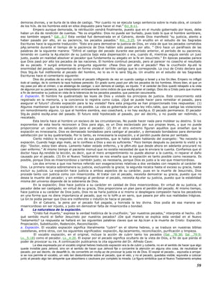 demoras divinas, y se burla de la idea de castigo. "Por cuanto no se ejecuta luego sentencia sobre la mala obra, el corazón
de los hiJs. de los hombres está en ellos dispuesto para hacer el mal." Ecl_8:11.
Empero aunque demorada, la retribución vendrá finalmente, puesto que en el mundo gobernado por leyes, debe
haber un día de rendición de cuentas. "No os engañéis: Dios no puede ser burlado, pues todo lo que el hombre sembrare,
eso también segará." Gál._6:7 Esta verdad fué demostrada en el Calvario, donde Dios manifestó "su justicia, atento a
haber pasado por alto, en su paciencia, los pecados pasados." Rm._3:25. Un erudito en el estudio de las Sagradas
Escrituras hace la siguiente traducción: "Esto era para demostrar la justicia de Dios, en vista de que los pecados cometidos
pAp.iamente durante el tiempo de la paciencia de Dios habían sido pasados por alto. " Otro hace un paráfrasis de las
palabras de la siguiente manera: "Difirió el castigo del pecado durante ese período anterior, el período de su paciencia,
teniendo en cuenta la Ap.elación de su justicia bajo esta dispensación o era, cuando él, mientras seguía siendo un juez
justo, puede en realidad absolver al pecador que fundamenta su alegato en la fe en Jesucristo." En épocas pasadas parece
que Dios pasó por alto los pecados de las naciones. El hombre continuó pecando, pero al parecer no cosecho el resultado
de su pecado. Y surgió entonces la pregunta siguiente: ¿Pasa Dios por alto el pecado? Mas la crucifixión Ap.eló la
enormidad del pecado, representando en forma vívida el terrible castigo que le corresponde. La cruz de Cristo declara que
Dios Stg.ás fué indiferente al pecado del hombre, no lo es ni lo será Stg.ás. Un erudito en el estudio de las Sagradas
Escrituras hace el comentario siguiente:
Dios dio pruebas de su enojo contra el pecado infligiendo de vez en cuando castigo a Israel y a los Gn.tiles. Empero no infligió
todo el castigo, de lo contrario la raza hubiese perecido. En grado sumo pasó por alto los pecados de los hombres. Ahora bien, el que un
rey pase por alto el crimen, o se abstenga de castigar, o aún demore el castigo, es injusto. Y el carácter de Dios quedó rebajado a la vista
de algunos por su paciencia, que interpretaron erróneamente como indicio de que escAp.arían el castigo. Dios dio a Cristo para que muriera
a fin de demostrar su justicia en vista de la tolerancia de los pecados pasados, que parecían oscurecerla.
d. Expiación. El hombre ha quebrantado las leyes de Dios y violado los principios de justicia. Este conocimiento está
registrado en la memoria, y la conciencia lo registra como culpa. ¿Qué se puede hacer para remediar el pasado, para
asegurar el futuro? ¿Existe expiación para la ley violada? Para esta pregunta se han proporcionado tres respuestas: (1)
Algunos mantienen que la expiación ni es posible. La vida es gobernada por una ley inEx.rable, que castiga las violaciones
sin remordimiento alguno. Lo que el hombre siembra, eso cosechará, y no hay escAp.e. El pecado permanece. El pecador
Stg.ás podrá escAp.arse del pasado. El futuro está hipotecado al pasado, por así decirlo, y no puede ser redimido, o
rescatado.
Esta teoría hace al hombre un esclavo de las circunstancias. No puede hacer nada para moldear su destino. Si los
exponentes de esta teoría reconocen a Dios para algo, es un Dios esclavizado por sus propias leyes, y que no puede
proporcionar un camino de salvación para el pecador. (2) En el otro extremo figuran aquéllos que enseñan que la
expiación es innecesaria. Dios es demasiado bondadoso para castigar al pecador, y demasiado bondadoso para demandar
satisfacción por la ley quebrantada. Por lo tanto, es innecesaria la expiación, y el perdón puede darse por sentado.
Cierto médico le respondió a uno de sus pacientes, que le había estado hablando del evangelio: "No necesito la
expiación. Cuando hago algo malo, se lo confieso a Dios y eso es suficiente." Poco tiempo después su paciente lo visitó y le
dijo: "Doctor, estoy bien ahora. Lamento haber estado enfermo, y le pRm.eto que desde ahora en adelante procuraré no
caer enfermo." Al mismo tiempo el paciente insinuó que no existía necesidad de que le enviara la cuenta. Confiamos que el
doctor haya Ap.rendido la lección, es decir, que el mero arrepentimiento no puede abonar a la cuenta, ni reparar el daño
causado por el pecado. (3) En el Nuevo Testamento se nos enseña que la expiación es tanto posible como necesaria. Es
posible, porque Dios es misericordioso y también justo; es necesaria, porque Dios es justo a la vez que misericordioso.
Los dos errores a que nos hemos referido son exageraciones relativas a dos verdades con respecto al carácter de
Dios. La primera recalca sobremanera su justicia, excluyendo la gracia; la segunda recalca hasta el exceso su gracia, hasta
excluir su justicia. La expiación hace justicia a ambos aspectos de su carácter, pues en la muerte de Jesucristo, Dios
procede tanto con justicia como con misericordia. Al tratar con el pecado, necesita demostrar su gracia, puesto que no
desea la muerte del pecador; y sin embargo al perdonar el pecado, necesita Ap.elar su justicia, puesto que la estabilidad
misma del universo depende de la soberanía de Dios.
En la expiación; Dios hace justicia a su carácter en calidad de Dios misericordioso. En virtud de su justicia, el
pecador debe ser castigado; en virtud de su gracia, Dios proporciona un plan para el perdón del pecado. Al mismo tiempo,
hace justicia a su carácter de Dios justo, Dios no se haría justicia a si mismo si desplegara compasión hacia los pecadores
en una forma que no diera importancia al pecado, que no lo toMr.a en serio, que pasara por alto sus realidades trágicas.
La Gn.te podía pensar que Dios era indiferente o indulGn.te hacia el pecado.
En el Calvario, la pena por el pecado fué pagada, y honrada la ley divina. Dios podía de esa manera ser
misericordioso sin ser injusto, y justo sin demostrar falta de misericordia o bondad.
3. La naturaleza de la expiación.
"Cristo fué muerto," expresa la verdad histórica de la crucifixión; "por nuestros pecados," interpreta el hecho. ¿En
qué sentido murió el Señor Jesucristo por nuestros pecados? ¿De qué manera se explica esta verdad en el Nuevo
Testamento? La respuesta se hallará en las siguientes palabras claves que se Ap.lican a la muerte de Cristo: Expiación,
Propiciación, Substitución, Redención, Reconciliación.
a. Expiación. El vocablo expiación significa literalmente "cubrir" en el idioma hebreo, y se traduce en nuestras bíblias
castellanas, entre otros, con los siguientes significados: expiación, Ap.lacamiento, reconciliación, purificación y limpieza.
El vocablo expiación, en el original, incluye la acción de cubrir tanto los pecados (Sal _78:38; Sal _79:9;
Lv._5:18) como el pecador. Lv._4:20. El expiar por el pecado significa ocultarlo de la vista de Dios, a fin de que pierda el
poder de provocar su ira. A continuación publicamos la cita siguiente del Dr. Alfredo Cave:
La idea expresada por el vocablo original hebreo traducido expiación era la de cubrir y cubierta, no en el sentido de hacer que algo
quede invisible para Jehová, sino en el sentido de hacer que Jehová fije o concentre la atención en alguna otra cosa, de neutralizar el
pecado, por así decirlo, de desarMr.lo, de convertirlo en incAp.az de provocar la justa ira de Dios. El expiar el pecado... equivalía a arrojar,
si se nos permite el vocablo, un velo tan deslumbrante sobre el pecado, que el velo, y no el pecado, quedaba visible; equivalía a colocar
junto al pecado algo tan atrayente que absorbiera o cautivara por completo la mirada. La figura simbólica que el Nuevo Testamento emplea
59
 