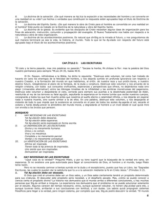 8. La doctrina de la salvación. ¿De qué manera se Ap.lica la expiación a las necesidades del hombre y se convierte en
una realidad en su vida? Los hechos o verdades que constituyen la respuesta están agrupados bajo el título de Doctrina de
la salvación.
9. La doctrina del Espíritu Santo. ¿De qué manera la obra de Cristo para el hombre es convertida en una realidad en
el hombre? Este punto es tratado en la Doctrina de la naturaleza y obra del Espíritu Santo.
10. La doctrina de la iglesia. Es evidente que los discípulos de Cristo necesitan alguna clase de organización para los
fines de adoración, instrucción, comunión y propagación del evangelio. El Nuevo Testamento nos habla con respecto a la
naturaleza y obra de esta organización.
11. La doctrina de los acontecimientos postreros. Es natural que diriStg.os la mirada al futuro, y nos preguntemos de
qué manera terminará ya sea la vida, la historia, el mundo. Todo lo que se ha Ap.elado con respecto del futuro está
agrupado bajo el título de los acontecimientos postreros.
-----------------------------------------------------------
CAP.ÍTULO I: LAS ESCRITURAS
"El cielo y la tierra pasarán, mas mis palabras no pasarán." "Secase la hierba, Mr.chitase la flor: mas la palabra del Dios
nuestro permanece para siempre."Mt.eo 24:35, Isaías 40:8.
El Dr. Payson, refiriéndose a la Biblia, ha dicho lo siguiente: "Destruye este volumen, tal como han tratado de
hacerlo en vano los enemigos de la felicidad del hombre, y nos dejarás sumido en profunda ignorancia con respecto a
nuestro Creador, a la formación del mundo en que habitamos, al oriGn. de nuestra raza y sus proGn.itores, a nuestro
destino futuro, relegándonos al plano de la fantasía, de la duda y conjetura. Destruye este volumen y nos privarás de la
religión cristiana, con todos sus consuelos vivificantes, esperanzas y perspectivas que ofrece, no dejándonos nada sino
elegir (¡miserable alternativa!) entre las lóbregas tinieblas de la infidelidad y las sombras monstruosas del paganismo.
Destruye este volumen y despoblarás el cielo, cerrarás para siempre sus puertas a la desdichada posteridad de Adán,
restituirás al rey de los terrores su fatal aguijón, sepultarás la esperanza en la misma tumba que recibe nuestros cuerpos,
consignarás a todos los que han muerto antes que nosotros al sueño eterno o calamidad infinita, y nos dejarás sin esperar
nada a nuestra muerte, sino suerte similar a la de ellos. En una palabra, destruye este volumen, y nos despojarás al
instante de todo lo que impide que la existencia se convierta en el peor de todos los azotes Ap.agarás el sol, secarás el
océano y harás desAp.arecer la atmósfera del mundo moral, y degradarás al hombre a un nivel desde el cual quizá mire
con envidia a los brutos que perecen.
BOSQUEJO
I. HAY NECESIDAD DE LAS ESCRITURAS
Tal Ap.elación debe desearse.
Tal Ap.elación debe esperarse.
Tal Ap.elación sería expresada en forma escrita.
II. LA INSPIRACIÓN DE LAS ESCRITURAS
Divina y no meramente humana.
Única y no común.
Viva y no mecánica.
Completa y no meramente parcial.
Verbal y no meramente conceptual.
III. LA VERIFICACIÓN DE LAS ESCRITURAS
Afirma ser inspirada.
Tienen toda la Ap.ariencia de inspiradas.
Uno siente que son inspiradas.
Demuestran ser inspiradas.
I. HAY NECESIDAD DE LAS ESCRITURAS
"¿Qué cosa es la verdad?" Preguntó Pilato, y por su tono sugirió que la búsqueda de la verdad era vana, sin
esperanza. Si no existiera una guía autorizada para llegar al conocimiento de Dios, el hombre y el mundo, luego Pilato
tenía razón.
Pero no se necesita caminar a tientas sumido en la duda y el escepticismo, puesto que hay un Libro, las "Sagradas
Escrituras, las cuales te pueden dar la sabiduría que lLv.a a la salvación mediante la fe en Cristo Jesús." 2Timoteo 3:15.
1. Tal Ap.elación debe ser deseada.
El Dios que creó el universo debe ser un Dios sabio, y un Dios sabio ciertamente tendrá un propósito determinado
para sus criaturas. El descuidar este propósito sería necedad, y el desafiarlo pecado. Mas, ¿cómo se puede conocer a
ciencia cierta el propósito divino? La historia nos demuestra que el mundo arriba a diferentes conclusiones, y hay muchas
personas que Stg.ás arriban a ninguna. La experiencia nos demuestra que el problema no se puede solucionar solamente
por el estudio. Algunos carecen del tiempo necesario; otros, aunque quisieran estudiar, no tienen cAp.acidad para ello, y
aunque tuvieran éxito, arribarían a sus conclusiones con lentitud, y con dudas. Los sabios quizá propugnen sistemas
filosóficos para llegar a la verdad, pero ningún sistema, por completo que sea, Stg.ás podrá descubrir la verdad. "El mundo
6
 