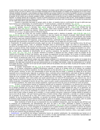 cuando habla del nuevo manto (de justicia), el Antiguo Testamento la emplea cuando habla de la expiación. Cuando se hacía expiación de
acuerdo a la ley, era como si Jehová, cuya ira se había encendido ante la vista del pecado y la maldad, era Ap.aciguado por el nuevo manto
colocado alrededor del pecado, o para emplear otra figura simbólica que aunque moderna no es menos Ap.ropiada, era como si el pecador
que había quedado expuesto al rayo de la ira divina, había sido envuelto rápidamente con una cAp.a aisladora. La expiación significa cubrir
el pecador de tal manera que su pecado quedaba invisible, o desAp.arecía en el sentido de que no podía interponerse más entre él y su
Hacedor. Un teólogo alemán dijo lo siguiente: "Cuando el hombre pecaminoso se Ap.roximaba al altar de Dios, donde habitaba la santidad
divina, su naturaleza pecaminosa se interponía entre él y Dios, y la expiación servía para cubrir sus pecados, para cancelar las acusaciones
por las cuales había sido lLv.ado ante el tribunal.
Cuando el sacerdote Ap.licaba la sangre sobre el altar, el israelita tenía la confirmación de que la pRm.esa que
fuera hecha a sus antepasados, se cumpliría para él. "Y veré la sangre, y pasaré de vosotros." Ex._12:13.
¿Cuáles eran los efectos de la expiación o cubierta? El pecado era borrado o deshecho (Jer_18:23; Isa_43:25;
Isa_44:22), quitado, (Isa_6:7), borrado, (Sal _32:1), echado en la profundidad del Mr., (Miq_7:19), echado tras las
espaldas de Dios (Isa_38:17), perdonado, (Sal _78:38). Todos estos vocablos sugieren que el pecado es cubierto, de
manera que quedan anulados sus efectos. Indican asimismo que se lo Ap.arta de la vista, se lo invalida, se lo anula.
Jehová ya no lo ve, y no ejerce sobre el influencia alguna.
La muerte de Cristo fué una muerte expiatoria porque quitó o deshizo el pecado. Heb_9:26-28; Heb_2:17;
Heb_10:12-14; Heb_9:14. Fué una muerte inmoladora, o sea una muerte con relación al pecado. ¿Qué relación existía?
"Quien lLv.ó él mismo nuestros pecados en su cuerpo sobre el madero." 1Pe_2:24. "Al que no conoció pecado, hizo pecado
por nosotros, para que nosotros fuésemos hecho justicia de Dios en él." 2Co_5:21. El expiar por el pecado significa cargar
con el, quitarlo del corazón del trasgresor, quien queda entonces, justificado de toda injusticia, limpio de contaminación y
santificado para pertenecer al pueblo de Dios. Muere para el pecado, con el objeto de vivir para Cristo.
b. Propiciación. El vocablo propiciación procede, según se cree, de la palabra latina "prope" que significa cerca. De ahí que
el vocablo signifique reunir, crear un ambiente favorable para la reconciliación, lograr con éxito la reconciliación. El
sacrificio de la propiciación Ap.roxima al hombre a su Dios, lo reconcilia con él, expiando sus transgresiones y ganando el
favor y la gracia divinos. Dios inspirado de misericordia, acepta el don de la propiciación y restaura al pecador a su amor.
Este es también el sentido del vocablo griego empleado en el Nuevo Testamento. Propiciar significa Ap.aciguar la justa ira
de un Dios santo, mediante el ofrecimiento de un sacrificio expiatorio. Se describe a Cristo como propiciación tal.
Rm._3:25; 1Jn._2:2; 1Jn._4:10. El pecado mantiene al hombre a distancia de Dios, empero Cristo ha tratado de tal
manera con el pecado, en favor del hombre, que su poder de separación ha sido anulado. Por lo tanto, el hombre puede
ahora acercarse a Dios en el nombre de Cristo. El acceso a Dios, el más sublime de todos los privilegios, ha sido comprado
a gran precio, la sangre de Cristo. El Dr. Jaime Denney dice lo siguiente:
Y así como en el tabernáculo antiguo todo objeto sagrado empleado en la adoración tenía que ser rociado con la sangre de la
expiación, así también, todas las partes de la adoración cristiana, todos nuestros acercamientos a Dios deben fundamentarse en la
expiación. Uno debe estar consciente de que esos acercamientos son un privilegio inAp.reciable, y deben de emprenderse con un sentido
de la pasión de Cristo, y del amor con el cual nos amó cuando sufrió por los pecados, una vez por todas, el justo por los injustos, a fin de
que pudiere acercarnos a Dios.
El vocablo "propiciación" de Rm._3:25 es el mismo vocablo empleado para traducir propiciatorio en el idioma
griego. En el hebreo, propiciatorio significa literalmente cubierta, y tanto en el griego como en el hebreo, los vocablos
sugieren la idea de un sacrificio expiatorio. Se hace referencia al arca del pHch.o (Ex._25:10-22) la cual estaba compuesta
de dos partes: primera, el arca, que representaba el trono del justo Rey de Israel, y contenía las tablas de la ley como
expresión de su voluntad justa; segunda, la cubierta o tAp.a, conocida como el propiciatorio, adornado de figuras angélicas
conocidas con el nombre de querubines. Este objeto sagrado enseñaba dos cosas sobresalientes, a saber: primero, las
tablas de la ley indicaban que Dios era justo, que no pasaría por alto el pecado, y que debía poner en vigor sus decretos y
castigar a los malvados. Pero ¿cómo podía una nación pecaminosa vivir ante él? El propiciatorio, que cubría la ley, era el
lugar donde la sangre se rociaba una vez al año a fin de hacer expiación por los pecados del pueblo. Era el lugar donde se
cubría el pecado, y enseñaba la lección de que Dios, quien es justo, puede consecuentemente perdonar el pecado debido a
un sacrificio expiatorio. Por medio de la sangre expiatoria, aquél que era trono de juicio se convierte en trono de gracia.
El arca y el propiciatorio ilustran el problema resuelto por la expiación. El problema y su solución son enunciados
en Rm._3:25-26, donde leemos que el Señor Jesucristo ha sido "propuesto en propiciación (sacrificio expiatorio) por la fe
en su sangre (recibida por la fe) para manifestación de su justicia, atento a haber pasado por alto, en su paciencia, los
pecados pasados (para demostrar que las demoras Ap.arentes en lo que respecta a castigo no significa que Dios pasa por
alto el pecado); con la mira de manifestar su justicia en este tiempo (su manera de hacer justos a los pecadores): para
que él sea el justo (inflija el castigo por el pecado), y el que justifica (remueva o destruya el castigo debido al pecado) al
que es de la fe de Jesús." ¿De qué manera puede Dios al mismo tiempo infligir realmente y cancelar en verdad el castigo
por el pecado? En la persona de su Hijo, Dios mismo tomó la pena, dejando así el camino expedito para el perdón del
culpable. Su ley fué Ap.erenciada, respetada, y el pecador fué salvado. Se expiaba el pecado, y se propiciaba la ira divina.
El hombre puede entender de qué manera Dios puede ser justo en el castigo, y misericordioso en el perdón, pero no puede
comprender cómo puede ser Dios justo en el Hch.o de justificar al culpable. El Calvario resuelve el problema.
Debe recalcarse el hecho de que la propiciación era una verdadera transacción, pues hay algunos que afirman que
la expiación era simplemente una demostración del amor de Dios y de Cristo, destinada a inspirar al pecador al
arrepentimiento. Es ese en realidad uno de los efectos de la expiación, (1Jn_3:16), pero no la expiación toda. Por ejemplo,
podríamos arrojarnos al río y morir ahogados en la presencia de un pobre hombre a quien queremos convencer de nuestro
afecto hacia él, pero ese Hch.o de sacrificio no le pagaría el alquiler ni la cuenta del almacenero. La obra expiatoria de
Cristo fué una verdadera transacción que quitó el obstáculo que se interponía entre nosotros y Dios, y que pagó o canceló
la Dt.da que nosotros Stg.ás podríamos haber hecho.
c. Substitución. Los sacrificios del Antiguo Testamento fueron de carácter substituidor. Se consideraba que hacían en el
altar por el israelita lo que éste no podía hacer por sí mismo. El altar representaba a Dios; el sacerdote representaba al
pecador; la víctima era el substituto del israelita, aceptada en lugar de éste.
60
 