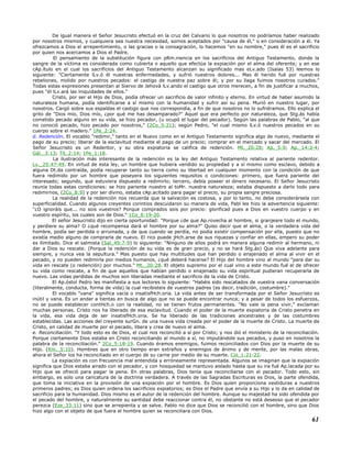 De igual manera el Señor Jesucristo efectuó en la cruz del Calvario lo que nosotros no podríamos haber realizado
por nosotros mismos, y cualquiera sea nuestra necesidad, somos aceptados por "causa de él," o en consideración a él. Ya
ofrezcamos a Dios el arrepentimiento, o las gracias o la consagración, lo hacemos "en su nombre," pues él es el sacrificio
por quien nos acercamos a Dios el Padre.
El pensamiento de la substitución figura con pRm.inencia en los sacrificios del Antiguo Testamento, donde la
sangre de la víctima es considerada como cubierta o aquello que efectúa la expiación por el alma del oferente; y en ese
cAp.ítulo en el cual los sacrificios del Antiguo Testamento alcanzan su significado mas eLv.ado (Isaías 53) leemos lo
siguiente: "Ciertamente lLv.ó él nuestras enfermedades, y sufrió nuestros dolores... Mas él herido fué por nuestras
rebeliones, molido por nuestros pecados: el castigo de nuestra paz sobre él; y por su llaga fuimos nosotros curados."
Todas estas expresiones presentan al Siervo de Jehová lLv.ando el castigo que otros merecen, a fin de justificar a muchos,
pues "él lLv.ará las iniquidades de ellos."
Cristo, por ser el Hijo de Dios, podía ofrecer un sacrificio de valor infinito y eterno. En virtud de haber asumido la
naturaleza humana, podía identificarse a sí mismo con la humanidad y sufrir así su pena. Murió en nuestro lugar, por
nosotros. Cargó sobre sus espaldas el castigo que nos correspondía, a fin de que nosotros no lo sufriéramos. Ello explica el
grito de "Dios mío, Dios mío, ¿por qué me has desamparado?" Aquel que era perfecto por naturaleza, que Stg.ás había
cometido pecado alguno en su vida, se hizo pecador, (u ocupó el lugar del pecador). Según las palabras de Pablo, "al que
no conoció pecado, hizo pecado por nosotros," (2Co_5:21); según Pedro, "el cual mismo lLv.ó nuestros pecados en su
cuerpo sobre el madero." 1Pe_2:24.
d. Redención. El vocablo "redimir," tanto en el Nuevo como en el Antiguo Testamento significa algo de nuevo, mediante el
pago de su precio; liberar de la esclavitud mediante el pago de un precio; comprar en el mercado y sacar del mercado. El
Señor Jesucristo es un Redentor, y su obra expiatoria se califica de redención. Mt._20:28; Ap._5:9; Ap._14:3-4;
Gál._3:13; Tit_2:14; 1Pe_1:18.
La ilustración más interesante de la redención es la ley del Antiguo Testamento relativa al pariente redentor.
Lv._25:47-49. En virtud de esta ley, un hombre que hubiera vendido su propiedad y a sí mismo como esclavo, debido a
alguna Dt.da contraída, podía recuperar tanto su tierra como su libertad en cualquier momento con la condición de que
fuera redimido por un hombre que poseyera los siguientes requisitos o condiciones: primero, que fuera pariente del
interesado; segundo, que estuviera dispuesto a redimirlo; tercero, debía poseer el dinero necesario. El Señor Jesucristo
reunía todas estas condiciones: se hizo pariente nuestro al toMr. nuestra naturaleza; estaba dispuesto a darlo todo para
redimirnos, (2Co_8:9) y por ser divino, estaba cAp.acitado para pagar el precio, su propia sangre preciosa.
La realidad de la redención nos recuerda que la salvación es costosa, y por lo tanto, no debe considerársela con
superficialidad. Cuando algunos creyentes corintios descuidaron su manera de vida, Pabl les hizo la advertencia siguiente:
"¿O ignoráis que... no sois vuestros? Porque comprados sois por precio: glorificad pues a Dios en vuestro cuerpo y en
vuestro espíritu, los cuales son de Dios." 1Co_6:19-20.
El señor Jesucristo dijo en cierta oportunidad: "Porque ¿de que Ap.rovecha al hombre, si granjeare todo el mundo,
y perdiere su alma? O ¿qué recompensa dará el hombre por su alma?" Quiso decir que el alma, o la verdadera vida del
hombre, podía ser perdida o arruinada, y de que cuando se perdía, no podía existir compensación por ella, puesto que no
existía medio alguno de comprarla de nuevo. El rico puede jHch.arse de sus riquezas y confiar en ellas, empero su poder
es ilimitado. Dice el salmista (Sal_49:7-9) lo siguiente: "Ninguno de ellos podrá en manera alguna redimir al hermano, ni
dar a Dios su rescate. (Porque la redención de su vida es de gran precio, y no se hará Stg.ás) Que viva adelante para
siempre, y nunca vea la sepultura." Mas puesto que hay multitudes que han perdido o enajenado el alma al vivir en el
pecado, y no pueden redimirla por medios humanos, ¿qué deberá hacerse? El Hijo del hombre vino al mundo "para dar su
vida en rescate (o redención) por muchos." Mt._20:28. El objeto supremo por el cual vino a este mundo fué el de ofrecer
su vida como rescate, a fin de que aquellos que habían perdido o enajenado su vida espiritual pudieran recuperarla de
nuevo. Las vidas perdidas de muchos son liberadas mediante el sacrificio de la vida de Cristo.
El Ap.óstol Pedro les manifiesta a sus lectores lo siguiente: "Habéis sido rescatados de vuestra vana conversación
(literalmente, conducta, forma de vida) la cual recibisteis de vuestros padres (es decir, tradición, costumbre)."
El vocablo "vana" significa vacía o insatisfHch.oria. La vida antes de ser transformada por el Señor Jesucristo es
inútil y vana. Es un andar a tientas en busca de algo que no se puede encontrar nunca; y a pesar de todos los esfuerzos,
no se puede establecer contHch.o con la realidad, no se tienen frutos permanentes. "No vale la pena vivir," exclaman
muchas personas. Cristo nos ha liberado de esa esclavitud. Cuando el poder de la muerte expiatoria de Cristo penetra en
la vida, esa vida deja de ser insatisfHch.oria. Se ha liberado de las tradiciones ancestrales y de las costumbres
establecidas. Las acciones del creyente surGn. de una nueva vida creada por el poder de la muerte de Cristo. La muerte de
Cristo, en calidad de muerte por el pecado, libera y crea de nuevo el alma.
e. Reconciliación. "Y todo esto es de Dios, el cual nos reconcilió a sí por Cristo; y nos dió el ministerio de la reconciliación.
Porque ciertamente Dios estaba en Cristo reconciliando al mundo a sí, no imputándole sus pecados, y puso en nosotros la
palabra de la reconciliación." 2Co_5:18-19. Cuando éramos enemigos, fuimos reconciliados con Dios por la muerte de su
Hijo. (Rm._5:10). Hombres que en otro tiempo eran extraños y enemigos de ánimo y de mente, por las malas obras,
ahora el Señor los ha reconciliado en el cuerpo de su carne por medio de su muerte. Col_1:21-22.
La expiación es con frecuencia mal entendida y erróneamente representada. Algunos se imaginan que la expiación
significa que Dios estaba airado con el pecador, y con hosquedad se mantuvo aislado hasta que su ira fué Ap.lacada por su
Hijo que se ofreció para pagar la pena. En otras palabras, Dios tenía que reconciliarse con el pecador. Todo esto, sin
embargo, es solo una caricatura de la doctrina verdadera. A través de las Sagradas Escrituras es Dios, la parte ofendida,
que toma la iniciativa en la provisión de una expiación por el hombre. Es Dios quien proporciona vestiduras a nuestros
primeros padres; es Dios quien ordena los sacrificios expiatorios; es Dios el Padre que envía a su Hijo y lo da en calidad de
sacrificio para la humanidad. Dios mismo es el autor de la redención del hombre. Aunque su majestad ha sido ofendida por
el pecado del hombre, y naturalmente su santidad debe reaccionar contra él, no obstante no está deseoso que el pecador
perezca (Eze_33:11) sino que se arrepienta y se salve. Pablo no dice que Dios se reconcilió con el hombre, sino que Dios
hizo algo con el objeto de que fuera el hombre quien se reconciliara con Dios.
61
 