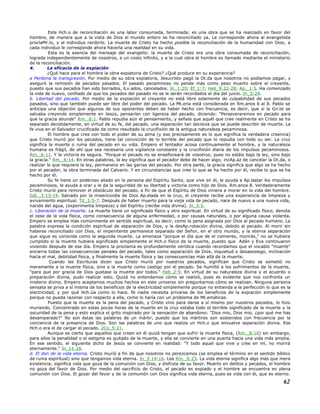 Este Hch.o de reconciliación es una labor consumada, terminada; es una obra que se ha realizado en favor del
hombre, de manera que a la vista de Dios el mundo entero se ha reconciliado ya. Le corresponde ahora al evangelista
proclaMr.lo, y al individuo recibirlo. La muerte de Cristo ha hecho posible la reconciliación de la humanidad con Dios; a
cada individuo le corresponde ahora hacerla una realidad en su vida.
Esta es la esencia del mensaje del evangelio: la muerte de Cristo era una obra consumada de reconciliación,
lograda independientemente de nosotros, a un costo infinito, y a la cual obra el hombre es llamado mediante el ministerio
de la reconciliación.
4. La eficacia de la expiación
¿Qué hace para el hombre la obra expiatoria de Cristo? ¿Qué produce en su experiencia?
a Perdona la transgresión. Por medio de su obra expiatoria, Jesucristo pagó la Dt.da que nosotros no podíamos pagar, y
aseguró la remisión de pecados pasados. El pasado pecaminoso no pende más como peso muerto sobre el creyente,
puesto que sus pecados han sido borrados, lLv.ados, cancelados. Jn_1:29; Ef_1:7; Heb_9:22-28; Ap._1:5. Ha comenzado
la vida de nuevo, confiado de que los pecados del pasado no se le serán recordados el día del juicio. Jn_5:24.
b. Libertad del pecado. Por medio de la expiación el creyente no está libre solamente de culpabilidad de sus pecados
pasados, sino que también puede ser libre del poder del pecado. La Mt.eria está considerada en Rm.anos 6 al 8. Pablo se
anticipa una objeción que algunos de sus oponentes deben de haber hecho con frecuencia, es decir, que si la Gn.te se
salvaba creyendo simplemente en Jesús, pensarían con ligereza del pecado, diciendo: "Perseveraremos en pecado para
que la gracia abunde" Rm._6:1. Pablo repudia aún el pensamiento, y señala que aquél que cree realmente en Cristo se ha
separado decididamente, en virtud de su fe, del pecado, una separación tan decisiva que se puede describir de muerte. La
fe viva en el Salvador crucificado da como resultado la crucifixión de la antigua naturaleza pecaminosa.
El hombre que cree con todo el poder de su alma (y eso precisamente es lo que significa la verdadera creencia)
que Cristo murió por los pecados, tiene tal convicción de lo terrible del pecado que lo repudia con todo su ser. La cruz
significa la muerte o ruina del pecado en su vida. Empero el tentador acosa continuamente al hombre, y la naturaleza
humana es frágil, de ahí que sea necesaria una vigilancia constante y la crucifixión diaria de los impulsos pecaminosos.
Rm._6:11. Y la victoria es segura. "Porque el pecado no se enseñoreará de vosotros; pues no estáis bajo la ley, sino bajo
la gracia." Rm._6:14. En otras palabras, la ley significa que el pecador debe de hacer algo; incAp.az de cancelar la Dt.da, o
realizar lo que requiere la ley, permanece en las garras del pecado. Por otra parte, la gracia significa que algo se ha hecho
por el pecador, la obra terminada del Calvario. Y en circunstancias que cree lo que se ha hecho por él, recibe lo que se ha
hecho por él.
Su fe tiene un poderoso aliado en la persona del Espíritu Santo, que vive en él, le ayuda a Ap.lastar los impulsos
pecaminosos, le ayuda a orar y le da la seguridad de su libertad y victoria como hijo de Dios. Rm.anos 8. Verdaderamente
Cristo murió para remover el obstáculo del pecado, a fin de que el Espíritu de Dios viniera a morar en la vida del hombre.
Gál._3:13-14. Salvado por la misericordia de Dios Ap.elada en la cruz, el creyente recibe una experiencia de limpieza y
avivamiento espiritual. Tit_3:5-7. Después de haber muerto para la vieja vida de pecado, nace de nuevo a una nueva vida,
nacida del agua, (experimenta limpieza) y del Espíritu (recibe vida divina). Jn_3:5.
c. Liberación de la muerte. La muerte tiene un significado físico y otro espiritual. En virtud de su significado físico, denota
el cese de la vida física, como consecuencia de alguna enfermedad, o por causas naturales, o por alguna causa violenta.
Empero se emplea más comúnmente en sentido espiritual, es decir, como la pena asignada por Dios al pecado humano. La
palabra expresa la condición espiritual de separación de Dios, y la desAp.robación divina, debido al pecado. Al morir sin
haberse reconciliado con Dios, el impenitente permanece separado del Señor, en el otro mundo, y la eterna separación
que sigue es conocida como la segunda muerte. La amenaza "porque el día que de el comieres, morirás," no se hubiera
cumplido si la muerte hubiera significado simplemente el Hch.o físico de la muerte, puesto que Adán y Eva continuaron
viviendo después de ese día. Empero la proclama es profundamente verídica cuando recordamos que el vocablo "muerte"
encierra todas las consecuencias penales del pecado, tales como separación de Dios, inquietud o desasosiego, inclinación
hacia el mal, debilidad física, y finalmente la muerte física y las consecuencias más allá de la muerte.
Cuando las Escrituras dicen que Cristo murió por nuestros pecados, significan que Cristo se sometió no
meramente a la muerte física, sino a la muerte como castigo por el pecado. Se humilló a los sufrimientos de la muerte,
"para que por gracia de Dios gustase la muerte por todos." Heb_2:9. En virtud de su naturaleza divina y el acuerdo o
preparación divina, pudo realizar esto. Quizá no entendamos cómo se realizó, pues es evidente que nos confronta un
misterio divino. Empero aceptamos muchos hechos en este universo sin preguntarnos cómo se realizan. Ninguna persona
sensata se priva a sí misma de los beneficios de la electricidad simplemente porque no entienda a la perfección lo que es la
electricidad, y por qué Hch.úa como lo hace. Ni nadie necesita privarse de los beneficios de la expiación simplemente
porque no pueda razonar con respecto a ella, como lo haría con un problema de Mt.emáticas.
Puesto que la muerte es la pena del pecado, y Cristo vino para darse a sí mismo por nuestros pecados, lo hizo
muriendo. Concentrado en estas pocas horas de la muerte en la cruz estaba todo el terrible significado de la muerte y la
oscuridad de la pena y esto explica el grito inspirado por la sensación de abandono: "Dios mio, Dios mio, ¿por qué me has
desamparado?" No son éstas las palabras de un mártir, puesto que los mártires son sostenidos con frecuencia por la
conciencia de la presencia de Dios. Son las palabras de uno que realiza un Hch.o que envuelve separación divina. Ese
Hch.o era el de cargar el pecado. 2Co_5:21.
Aunque es cierto que aquellos que creen en él quizá tengan que sufrir la muerte física, (Rm._8:10) sin embargo,
para ellos la penalidad o el estigma es quitado de la muerte, y ella se convierte en una puerta hacia una vida más amplia.
En ese sentido, el siguiente dicho de Jesús se convierte en realidad: "Y todo aquel que vive y cree en mí, no morirá
eternamente." Jn_11:26.
d. El don de la vida eterna. Cristo murió a fin de que nosotros no perezcamos (se emplea el término en el sentido bíblico
de ruina espiritual) sino que tengamos vida eterna. Jn_3:14-16. Lea Rm._6:23. La vida eterna significa algo más que mera
existencia; significa vida que goza de la comunión con Dios, y disfruta de su favor. Muerto en delitos y pecados, el hombre
no goza del favor de Dios. Por medio del sacrificio de Cristo, el pecado es expiado y el hombre se encuentra en plena
comunión con Dios. El gozar del favor y de la comunión con Dios significa vida eterna, pues es vida con él, que es eterno.
62
 