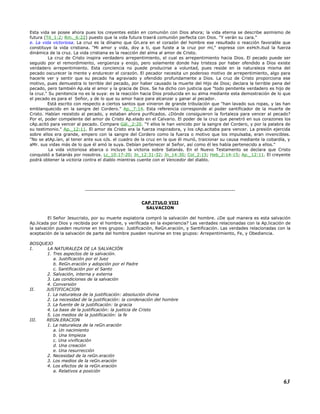 Esta vida se posee ahora pues los creyentes están en comunión con Dios ahora; la vida eterna se describe asimismo de
futura (Tit_1:2; Rm._6:22) puesto que la vida futura traerá comunión perfecta con Dios. "Y verán su cara."
e. La vida victoriosa. La cruz es la dínamo que Gn.era en el corazón del hombre ese resultado o reacción favorable que
constituye la vida cristiana. "Mi amor y vida, doy a ti, que fuiste a la cruz por mí," expresa con exHch.itud la fuerza
dinámica de la cruz. La vida cristiana es la reacción del alma al amor de Cristo.
La cruz de Cristo inspira verdadero arrepentimiento, el cual es arrepentimiento hacia Dios. El pecado puede ser
seguido por el remordimiento, vergüenza y enojo, pero solamente donde hay tristeza por haber ofendido a Dios existe
verdadero arrepentimiento. Esta conciencia no puede producirse a voluntad, pues reside en la naturaleza misma del
pecado oscurecer la mente y endurecer el corazón. El pecador necesita un poderoso motivo de arrepentimiento, algo para
hacerle ver y sentir que su pecado ha agraviado y ofendido profundamente a Dios. La cruz de Cristo proporciona ese
motivo, pues demuestra lo terrible del pecado, por haber causado la muerte del Hijo de Dios; declara la terrible pena del
pecado, pero también Ap.ela el amor y la gracia de Dios. Se ha dicho con justicia que "todo penitente verdadero es hijo de
la cruz." Su penitencia no es la suya: es la reacción hacia Dios producida en su alma mediante esta demostración de lo que
el pecado es para el Señor, y de lo que su amor hace para alcanzar y ganar al pecador.
Está escrito con respecto a ciertos santos que vinieron de grande tribulación que "han lavado sus ropas, y las han
emblanquecido en la sangre del Cordero." Ap._7:14. Esta referencia corresponde al poder santificador de la muerte de
Cristo. Habían resistido al pecado, y estaban ahora purificados. ¿Dónde consiguieron la fortaleza para vencer al pecado?
Por el, poder compelente del amor de Cristo Ap.elado en el Calvario. El poder de la cruz que penetró en sus corazones los
cAp.acitó para vencer al pecado. Compare Gál._2:20. "Y ellos le han vencido por la sangre del Cordero, y por la palabra de
su testimonio." Ap._12:11. El amor de Cristo era la fuerza inspiradora, y los cAp.acitaba para vencer. La presión ejercida
sobre ellos era grande, empero con la sangre del Cordero como la fuerza o motivo que los impulsaba, eran invencibles.
"No se atAp.ían, al tener ante sus oJs. el cuadro de la cruz en la que él murió, traicionar su causa mediante la cobardía, y
aMr. sus vidas más de lo que él amó la suya. Debían pertenecer al Señor, así como él les había pertenecido a ellos."
La vida victoriosa abarca o incluye la victoria sobre Satanás. En el Nuevo Testamento se declara que Cristo
conquistó a Satanás por nosotros. Lc_10:17-20; Jn_12:31-32; Jn_14:30; Col_2:15; Heb_2:14-15; Ap._12:11. El creyente
podrá obtener la victoria contra el diablo mientras cuente con el Vencedor del diablo.
-------------------------------------------------------------------------------
CAP.ITULO VIII
SALVACION
El Señor Jesucristo, por su muerte expiatoria compró la salvación del hombre. ¿De qué manera es esta salvación
Ap.licada por Dios y recibida por el hombre, y verificada en la experiencia? Las verdades relacionadas con la Ap.licación de
la salvación pueden reunirse en tres grupos: Justificación, ReGn.eración, y Santificación. Las verdades relacionadas con la
aceptación de la salvación de parte del hombre pueden reunirse en tres grupos: Arrepentimiento, Fe, y Obediencia.
BOSQUEJO
I. LA NATURALEZA DE LA SALVACIÓN
1. Tres aspectos de la salvación.
a. Justificación por el Juez
b. ReGn.eración y adopción por el Padre
c. Santificación por el Santo
2. Salvación, interna y externa
3. Las condiciones de la salvación
4. Conversión
II. JUSTIFICACION
1. La naturaleza de la justificación: absolución divina
2. La necesidad de la justificación: la condenación del hombre
3. La fuente de la justificación: la gracia
4. La base de la justificación: la justicia de Cristo
5. Los medios de la justificación: la fe
III. REGN.ERACION
1. La naturaleza de la reGn.eración
a. Un nacimiento
b. Una limpieza
c. Una vivificación
d. Una creación
e. Una resurrección
2. Necesidad de la reGn.eración
3. Los medios de la reGn.eración
4. Los efectos de la reGn.eración
a. Relativos a posición
63
 