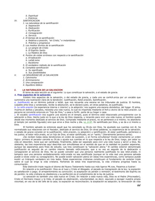 b. Espiritual
c. Prácticos
IV. SANTIFICACION
1. La naturaleza de la santificación
a. Separación
b. Dedicación
c. Purificación
d. Consagración
e. Servicio
2. El tiempo de la santificación
a. Relativa a posición, "en Cristo," e instantánea
b. Práctica y progresiva
3. Los medios divinos de la santificación
a. La sangre de Cristo
b. El Espíritu Santo
c. La Palabra de Dios
4. Puntos de vistas erróneos con respecto a la santificación
a. Erradicación
b. LeGál.ismo
c. Ascetismo
5. El verdadero método de la santificación
6. Completa santificación
a. Su significado
b. Sus posibilidades
V. LA SEGURIDAD DE LA SALVACION
1. Calvinismo
2. Arminianismo
3. Una comparación
4. Equilibrio bíblico
I. LA NATURALEZA DE LA SALVACION
El tema de esta sección es el siguiente: Lo que constituye la salvación, o el estado de gracia.
1. Tres aspectos de la salvación.
Existen tres aspectos de la salvación, o del estado de gracia, y cada uno se carHch.eriza por un vocablo que
suministra una ilustración clara de la bendición: Justificación, ReGn.eración, Santificación.
a. Justificación es un término judicial o leGál. que nos recuerda una escena en los tribunales de justicia. El hombre,
culpable ante Dios y condenado, recibe la absolución, se le declara justo, en otras palabras, es justificado.
b. La reGn.eración (la experiencia interna o interior) y la adopción, nos sugiere una escena doméstica, del hogar. El alma,
muerta en delitos y pecados, necesita una vida nueva, la cual es impartida mediante el Hch.o divino de la reGn.eración. La
persona se convierte entonces en "hijo de Dios," y pasa a forMr. parte de su hogar o casa.
c. El vocablo santificación nos sugiere una escena en el templo, pues el término está relacionado principalmente con la
adoración a Dios. Hecho justo en lo que a la ley de Dios respecta, y renacido para vivir una vida nueva, el hombre queda
desde ese momento dedicado al servicio de Dios. Comprado mediante el precio, no se pertenece a sí mismo; no abandona
el templo (en sentido figurado) sino que sirve a Dios noche y día. Lc_2:37. Es santificado por Dios, y se da a sí mismo a
Dios.
El hombre salvado es entonces aquél que ha cancelado su Dt.da con Dios, ha ajustado sus cuentas con él, ha
normalizado sus relaciones con el Hacedor, dedicado al servicio de Dios. En otras palabras, su experiencia de la salvación,
o estado de gracia consiste en la justificación, reGn.eración, (y adopción) y santificación. Al estar justificado, pertenece a
los justos; al estar reGn.erado, es un hijo de Dios; al estar santificado, es un "santo," (literalmente persona santa).
¿Se reciben todas estas bendiciones en orden de sucesión, o en forma simultánea? Existe ciertamente un orden
lógico: primero el pecador cancela su Dt.da o ajusta sus cuentas en lo que respecta a la ley de Dios; luego, por estar su
vida en desorden, tiene que ser cambiada; finalmente, debe ser separado para vivir una vida nueva y servir a Dios. No
obstante, las tres experiencias aquí descritas son simultáneas en el sentido de que en la realidad no pueden separarse,
aunque las separamos para fines de estudio. Las tres constituyen la "salvación plena." El cambio exterior denominado
justificación es seguido de un cambio interno llamado reGn.eración, que a su vez es seguido de la dedicación o
consagración al servicio de Dios. No se puede concebir que una persona realmente justificada no sea reGn.erada; ni
tampoco que una persona verdaderamente reGn.erada no sea santificada (aunque en la vida real una persona salvada
puede a veces violar su consagración). No puede existir salvación plena sin estas tres experiencias, como tampoco puede
existir un triángulo verdadero sin tres lados. Estas experiencias cristianas constituyen el fundamento de carácter triple
sobre el cual se erige la vida cristiana. Partiendo de estas tres experiencias, la vida cristiana progresa hasta su
consumación.
Esta distinción triple regula el idioma del Nuevo Testamento hasta sus más ligeros Mt.ices. Pasamos a ilustrar:
En relación a la justificación: Dios es el Juez y Cristo el Abogado; el pecado es transgresión de la ley; la expiación
es satisfacción o pago; el arrepentimiento es convicción; la aceptación es perdón o remisión; el testimonio del Espíritu es
de perdón; la vida cristiana es obediencia y su perfección es el cumplimiento de la ley de justicia.
La salvación es también una vida nueva en Cristo. En relación a esta nueva vida, Dios es el Padre (Procreador),
Cristo el Hermano mayor y la Vida; el pecado es obstinación, voluntariedad, es decir, equivale a escoger nuestra propia
voluntad, en vez de la del Jefe de la casa; la expiación es reconciliación; la aceptación es adopción; la renovación de vida
64
 