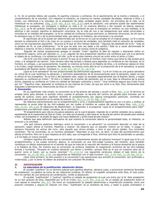 b. Fe. En el sentido bíblico del vocablo, fe significa creencia y confianza. Es el asentimiento de la mente o intelecto, y el
consentimiento de la voluntad. Con respecto al intelecto, es creencia en ciertas verdades Ap.eladas, relativas a Dios y a
Cristo; con referencia a la voluntad, es la aceptación de estas verdades según diriGn. los principios de la vida. La fe
intelectual no es suficiente, (Stg._2:19; Hch._8:13; Hch._8:21) para la salvación; una persona puede dar asentimiento
intelectual al evangelio, sin consagrar o dedicar su vida a él. La creencia afectiva o del corazón es básica, esencial.
Rm._10:9. La fe de carácter intelectual significa el reconocimiento de que el evangelio es verídico, es una realidad, la fe
afectiva o del corazón significa la dedicación voluntaria, de la vida de uno a las obligaciones que están encerradas o
incluidas en la realidad del evangelio. La fe en calidad de confianza incluye asimismo un elemento emocional; de ahí que la
fe salvadora sea un Hch.o de la personalidad toda, que abarca el intelecto, las emociones y la voluntad.
El significado de la fe puede ser determinado por la forma en la cual se emplea en el original griego. La fe a veces
denota no solamente el Hch.o de creer en un cuerpo o conjunto de verdades, sino también todo el conjunto de verdades,
como en las expresiones siguientes: "Anuncia la fe que en otro tiempo destruía," "algunos Ap.ostatarán de la fe," "esta es
la palabra de fe, la cual predicamos," "la fe que ha sido una vez dada a los santos." Esta es a veces denominada fe
objetiva o externa. El Hch.o mismo de creer estas verdades se conoce como fe subjetiva.
Seguido de ciertas preposiciones griegas el vocablo "creer" significa la idea de reposar o descansar sobre un
fundamento seguro, como por ejemplo Jn._3:16; seguido de otra preposición significa una confianza que une a la persona
al objeto de su confianza, o lo solidariza con ella. La fe es de esta manera vínculo de unión entre el alma y Cristo.
¿Es la fe una Hch.ividad humana o divina? El que se le ordene al hombre creer indica que tiene la cAp.acidad para
creer, y la obligación de hacerlo. Todo hombre está cAp.acitado o dotado para depositar su confianza en las riquezas, en el
hombre, en amigos, y así sucesivamente. Cuando la creencia se funda en la Palabra de Dios, y la confianza reposa en Dios
y en Cristo, luego tenemos fe salvadora. No obstante, se insinúa como aGn.te en la producción de la fe salvadora, la gracia
auxiliadora del Espíritu Santo. Compare Jn._6:44; Rm._10:17; Jn._16:7-14.
¿Qué es la fe salvadora? Se han proporcionado las definiciones siguientes: "La fe en Cristo es una gracia salvadora
en virtud de la cual recibimos la salvación, y asimismo dependemos de él exclusivamente para la salvación, según se nos
lo ofrece en los evangelios." Es el Hch.o del penitente sólo, según es ayudado especialmente por el Espíritu Santo, y según
deposita su confianza en Cristo." "El Hch.o o hábito de la mente del penitente, por el cual, bajo la influencia de la gracia
divina, deposita su confianza en Cristo en calidad de Salvador suficiente y único." "Una confianza segura que Cristo murió
por mí," "Significa creer, depositar la confianza en los méritos de Cristo, de que por amor a su Hijo, Dios ciertamente está
dispuesto a demostrarnos misericordia de Dios en Cristo."
4. Conversión.
En su significado más simple, la conversión es el Ap.artarse del pecado y acudir a Dios. Hch._3:19. El término se
emplea tanto para denotar el período crítico cuando el pecador se Ap.arta del camino de pecado para transitar por la
senda de justicia, como para significar también el arrepentimiento por alguna transgresión particular, cometida por
aquéllos que ya se encuentran en la senda de justicia. Mt._18:3; Lc_22:32; Stg._5:20.
Se relaciona estrechamente con el arrepentimiento y la fe, y ocasionalmente significa lo uno o lo otro, o ambos, al
representar la suma total de las Hch.ividades por las cuales el hombre se vuelve del pecado hacia Dios. Hch._3:19;
Hch._11:21; 1Pe_2:25. El catecismo de Westminster, al responder a la pregunta "¿qué es el arrepentimiento para vida?"
proporciona una definición cabal, completa, de la conversión:
"El arrepentimiento para vida es una gracia salvadora, por la cual el pecador, inspirado de un sentido verdadero de su pecado, y
adueñándose de la misericordia de Dios en Cristo, con dolor por el pecado y odio hacia el, se Ap.arta del camino del pecado para volverse
a Dios, con el propósito m´´as amplio de seguir una nueva obediencia, y prHch.icarla de todo corazón."
Nótese que esta definición demuestra de qué manera la conversión abarca la personalidad toda; el intelecto, la
emoción y la voluntad.
¿De qué manera podemos distinguir entre la conversión y la salvación? La conversión describe un lado de la
salvación, según afecta al hombre. Pasemos a ilustrar: Se observa que un pecador notorio ya no bebe, ni juega, ni
tampoco frecuenta los antros del vicio; odia aquello que otrora amaba, y ama lo que otrora odiaba. Sus conocidos
comentan: "Se ha convertido, es un hombre cambiado." Describen lo que ven, es decir, el lado del acontecimiento que
afecta al hombre. Pero en lo que respecta al otro lado, que corresponde a Dios, diremos que Dios ha perdonado su pecado,
y le ha dado un nuevo corazón.
¿Empero significa ello acaso que la conversión es enteramente asunto de esfuerzo humano? A igual que la fe y el
arrepentimiento, a los cuales encierra, abarca, la conversión es una Hch.ividad humana, del hombre; pero también
constituye un efecto sobrenatural en el sentido de que se trata de la reacción del hombre a la fuerza atrayente de la gracia
y la Palabra de Dios. De manera que la conversión se produce mediante la cooperación armónica de las Hch.ividades
divinas y humanas. "Ocupaos en vuestra salvación con temor y temblor; porque Dios es el que en vosotros obra así el
querer como el hacer, por su buena voluntad." Fil._2:12-13. Los siguientes versículos relatan el lado divino de la
conversión: Jer_31:18; Hch._3:26. Los siguientes se relacionan con el lado humano: Hch._3:19; Hch._11:18; Eze_33:11.
¿Qué viene primero, la reGn.eración o la conversión? Las operaciones que entraña la conversión, son profundas y
misteriosas, y por lo tanto no deben de analizarse con precisión Mt.emática.
II. JUSTIFICACIÓN
1. La naturaleza de la justificación: absolución divina.
El vocablo "justificar" es un término judicial que significa absolver, declarar justo, o pronunciar sentencia favorable
de aceptación. La palabra se toma de las relaciones jurídicas. En efecto, el culpable comparece ante Dios, el Juez justo.
Pero en cambio de una sentencia de condenación, recibe la absolución.
El vocablo "justificación" o "justicia" significa un estado de aceptación al cual uno entra por la fe. Esta aceptación
es un don gratuito de Dios, disponible por la fe en Cristo. Rm._1:17; Rm._3:21-22. Es un estado de aceptación sobre el
cual reposa el creyente. Rm._5:2. Sin tener en consideración su pasado pecaminoso e imperfección presente, tiene una
posición completa y segura en relación con Dios. "Justificado" es el veredicto de Dios, y nadie lo puede contradecir o
66
 