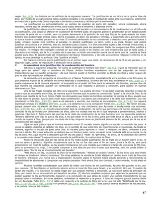 negar. Rm._8:34. La doctrina se ha definido de la siguiente manera: "La justificación es un Hch.o de la gracia libre de
Dios, por medio de la cual perdona todos nuestros pecados y nos acepta en calidad de justos ante su presencia, solamente
en virtud de la justicia de Cristo imputada o atribuida a nosotros y recibida por fe solamente."
La justificación es primordialmente un cambio de posición de parte del pecador; otrora condenado, ahora
absuelto; otrora bajo la condenación divina, está sujeto ahora al encomio o alabanza divina.
La justificación abarca mucho más que el perdón del pecado y el removimiento de la condenación; en el Hch.o de
la justificación, Dios coloca al ofensor en la posición de hombre justo. En algunos países el gobernador de un estado puede
conmutar la pena de un criminal, pero no puede devolverle a la posición de uno que Stg.ás ha quebrantado las leyes.
Empero Dios puede hacer ambas cosas. Borra el pasado, es decir, los pecados y ofensas, y luego trata de la persona como
si nunca hubiera cometido pecado en su vida. El criminal perdonado no es considerado o descrito como persona buena o
justa; empero cuando Dios justifica al pecador, lo declara justificado, es decir, justo a su vista. Ningún juez podría
justificar con justicia a un criminal, esto es, decláralo justo y bueno. Y si Dios estuviera sujeto a las mismas limitaciones, y
justifica solamente a los buenos, entonces no habría evangelio para los pecadores. Pablo nos asegura que Dios justifica a
los impíos. "El milagro del evangelio consiste en que Dios acude a los impíos con una misericordia que es toda justa, y
cAp.acita a los impíos, por la fe, y a pesar de lo que son, a iniciar una relación nueva con él en la cual la justicia se hace
posible para ellos. El secreto todo del cristianismo del Nuevo Testamento, y de todo avivamiento religioso y reforma en la
iglesia, es esa paradoja Mr.avillosa: Dios "justifica al impío."
De manera entonces que la justificación es en primer lugar una resta: la cancelación de la Dt.da del pecado, y en
segundo lugar, suma: la imputación o atribución de la justicia.
2. La necesidad de la justificación: la condenación del hombre.
Job hizo la siguiente pregunta: "¿Y cómo se justificará el hombre con Dios?" Job_9:2. "¿Qué es menester que yo
haga para ser salvo?" dijo el carcelero de Filipos. Ambos hombres expresaron una de las preguntas de mayor
trascendencia que se pueden preguntar: ¿de qué manera puede el hombre cancelar su Dt.da con Dios y estar seguro de
que ha sido Ap.robado por el Hacedor?
La respuesta a la pregunta se encuentra en el Nuevo Testamento, especialmente en la epístola a los Rm.anos, la
que presenta el plan de la salvación en forma detallada y sistemática. El tema del libro está encerrado en Rm._1:16-17, y
puede expresarse de la manera siguiente: el evangelio es el poder de Dios para la salvación del hombre, porque dice de
qué manera los pecadores pueden ser cambiados en lo que respecta a posición y condición, para quedar en buenas
relaciones con Dios.
Una de las frases notables del libro es la siguiente: "La justicia de Dios." El Ap.óstol inspirado describe la clase de
justicia que es aceptable ante Dios, de manera que el hombre que la posee es considerado "justo" a la vista de Dios. Es la
justicia que resulta de la fe en Cristo. Pablo nos demuestra que todos los hombres necesitan la justicia de Dios, puesto que
la raza toda ha pecado. Los Gn.tiles están bajo condenación. Los pasos que condujeron a la caída son evidentes: una vez
conocieron a Dios (Rm._1:19-20), pero al no adorarle y servirle, sus mentes se oscurecieron. Rm._1:21-22. La ceguera
espiritual condujo a la idolatría, (ver Rm._1:23), y la idolatría lLv.o a la corrupción moral. Rm._1:24-31. No tienen excusa,
porque poseen una Ap.elación de Dios en la naturaleza, y una conciencia que Ap.rueba o desAp.rueba sus acciones.
Rm._1:19-20; Rm._2:14-15. El judío está también bajo la condenación. Es cierto que pertenece a la nación escogida, y ha
conocido la ley de Moisés por centenares de años, pero ha violado esa ley en lo que respecta a pensamientos, hechos y
palabras. CAp.ítulo 2. Pablo cierra las puertas de la celda de condenación de la raza humana, con las siguientes palabras:
"Empero sabemos que todo lo que la ley dice, a los que están en la ley lo dice, para que toda boca se tAp.e, y que todo el
mundo se sujete a Dios; porque por las obras de la ley ninguna carne se justificará delante de él; porque por la ley es el
conocimiento del pecado."
¿Qué es esta justicia que el hombre necesita tanto? El vocablo mismo significa el estado o condición de justo. A
veces la palabra describe el carácter de Dios, en el sentido de que está libre de imperfecciones e injusticias. Ap.licado al
hombre, significa el estado de justo ante Dios. El vocablo justo equivale a "recto" o derecho, es decir, conforme a una
norma o patrón. De lo que antecede se deduce que un hombre justo, recto, es aquél cuya conducta está en armonía con la
ley de Dios. Mas ¿qué ocurre si descubre que en vez de justo o "recto" es "perverso," es decir, se ha desviado del camino
y no puede enderezarse? Luego entonces necesita la justificación, la cual es obra de Dios.
Pablo ha declarado que por las obras de la ley nadie puede justificarse. No se trata de un baldón sobre la ley, la
cual es santa y perfecta. Significa simplemente que la ley no fue dad para el fin de hacer justa a la Gn.te, sino para
proporcionar un nivel de justicia. La ley puede compararse con una medida que indicará el largo de una pieza de Mt.erial,
pero no aumentará su largo. O se puede comparar a una báscula que dice el peso que tenemos, pero no puede añadir a
nuestro peso. "Por la ley es el conocimiento del pecado."
"Mas ahora, sin ley, la justicia de Dios se ha manifestado." Nótese el vocablo "ahora." Se ha dicho que para Pablo
el tiempo se dividía en "ahora y entonces." En otras palabras, la venida de Cristo efectuó un cambio en el trato de Dios con
el hombre. Introdujo una nueva era o dispensación. Durante sigloe el hombre había estado pecando y reconociendo la
imposibilidad de abandonar o conquistar sus propios pecados. Pero ahora Dios con claridad, y abiertamente, ha Ap.elado el
camino.
Muchos israelitas consideraban que debía de haber una forma de ser justificado, Ap.arte del guardar la ley, por
dos razones: (1) Percibieron un profundo abismo entre el nivel de Dios para Israel, y su condición Hch.ual. El pueblo de
Israel era injusto, y la salvación no podía llegar por sus propios méritos y esfuerzos. La salvación debía de proceder de
Dios, por medio de su interposición en beneficio de ellos. (2) Muchos israelitas supieron por experiencia personal que no
podían guardar la ley perfectamente. Llegaron a la conclusión de que debía de existir una justicia independiente de sus
propias obras y esfuerzos. En otras palabras, anhelaban la redención y la gracia. Y Dios les aseguró que tal justicia debía
de ser Ap.elada. Pablo (Rm._3:21) habla con respecto a la justicia de Dios sin la ley que ha sido "testificada por la ley,
(Gn._3:15; Gn._12:3; Gál._3:6-8) y los profetas (Jer_23:6; Jer_31:31-34)." Esta justicia abarca el perdón de los pecados,
y la justicia interna del corazón.
67
 