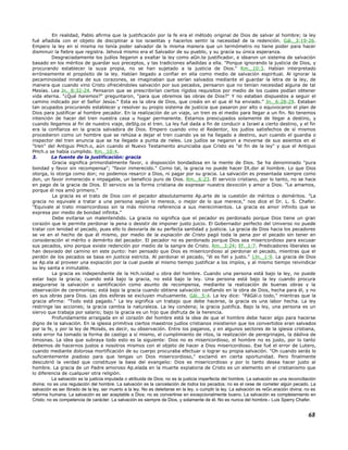 En realidad, Pablo afirma que la justificación por la fe era el método original de Dios de salvar al hombre; la ley
fué añadida con el objeto de disciplinar a los israelitas y hacerlos sentir la necesidad de la redención. Gál._3:19-26.
Empero la ley en sí misma no tenía poder salvador de ls misma manera que un termómetro no tiene poder para hacer
disminuir la fiebre que registra. Jehová mismo era el Salvador de su pueblo, y su gracia su única esperanza.
Desgraciadamente los judíos llegaron a exaltar la ley como aGn.te justificador, e idearon un sistema de salvación
basado en los méritos de guardar sus preceptos, y las tradiciones añadidas a ella. "Porque ignorando la justicia de Dios, y
procurando establecer la suya propia, no se han sujetado a la justicia de Dios." Rm._10:3. Habían interpretado
erróneamente el propósito de la ley. Habían llegado a confiar en ella como medio de salvación espiritual. Al ignorar la
pecaminosidad innata de sus corazones, se imaginaban que serían salvados mediante el guardar la letra de la ley, de
manera que cuando vino Cristo ofreciéndoles salvación por sus pecados, pensaron que no tenían necesidad alguna de tal
Mesías. Lea Jn._8:32-24. Pensaron que se prescribirían ciertos rígidos requisitos por medio de los cuales podían obtener
vida eterna. "¿Qué haremos?" preguntaron, "para que obremos las obras de Dios?" Y no estaban dispuestos a seguir el
camino indicado por el Señor Jesús." Esta es la obra de Dios, que creáis en el que él ha enviado." Jn._6:28-29. Estaban
tan ocupados procurando establecer y resolver su propio sistema de justicia que pasaron por alto o equivocaron el plan de
Dios para justificar al hombre pecador. En la realización de un viaje, un tren es el medio para llegar a un fin. No tenemos
intención de hacer del tren nuestra casa u hogar permanente. Estamos preocupados solamente de llegar a destino, y
cuando llegamos al fin de nuestro viaje, deStg.os el tren. La ley fué dada a fin de conducir a Israel a cierto destino, y el fin
era la confianza en la gracia salvadora de Dios. Empero cuando vino el Redentor, los judíos satisfechos de sí mismos
procedieron como un hombre que se rehúsa a dejar el tren cuando ya se ha llegado a destino, aun cuando el guardia o
inspector del tren anuncia que se ha llegado a punta de rieles. Los judíos se negaron a moverse de sus asientos en el
"tren" del Antiguo PHch.o, aún cuando el Nuevo Testamento anunciaba que Cristo es "el fin de la ley" y que el Antiguo
PHch.o se había cumplido. Rm._10:4.
3. La fuente de la justificación: gracia
Gracia significa primordialmente favor, o disposición bondadosa en la mente de Dios. Se ha denominado "pura
bondad y favor sin recompensa"; "favor inmerecido." Como tal, la gracia no puede hacer Dt.dor al hombre. Lo que Dios
otorga, lo otorga como don; no podemos resarcir a Dios, ni pagar por su gracia. La salvación es presentada siempre como
don, un favor inmerecido e impagable, un beneficio puro de Dios. Rm._6:23. El servicio cristiano, por lo tanto, no se hace
en pago de la gracia de Dios. El servicio es la forma cristiana de expresar nuestra devoción y amor a Dios. "Le amamos,
porque él nos amó primero."
La gracia es el trato de Dios con el pecador absolutamente Ap.arte de la cuestión de méritos o deméritos. "La
gracia no equivale a tratar a una persona según lo merece, o mejor de lo que merece," nos dice el Dr. L. S. Chafer.
"Equivale al trato misericordioso sin la más mínima referencia a sus merecimientos. La gracia es amor infinito que se
expresa por medio de bondad infinita."
Debe evitarse un malentendido. La gracia no significa que el pecador es perdonado porque Dios tiene un gran
corazón que le permite perdonar la pena o desistir de imponer justo juicio. El Gobernador perfecto del Universo no puede
tratar con lenidad el pecado, pues ello lo desviaría de su perfecta santidad y justicia. La gracia de Dios hacia los pecadores
se ve en el hecho de que él mismo, por medio de la expiación de Cristo pagó toda la pena por el pecado sin tener en
consideración el mérito o demérito del pecador. El pecador no es perdonado porque Dios sea misericordioso para excusar
sus pecados, sino porque existe redención por medio de la sangre de Cristo. Rm._3:24; Ef._1:7. Predicadores liberales se
han desviado del camino en este punto: han pensado que Dios es misericordioso al perdonar el pecado, mientras que el
perdón de los pecados se basa en justicia estricta. Al perdonar el pecado, "él es fiel y justo." 1Jn._1:9. La gracia de Dios
se Ap.ela al proveer una expiación por la cual puede al mismo tiempo justificar a los impíos, y al mismo tiempo reivindicar
su ley santa e inmutable.
La gracia es independiente de la Hch.ividad u obra del hombre. Cuando una persona está bajo la ley, no puede
estar bajo la gracia; cuando está bajo la gracia, no está bajo la ley. Una persona está bajo la ley cuando procura
asegurarse la salvación o santificación como asunto de recompensa, mediante la realización de buenas obras y la
observación de ceremonias; está bajo la gracia cuando obtiene salvación confiando en la obra de Dios, hecha para él, y no
en sus obras para Dios. Las dos esferas se excluyen mutuamente. Gál._5:4. La ley dice: "PáGál.o todo," mientras que la
gracia afirma: "Todo está pagado." La ley significa un trabajo que debe hacerse, la gracia es una labor hecha. La ley
restringe las acciones; la gracia cambia la naturaleza. La ley condena; la gracia justifica. Bajo la ley, una persona es un
siervo que trabaja por salario; bajo la gracia es un hijo que disfruta de la herencia.
Profundamente arraigada en el corazón del hombre está la idea de que el hombre debe hacer algo para hacerse
digno de la salvación. En la iglesia primitiva ciertos maestros judíos cristianos insistieron que los convertidos eran salvados
por la fe, y por la ley de Moisés, es decir, su observación. Entre los paganos, y en algunos sectores de la iglesia cristiana,
este error ha tomado la forma de castigo a sí mismo, el cumplimiento de ritos, la realización de peregrinajes, la dádiva de
limosnas. La idea que subraya todo esto es la siguiente: Dios no es misericordioso, el hombre no es justo, por lo tanto
debemos de hacernos justos a nosotros mismos con el objeto de hacer a Dios misericordioso. Ese fué el error de Lutero,
cuando mediante dolorosa mortificación de su cuerpo procuraba efectuar o lograr su propia salvación. "Oh cuando serás lo
suficientemente piadoso para que tengas un Dios misericordioso," exclamó en cierta oportunidad. Pero finalmente
descubrió la verdad que constituye la base del evangelio: Dios es misericordioso y por lo tanto desea hacer justo al
hombre. La gracia de un Padre amoroso Ap.elada en la muerte expiatoria de Cristo es un elemento en el cristianismo que
lo diferencia de cualquier otra religión.
La salvación es la justicia imputada o atribuida de Dios; no es la justicia imperfecta del hombre. La salvación es una reconciliación
divina; no es una regulación del hombre. La salvación es la cancelación de todos los pecados; no es el cese de cometer algún pecado. La
salvación es ser librado de la ley, ser muerto a la ley. No es deleitarse en la ley, o cumplir la ley. La salvación es reGn.eración divina; no es
reforma humana. La salvación es ser aceptable a Dios; no es convertirse en excepcionalmente bueno. La salvación es completamiento en
Cristo; no es competencia de carácter. La salvación es siempre de Dios, y solamente de él. No es nunca del hombre.- Luis Sperry Chafer.
68
 