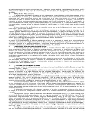 por medio de su sabiduría (filosofía) no conocía a Dios," nos dice la Versión Moderna. Las verdades que le dicen al hombre
cómo pasar de la tierra al cielo, deben de ser enviadas del cielo a la tierra. En otras palabras, el hombre necesita una
Ap.elación.
2. Tal Ap.elación debe esperarse.
En la naturaleza, tenemos una Ap.elación de Dios que puede ser comprendida por la razón. Pero cuando el hombre
está aherrojado por el pecado, y su alma se halla agobiada, tanto la naturaleza como la razón son impotentes para
proporcionar luz y alivio. Oigamos a hombres que hicieron culto de la razón. Dijo Manuel Kant, uno de los egregios
pensadores de todos los tiempos: "Haces bien en fundamentar tu paz y piedad en los evangelios, pues solo en los
evangelios se halla la fuente de verdades espirituales después que la razón ha llegado al límite de su investigación, en
vano." Otro filósofo cAp.acitado, Jorge Guillermo Federico Hegel, no quiso otro libro en su lecho de muerte que la Biblia.
Dijo que si pudiera prolongar la vida, se dedicaría al estudio de ese Libro, pues en el había hallado lo que la razón no podía
descubrir.
Si, como creemos, hay un Dios bueno, es razonable esperar que se Ap.elará personalmente a sus criaturas. El
Rvdo. David S. Clarke dijo lo siguiente:
No podemos imaginarnos que un padre se oculte para siempre de su hijo, que nunca se comunique con él.
Tampoco podemos imaginar que un Dios bueno oculte de las criaturas creadas a su imaGn. la Ap.elación de su ser y de su
voluntad. Dios ha hecho al hombre cAp.az de y deseoso de conocer la realidad de las cosas, ¿y acaso ocultará una
Ap.elación cAp.az de satisfacer ese deseo? Según la antiquísima mitología egipcia, la leGn.daria Esfinge tebana proponía
enigmas a los que pasaban, y los Mt.aba si no los descubrían. Sin duda alguna un Dios amoroso y sabio no dejará que el
hombre perezca por falta de conocimientos, desconcertado ante el enigma del universo.
Por su parte el Dr. Hoges afirma:
La inteliGn.cia de Dios despierta en nosotros la esperanza de que él ha adAp.tado los medios al fin, y que coronará la
naturaleza religiosa con una religión sobrenatural. La benevolencia de Dios despierta la esperanza en nosotros de que
sacará a sus criaturas de su doloroso azoramiento y conjurará el peligro que las acecha. La justicia de Dios despierta en
nosotros la esperanza de que hablará a la conciencia con tono claro y de autoridad.
3. Tal Ap.elación sería expresada en forma escrita.
Es razonable pensar que Dios expresara en un libro su mensaje al hombre. El Dr. Keyser dice lo siguiente: "Los
libros constituyen el mejor método de preservar la verdad íntegra, y transmitirla de Gn.eración en Gn.eración. Ni la
memoria ni la tradición son dignas de confianza. Por lo tanto, Dios procedió con la mayor sabiduría y también en forma
normal al proporcionar al hombre la Ap.elación divina en forma de libro. De ninguna otra manera, hasta donde nos es
posible ver, podría él haber impartido a la humanidad un nivel infalible que hubiera estado disponible para toda la
humanidad, y que continuaría intHch.o a través de las edades, y del cual el hombre podía obtener el mismo nivel o patrón
de fe y conducta."
Es razonable esperar asimismo que Dios inspiraría a sus siervos para registrar las verdades que no podrían haber
sido descubiertas por la razón del hombre. Y finalmente, es razonable creer que Dios ha preservado en forma providencial
los manuscritos de las Sagradas Escrituras, y ha inspirado a la iglesia para incluir en el canon solo aquellos libros que
tuvieron su oriGn. en la inspiración divina.
II. LA INSPIRACIÓN DE LAS ESCRITURAS
El que una religión sin escrituras inspiradas podría ser divina es una posibilidad concebible. Sobre el particular dice
el profesor Francisco L. Patton:
Si sobre la base de simples pruebas históricas se puede establecer que Jesús hizo milagros, habló profecías y
proclamó su divinidad; si se puede demostrar que fue crucificado para redimir a los pecadores, que resucitó e hizo
depender el destino del hombre de su aceptación de él como Salvador, luego fueren los anales históricos inspirados o no,
¡ay de aquél que descuida una salvación tan grande!
No necesitamos, sin embargo, discutir con mas amplitud esta posibilidad, pues no se nos ha dejado en dudas con
respecto al asunto. "Toda Escritura es inspirada divinamente," (Dios le imparte su hálito) declara el Ap.óstol Pablo.
2Timoteo 3:16. Por su parte el Ap.óstol Pedro afirma: "Pues ninguna profecía fue dada Stg.ás por un Hch.o de voluntad
humana, sino que hombres inspirados por el Espíritu Santo hablaron de parte de Dios." 2Pedro 1:21.
El diccionario de Webster define a la inspiración de la siguiente manera: "Es la influencia sobrenatural del Espíritu
de Dios ejercida sobre la mente del hombre, influencia que cAp.acitó a los profetas, Ap.óstoles y escritores sagrados para
exponer la verdad divina sin mezcla de error." Por su parte, el diccionario Espasa-Calpe dice: "Intimación que Dios hace al
escritor sagrado para que éste escriba acerca de una determinada Mt.eria junto con su asistencia especial para que no
yerre en su exposición."
De acuerdo a lo expuesto por el Dr. Gaussen, inspiración es "el poder inexplicable que el Espíritu divino ejerce en
los autores de las Escrituras, para guiarlas aún en el empleo de los vocablos que deben usar, y preservarlas de todo error
u omisión."
"La inspiración, según la definición formulada por el Ap.óstol Pablo en este pasaje (2Ti_3:16) es un soplo recio,
consciente, de Dios en el hombre, cAp.acitando a éste para expresar la verdad," nos dice el Dr. Guillermo Evans. "Es Dios
que habla por medio del hombre, y por lo tanto, el Antiguo Testamento es la Palabra de Dios tanto como si Dios mismo
hubiera pronunciado cada una de las palabras. Las Escrituras son el resultado del influjo o hálito divino, así como la
respiración acompaña en el hombre la pronunciación de palabras. La declaración de Pedro "se puede decir que indica que
el Espíritu Santo se encontraba presente en forma especial y milagrosa con los escritores de las Sagradas Escrituras y en
ellos, Ap.elándoles las verdades que no habían conocido antes, y guiándolos igualmente en el registro de estas verdades, y
en todo acontecimiento que habían visto y oído, de manera que eran testigos cAp.acitados para presentarlos con suficiente
exHch.itud a otros."
Uno llegaría a la conclusión por la lectura de los diversos credos de la cristiandad, que el cristianismo es un asunto
más bien complicado, erizado de enigmas teológicos y cargado de definiciones abstrusas. No es ese el caso. Las doctrinas
7
 