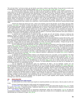 "Por la fe de Cristo." La fe es la mano, por así decirlo, que toma o recibe lo que Dios ofrece. El que esa fe es el aGn.te de
la justificación lo veremos por los siguientes pasajes: Rm._3:22; Rm._4:11; Rm._9:30; Heb_11:7; Fil._3:9.
En virtud de cierto medio, los méritos de Cristo le son comunicados al pecador, y este recibe la salvación. Tal
medio debe ser divinamente designado, puesto que debe transmitir aquello que sólo Dios otorga. Este medio es la fe, el
principio de que se vale la gracia de Dios para devolvernos la imaGn. y faor divinos, Nacida en pecado, y heredera de
miserias y sufrimientos, el alma necesita un cambio completo, así interior como exterior, tanto en lo que respecta a su
relación con Dios, como consigo mismo. El cambio que se produce en relación a Dios se llama justificación, y el cambio
interior espiritual se denomina reGn.eración por el Espíritu Santo. Esta fe es despertada en el hombre por la influencia del
Espíritu Santo, Gn.eralmente en relación con la Palabra. La fe se Ap.ropia de la pRm.esa de Dios, y de la salvación.
Conduce al alma a descansar en Cristo como Salvador, y el sacrificio por los pecados, imparte paz a la conciencia y la
esperanza consoladora del cielo. Siendo viva y espiritual, y llena de gratitud hacia Cristo, abunda en buenas obras de toda
clase.
"Porque por gracia sois salvos por la fe; y esto no de vosotros, pues es don de Dios: no por obras, para que nadie
se gloríe." Ef._2:8-9. El hombre no tenía cosa alguna con la cual comprar su justificación. Dios no podía descender a lo
que el hombre tenía para ofrecer; el hombre no podía eLv.arse a la altura de lo que Dios demandaba. De manera que Dios
lo salvó gratuitamente: "siendo justificados gratuitamente por su gracia." Esta gracia gratuita es recibida por la fe. No
existe mérito alguno en esta fe, de igual manera que no tiene mérito alguno el Hch.o de un pordiosero de extender la
mano pidiendo una limosna. Este método descarga un golpe a la dignidad del hombre, pero en lo que a Dios respecta, el
hombre caído no tiene dignidad alguna. Carece del poder de adquirir o acumular justicia suficiente como para comprar la
salvación. "El hombre no es justificado por las obras de la ley."
La doctrina de la justificación por la gracia de Dios, por medio de la fe del hombre, remueve o destruye dos
peligros: primero, el orgullo de la justicia propia y del esfuerzo personal o propio; segundo, el temor de que uno es
demasiado débil para superar los obstáculos, vencer las dificultades, obtener la victoria.
Si la fe no es meritoria en sí misma, tratándose simplemente de la mano para obtener la gracia libre de Dios, ¿qué
es lo que le concede o proporciona poder, y qué garantías ofrece que uno que ha recibido el don vivirá una vida justa? La
fe es importante y poderosa porque une el alma a Cristo, y en esa uunión se encuentra el motivo y el poder para una vida
de justicia. "Porque todos los que habéis sido bautizados en Cristo, de Cristo estáis Ap.estidos... Porque los que son de
Cristo, han crucificado la carne con sus pasiones y deseos." Gál._3:27; Gál._5:24.
La fe no solamente recibe pasivamente sino que también emplea Hch.ivamente lo que Dios otorga. Es asunto del
corazón (Rm._10:9-10; compare Mt._15:19; Pro_4:23), y el creer con el corazón es abarcar, u obtener la colaboración de
todas las emociones, afectos y deseos, en respuesta al ofrecimiento de salvación hecho por Dios. Por medio de la fe, Cristo
vive en el corazón. Ef._3:17. La fe opera por el amor (la "obra de vuestra fe," 1Ts._1:3). Es decir, se trata de un principio
enérgico, vivificante, como así también una Hch.itud receptiva. La fe es entonces un motivo poderoso para la obediencia y
para toda buena obra. La fe encierra la voluntad, y está relacionada con todas las buenas elecciones y acciones, porque
"todo lo que no es de la fe es pecado." Rm._14:23. Abarca la elección y adherencia a la verdad (2Ts._2:12) e implica la
sujeción a la justicia de Dios. Rm._10:3.
La siguiente es la enseñanza bíblica relativa a las relaciones entre la fe y las obras. La fe es opuesta a las obras
cuando por las obras significamos las buenas acciones en las cuales una persona depende para la salvación Gál._3:11. Sin
embargo, una fe producirá obras (Stg._2:26) de la misma manera que un árbol con vida producirá frutos. La fe es
justificada y Ap.robada por las obras, (Stg._2:18) de la misma manera que la salud y el vigor de las raíces de un árbol
frutal se conocen por sus frutos. La fe se perfecciona en las obras (Stg._2:22), de la misma manera que una flor se
completa o manifiesta en el proceso de echar flor o florecer. En pocas palabras entonces, las obras son el resultado de la
fe, la prueba de la fe, y la consumación de la fe.
Se ha imaginado una contradicción entre las enseñanzas de Pablo y las de Santiago, puesto que uno
Ap.arentemente enseña que una persona es justificada por la fe y la otra por las obras. Compare Rm._3:20 y Stg._2:14-
26. Sin embargo la comprensión del sentido en el que se usan estos vocablos disipará rápidamente la supuesta dificultad.
Pablo elogia o encomia una fe viva que confía en Dios solamente; Santiago denuncia una fe formalista, muerta, que es
meramente un asentimiento intelectual. Pablo rechaza las obras muertas de la ley, u obras sin fe; Santiago encomia las
obras vivas que demuestran que la fe es vital. La justificación de que nos habla Pablo se refiere al comienzo de la vida
cristiana; mientras que Santiago emplea el vocablo en el sentido de esa vida de obediencia y santidad que es la expresión
exterior o evidencia de que una persona es salvada. Pablo combate el leGál.ismo, o dependencia en obras de salvación;
Santiago combate el antinomiaísmo, o las enseñanzas de que no importa mucho de que manera uno vive mientras uno
cree. Pablo y Santiago no son dos soldados que se oponen entre sí; están espalda contra espalda, luchando contra
enemigos que vienen de direcciones opuestas.
III. REGN.ERACIÓN
1. La naturaleza de la reGn.eración.
La reGn.eración es un Hch.o divino que imparte al creyente penitente una vida nueva y más eLv.ada en unión con
Cristo.
El Nuevo Testamento describe la reGn.eración de la siguiente manera:
a. Un nacimiento. Dios el Padre es el Procreador y el creyente es el ha sido enGn.drado de Dios (1Jn._5:1) "nacido
del Espíritu," (Jn._3:8), y "nacido de arriba," traducción literal de Jn._3:7. Estos términos se refieren al Hch.o de gracia
creativa que hace al creyente hijo de Dios.
b. Una limpieza. Dios nos salvó por el "lavamiento (literalmente, baño) de la reGn.eración," Tit_3:5. El alma fué
completamente bañada o limpiada de las inmundicias de la vieja vida, y hecha vivir en novedad de vida, una experiencia
representada por el bautismo en agua. Hch._22:16.
70
 