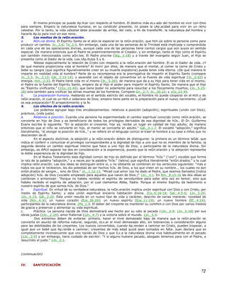 El mismo principio se puede Ap.licar con respecto al hombre. El destino más eLv.ado del hombre es vivir con Dios
para siempre. Empero la naturaleza humana, en su condición presente, no posee la cAp.acidad para vivir en un reino
celestial. Por lo tanto, la vida celestial debe proceder de arriba, del cielo, a fin de transforMr. la naturaleza del hombre y
hacerla Ap.ta para vivir en ese reino.
3. Los medios de la reGn.eración.
a. AGn.cia divina. El Espíritu Santo es el aGn.te especial en la reGn.eración, que Hch.úa sobre la persona como para
producir un cambio. Jn._3:6; Tit_3:5. Sin embargo, cada una de las personas de la Trinidad está implicada o comprendida
en cada una de las operaciones divinas, aunque cada una de las personas tiene ciertos cargos que son suyos en sentido
especial. De manera entonces que el Padre es preeminentemente el Creador, y sin embargo, tanto el Hijo como el Espíritu
son también mencionados como aGn.tes. El Padre procrea (Stg._1:18) y a través del evangelio según Juan, el Hijo se
presenta como el Dador de la vida. Lea cAp.ítulos 5 y 6.
Nótese especialmente la relación de Cristo con respecto a la reGn.eración del hombre. El es el Dador de vida. ¿Y
de qué manera proporciona vida al hombre? Al morir por ellos, de manera que el mortal, al comer la carne de Cristo y
bebe su sangre (que significa figurativamente creer en su muerte expiatoria) pueda tener vida eterna. ¿De qué manera le
imparte en realidad vida al hombre? Parte de su recompensa era la prerrogativa de impartir el Espíritu Santo (compare
Jn._3:3; Jn._3:13; Gál._3:13-14), y ascendió con el objeto de convertirse en la Fuente de vida espiritual (Jn._6:62) y
energía. Hch._2:33. El Padre tiene vida en sí mismo (Jn._5:26); de manera que da a su Hijo para tener vida en sí mismo;
el Padre es la fuente del Espíritu Santo, empero da al Hijo el poder para impartir el Espíritu Santo. De manera que el Hijo
es "Espíritu vivificante," (1Co_15:45), que tiene poder no solamente para resucitar a los físicamente muertos, (Jn._5:25-
26) sino también para vivificar las almas muertas de los hombres. Compare Gn._2:7; Jn._20:22; y 1Co_15:45.
b. La preparación humana. Hablando en el sentido estricto del vocablo, el hombre no puede cooperar en el Hch.o de
reGn.eración, el cual es un Hch.o soberano de Dios; empero tiene parte en la preparación para el nuevo nacimiento. ¿Cuál
es esa preparación? El arrepentimiento y la fe.
4. Los efectos de la reGn.eración.
Los podemos agrupar bajo tres encabezamientos: relativos a posición (adopción); espirituales (unión con Dios);
prácticos, (vida justa).
a. Relativos a posición. Cuando una persona ha experimentado el cambio espiritual conocido como reGn.eración, se
convierte en hijo de Dios y es beneficiario de todos los privilegios derivados de esa dignidad de hiJs.. El Dr. Guillermo
Evans escribe lo siguiente: "En la adopción el creyente, hijo ya, recibe un lugar en calidad de hijo adulto; de manera
entonces que el niño se convierte en hijo, el menor se convierte en adulto." Gál._4:1-7. El vocablo "adopción," significa
literalmente, "el otorgar la posición de hiJs.," y se refiere en el lenguaje común el traer el hombre a su casa a niños que no
descienden de él.
En el aspecto doctrinal, la adopción y la reGn.eración deben de distinguirse: la primera es un término leGál. que
indica el conferir o comunicar el privilegio correspondiente a la dignidad de hijo a uno que no es miembro de la familia; la
segunda denota un cambio espiritual interno que hace a uno hijo de Dios, y participante de la naturaleza divina. Sin
embargo, es difícil separar los dos en consideración a la experiencia, puesto que la reGn.eración y la adopción representa
la doble experiencia de la dignidad de hijo.
En el Nuevo Testamento esta dignidad común de hijo es definida por el término "hiJs." ("uioi") vocablo que forma
la raíz de la palabra "adopción," y a veces por la palabra "hiJs." (tekna) que significa literalmente "enGn.drados," y la cual
implica reGn.eración. Las dos ideas se distinguen entre sí, y no obstante se combinan en los versículos siguientes: "mas a
todos los que le recibieron, les dio potestad de ser hechos hiJs. de Dios, a los que creen en su nombre... los cuales no son
enGn.drados de sangre... sino de Dios." Jn._1:12-13. "Mirad cual amor nos ha dado el Padre, que seamos llamados (indica
adopción) hiJs. de Dios (vocablo empleado para aquellos que nacen de Dios.)" 1Jn._3:1. En Rm._8:15-16 las dos ideas se
combinan o armonizan: "Porque no habéis recibido el espíritu de servidumbre para estar otra vez en temor; sino que
habéis recibido el espíritu de adopción, por el cual clamamos Abba, Padre. Porque el mismo Espíritu da testimonio a
nuestro espíritu de que somos hiJs. de Dios."
b. Espiritual. En virtud de su verdadera naturaleza, la reGn.eración implica unión espiritual con Dios y con Cristo, por
medio de Espíritu Santo; y esta unión espiritual encierra habitación divina. 2Co_6:16-18; Gál._4:5-6; 1Jn._3:24;
1Jn._4:13; Gál._2:20. Esta unión resulta en un nuevo tipo de vida y carácter, descrito de varias maneras: novedad de
vida (Rm._6:4); un nuevo corazón (Eze_36:26); un nuevo espíritu (Eze_11:19); un nuevo hombre (Ef._4:24);
participantes de la naturaleza divina. 2Pe_1:4. El deber del creyente es mantener su contHch.o con Dios por varios medios
de gracia y preservar y alimentar su vida espiritual.
c. Práctica. La persona nacida de Dios demostrará ese hecho por su odio al pecado (1Jn._3:9; 1Jn._5:18) por sus
obras justas (1Jn._2:29), amor fraternal (1Jn._4:7) y la victoria sobre el mundo. 1Jn._5:4.
Dos extremos deben de evitarse: primero, hacer el nivel demasiado bajo de manera que la reGn.eración se
convierta en asunto de reforma natural; segundo, eLv.ar el nivel demasiado alto, sin tolerancias o consideración alguna
para las debilidades de los creyentes. Los nuevos convertidos, cuando Ap.renden a caminar en Cristo, pueden tropezar, a
igual que un bebé que Ap.rende a caminar; creyentes de más edad quizá sean tomados en falta. Juan declara que es
completamente inconsecuente que uno nacido de Dios y que lLv.a la naturaleza divina viva habitualmente en el pecado
(1Jn._3:9) y sin embargo, tiene cuidado de escribir: "Y si alguno hubiere pecado, abogado tenemos para con el Padre, a
Jesucristo el justo." 1Jn._2:1.
(continuación)
IV. SANTIFICACIÓN
72
 