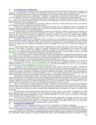 1. La naturaleza de la santificación.
En un estudio pAp.io afirmamos que la clave del significado de la doctrina del Nuevo Testamento con respecto a la
expiación, se encontraba en el sacrificio ritual del Antiguo Testamento; de igual manera, alcancemos el significado de
santificación del Nuevo Testamento mediante un estudio del uso en el Antiguo Testamento del vocablo "santo."
Al comienzo obsérvese que "santificación," "santidad," "consagración," son sinónimos; lo son también "santificado"
y "santo"; santificar es lo mismo que hacer santo o consagrar. El vocablo "santo" proporciona las ideas siguientes:
a. Separación. "Santo" es un vocablo descriptivo de la naturaleza divina. Su significado original es el de "separación";
por lo tanto, la santidad representa aquello en Dios que lo hace separado de todo lo terrenal y humano, es decir, su
absoluta perfección moral y majestad divina.
Cuando el Santo desea emplear a una persona u objeto en su servicio, lo separa para el uso común, y en virtud de
su separación, la persona u objeto se convierte en "santo."
b. Dedicación. La santificación incluye tanto una separación de algo, como una dedicación a algo. Es la condición de
creyentes según son separados del pecado y del mundo, hechos participantes de la naturaleza divina, y consagrados a la
comunión y servicio de Dios por medio del Mediador.
La palabra "santo" se emplea principalmente en relación con la adoración. Cuando se la Ap.lica a los hombres o a
las cosas, expresa el pensamiento de que son empleados a su servicio y dedicados a él, en sentido especial su propiedad.
Israel es una nación santa, porque fué dedicada al servicio de Jehová. Los Lv.itas son santos porque estaban
especialmente dedicados a los servicios del tabernáculo; los sábados y días de fiesta son santos porque representan la
dedicación o consagración del tiempo a Dios.
c. Purificación. Mientras que el significado priMr.io de santo es el de separación para el servicio, la idea de
purificación está implicada o encerrada también. El carácter de Jehová ejercía influencia en todo aquello que se le dedicaba
a él. De ahí que el hombre dedicado al Señor debía compartir su naturaleza. Las cosas dedicadas a él debían de ser
limpias. La limpieza es una condición de santidad, pero no la santidad misma, que es en primer lugar separación y
dedicación.
Cuando Jehová elige y separa a una persona u objeto para su servicio, hace algo o hace que se haga, lo cual
santifica o hace santo a la persona u objeto. Los objetos inanimados eran consagrados al ser ungidos con aceite.
Ex._40:9-11. La nación israelita fué santificada mediante la sangre del sacrificio del pHch.o. Ex._24:8. Compare
Heb_10:29. Los sacerdotes eran santificados por Moisés, representante de Jehová, que los lavaba con agua, y los ungía
con aceite y los rociaba con la sangre de la consagración. Lea Lv.ítico, cAp.ítulo 8.
De la misma manera que los sacrificios del Antiguo Testamento simbolizaban o prefiguraban el sacrificio de Cristo,
así también los varios lavamientos y unciones del sistema mosaico simbolizaban la verdadera santificación hecha posible
por la obra de Cristo. De manera entonces que como Israel fué santificado por la sangre del pHch.o, así también Jesús,
"para santificar al pueblo por su propia sangre, padeció fuera de la puerta." Heb_13:12.
Jehová santificó a los hiJs. de Aarón para el sacerdocio por medio de la mediación de Moisés, y por el agua, el
aceite y la sangre. Dios el Padre, (1Ts._5:23) santifica a los creyentes para el sacerdocio espiritual (1Pe_2:5) por la
mediación del Hijo (1Co_1:2; 1Co_1:30; Ef._5:26; Heb_2:11), y por medio de la Palabra (Jn._17:17; Jn._15:3), la sangre
(Heb_10:29; Heb_13:12) y el Espíritu. Rm._15:16; 1Co_6:11; 1Pe_1:2.
d. Consagración, en el sentido de vivir santa y justamente. ¿Qué diferencia existe entre justicia y santidad? La
justicia representa la vida reGn.erada, según concuerda con la ley divina; los hiJs. de Dios viven plenamente. 1Jn._3:6-10.
La santidad es la vida reGn.erada y dedicada al servicio divino, según concuerda con la naturaleza divina, y esto reclama la
remoción de cualquier inmundicia o suciedad que pudiera obstaculizar ese servicio. "Como aquél que os ha llamado es
santo, sed también vosotros santos en toda conversación." 1Pe_1:15. De manera entonces que la santificación abarca la
remoción de cualquier mancha o contaminación que sea contraria a la santidad de la naturaleza divina.
Después de la consagración de Israel, la cuestión surgiría naturalmente: ¿De qué manera debe vivir un pueblo
santo? Para responder a esta pregunta, Dios les dio un código de leyes santas que se encuentran en el libro de Lv.ítico. De
manera entonces que de la consagración de Israel siguió la obligación de vivir una vida santa. Lo mismo se puede decir del
creyente. aquéllos a quienes se les declara santificados (Heb_10:10) son exhortados a seguir la santidad (Heb_12:14);
aquéllos que han sido limpiados (1Co_6:11) son exhortados a limpiarse a sí mismos. 2Co_7:1.
e. Servicio. El pHch.o es un estado de relación con Dios y el hombre en el cual el Señor es el Dios de los hombres, y
estos su pueblo, lo que significa su pueblo adorador. El vocablo "santo" expresa esta relación derivada del pHch.o. El servir
a Dios en esta relación equivale a ser sacerdote; de ahí que se describa a Israel como nación santa y reino de sacerdotes.
Ex._19:6. Cualquier corrupción que afecte o empañe estas relaciones debe ser limpiada con el agua o la sangre de la
purificación.
De igual manera los creyentes del Nuevo Testamento son "santos," estos es, Gn.te santa y consagrada. Por medio
de la sangre del pHch.o, se han convertido el "linaje escogido, real sacerdocio, nación santa,.... sacerdocio santo, para
ofrecer sacrificios espirituales, aceptables a Dios por medio de Jesucristo." 1Pe_2:9, 1Pe_2:5, se dedican a sí mismos,
como sacrificios vivos, en el altar de Dios." Rm._12:1.
Vemos así que el servicio espiritual es un elemento esencial de santificación o santidad, pues éste es el único
sentido en el cual el hombre puede pertenecer a Dios, es decir, como adorador de Dios rindiéndole servicio. El Ap.óstol
Pablo expresa perfectamente este aspecto de la santidad cuando habló de Dios "del cual yo soy, y al cual sirvo."
Hch._27:23. Santificación abarca posesión de parte de Dios, y servicio a Dios.
2. El tiempo de la santificación.
La santificación es: (1) Relativa a posición es "en Cristo," e instantánea. (2) Práctica y progresiva.
a. Relativa a posición e instantánea. La siguiente es una declaración con respecto a la enseñanza referente a la
"segunda obra precisa o definida" de gracia, formulada por una persona que enseñó esa doctrina durante muchos años:
La justificación es considerada una obra de gracia, por la cual los pecadores son hechos justos, y liberados de sus hábitos
pecaminosos cuando acuden a Cristo. Mas en el meramente justificado queda un principio corrupto, un árbol malo, "una raíz de aMr.gura,"
que continuamente inclina al pecado. Si el creyente obedece este impulso y peca voluntariamente, deja de ser justificado; de ahí la
73
 