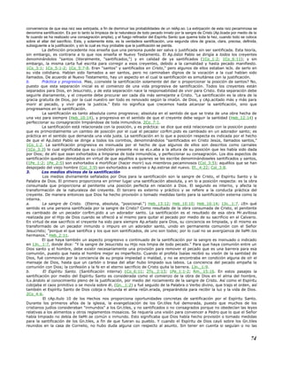 conveniencia de que esa raíz sea extirpada, a fin de disminuir las probabilidades de un relAp.so. La extirpación de esta raíz pecaminosa se
denomina santificación. Es por lo tanto la limpieza de la naturaleza de todo pecado innato por la sangre de Cristo (Ap.licada por medio de la
fe cuando se ha realizado una consagración amplia), y el fuego refinador del Espíritu Santo que quema toda la hez, cuando todo se coloca
sobre el altar del sacrificio. Esta, y solamente ésta, es la verdadera santificación, una segunda obra de gracia, clara, precisa, definida,
subsiguiente a la justificación, y sin la cual es muy probable que la justificación se pierda.
La definición procedente nos enseña que una persona puede ser salva o justificada sin ser santificada. Esta teoría,
sin embargo, es contraria a lo que nos enseña el Nuevo Testamento. El Ap.óstol Pablo se dirigía a todos los creyentes
denominándolos "santos (literalmente, "santificados,") y en calidad de ya santificados (1Co_1:2; 1Co_6:11); y sin
embargo, la misma carta fué escrita para corregir a esos creyentes, debido a la carnalidad y hasta pecado manifiesto.
1Co_3:1; 1Co_5:1-2; 1Co_5:7-8. Eran "santos" y santificados en Cristo," pero algunos de ellos estaban leJs. de serlo en
su vida cotidiana. Habían sido llamados a ser santos, pero no caminaban dignos de la vocación a la cual habían sido
llamados. De acuerdo al Nuevo Testamento, hay un aspecto en el cual la santificación es simultánea con la justificación.
b. Práctica y progresiva. Mas, ¿consiste la santificación solamente del dar o proporcionar la posición de santos? No,
puesto que esta separación inicial es el comienzo de una vida progresiva de santificación. Todos los creyentes están
separados para Dios, en Jesucristo, y de esta separación nace la responsabilidad de vivir para Cristo. Esta separación debe
seguirle diariamente, y el creyente debe procurar ser cada día más semejante a Cristo. "La santificación es la obra de la
gracia gratuita de Dios, por la cual nuestro ser todo es renovado según la imaGn. de Dios, y cAp.acitado más y más para
morir al pecado, y vivir para la justicia." Esto no significa que crecemos hasta alcanzar la santificación, sino que
progresamos en la santificación.
La santificación es tanto absoluta como progresiva; absoluta en el sentido de que se trata de una obra hecha de
una vez para siempre (Heb_10:14), y progresiva en el sentido de que el creyente debe seguir la santidad (Heb_12:14) y
perfeccionar su consagración limpiándose de toda inmundicia. 2Co_7:1.
La santificación está relacionada con la posición, y es práctica: se dice que está relacionada con la posición puesto
que es primordialmente un cambio de posición por el cual el pecador corRm.pido es cambiado en un adorador santo; es
práctica en el sentido que demanda una vida justa. La santificación en lo que a posición respecta es indicada por el hecho
de que el Ap.óstol Pablo se dirige a todos los corintios, denominándolos "santificados en Cristo Jesús, llamados santos,"
1Co_1:2. La santificación progresiva es insinuada por el hecho de que algunos de ellos son descritos como carnales
(1Co_3:3) lo cual significaba que su condición presente no se eLv.aba a la altura de su posición que les había sido dada
por Dios; de ahí que sean exhortados a limpiarse de toda inmundicia, y perfeccionar su consagración. Los dos aspectos de
santificación quedan denotados en virtud de que aquéllos a quienes se les escribe denominándoseles santificados y santos,
(1Pe_1:2; 1Pe_2:5) son exhortados a mortificar (hacer morir) sus miembros pecaminosos (Col_3:5); aquéllos que se han
despojado del viejo hombre (Col_3:9) son exhortados a vestirse o Ap.estirse del nuevo. Ef._4:22; Col_3:8.
3. Los medios divinos de la santificación
Los medios divinamente señalados por Dios para la santificación son la sangre de Cristo, el Espíritu Santo y la
Palabra de Dios. El primero proporciona en primer lugar una santificación absoluta, y en lo a posición respecta: es la obra
consumada que proporciona al penitente una posición perfecta en relación a Dios. El segundo es interno, y afecta la
transformación de la naturaleza del creyente. El tercero es externo y práctico y se refiere a la conducta práctica del
creyente. De manera entonces que Dios ha hecho provisión o tomado medidas tanto para la santificación externa como la
interna.
a. La sangre de Cristo. (Eterna, absoluta, "posicional.") Heb_13:12; Heb_10:10; Heb_10:14; 1Jn._1:7. ¿En qué
sentido es una persona santificada por la sangre de Cristo? Como resultado de la obra consumada de Cristo, el penitente
es cambiado de un pecador corRm.pido a un adorador santo. La santificación es el resultado de esa obra Mr.avillosa
realizada por el Hijo de Dios cuando se ofreció a sí mismo para quitar el pecado por medio de su sacrificio en el Calvario.
En virtud de ese sacrificio el creyente ha sido para siempre Ap.artado para Dios, su conciencia es limpiada, y él mismo es
transformado de un pecador inmundo o impuro en un adorador santo, unido en permanente comunión con el Señor
Jesucristo; "porque el que santifica y los que son santificados, de uno son todos; por lo cual no se avergüenza de llaMr.los
hermanos." Heb_2:11.
El que haya también un aspecto progresivo o continuado de la santificación por la sangre es insinuado o indicado
en 1Jn._1:7, donde dice: "Y la sangre de Jesucristo su Hijo nos limpia de todo pecado." Para que haya comunión entre un
Dios santo y el hombre, debe existir necesariamente una provisión para remover el pecado que es una barrera para esa
comunión, puesto que hasta el hombre mejor es imperfecto. Cuando el profeta Isaías recibió su visión de la santidad de
Dios, fué conmovido por la conciencia de su propia impiedad o maldad, y no se encontraba en condición alguna de oír el
mensaje de Dios, hasta que un carbón o brasa del altar hubo limpiado sus labios. La conciencia del pecado empaña la
comunión con Dios; la confesión y la fe en el eterno sacrificio de Cristo quita la barrera. 1Jn._1:9.
b. El Espíritu Santo. (Santificación interna) 1Co_6:11; 2Ts._2:13; 1Pe_1:1-2; Rm._15:16. En estos pasajes la
santificación por medio del Espíritu Santo es considerada como el comienzo de la obra de Dios en el alma del hombre,
lLv.ándolo al conocimiento pleno de la justificación, por medio del rociamiento de la sangre de Cristo. Así como el Espíritu
cobijaba el caos primitivo o se movía sobre él, (Gn._1:2) y fué seguido de la Palabra o Verbo divino, que trajo el orden, así
también el Espíritu Santo de Dios cobija o fecunda el alma reGn.erada, preparándola para recibir la luz y la vida de Dios.
2Co_4:6.
El cAp.ítulo 10 de los Hechos nos proporciona oportunidades concretas de santificación por el Espíritu Santo.
Durante los primeros años de la iglesia, la evangelización de los Gn.tiles fué demorada, puesto que muchos de los
cristianos judíos consideraban "inmundos" a los Gn.tiles, y no santificados o no consagrados porque no obedecían las leyes
relativas a los alimentos y otros reglamentos mosaicos. Se requería una visión para convencer a Pedro que lo que el Señor
había limpiado no debía de llaMr.se común o inmundo. Esto significaba que Dios había hecho provisión o tomado medidas
para la santificación de los Gn.tiles, a fin de que fueran su pueblo. Y cuando el Espíritu de Dios cayó sobre los Gn.tiles
reunidos en la casa de Cornelio, no hubo duda alguna con respecto al asunto. Sin tener en cuenta si seguían o no las
74
 