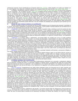 ordenanzas mosaicas, fueron santificados por el Espíritu Santo (Rm._15:16), y Pedro desafió a los judíos que estaban con
él, a que negaran, si se atAp.ían, el símbolo exterior de la limpieza interior de estos Gn.tiles. Hch._10:47; Hch._15:8.
c. La Palabra. (Santificación externa y práctica.) Jn._17:17; Ef._5:26; Jn._15:3; Sal_119:9. Se dice de los creyentes
que son "renacidos... por la palabra de Dios." 1Pe_1:23. La Palabra de Dios ilumina al hombre y le hace comprender la
locura y maldad de su vida. Cuando obedece la Palabra, se arrepiente y cree en Cristo, es limpio por la palabra que oye.
Este es el comienzo de la limpieza que debe continuar durante toda la vida del creyente. En el momento de su
consagración, el sacerdote israelita recibía un baño sacerdotal completo que Stg.ás se repetía; era una labor hecha de una
vez por todas; empero se le requería que se lavase las manos y los pies diariamente. De igual manera la persona
reGn.erada ha sido lavada (Tit_3:5); empero debe existir un proceso diario de limpieza de la contaminación e
imperfecciones, a medida que son Ap.eladas por la Palabra de Dios, la cual es el espejo del alma. Stg._1:22-25. Debe
lavarse las manos, es decir, sus acciones deben de ser justas; debe lavarse los pies, en otras palabras, debe mantenerse
libre de suciedad "que fácilmente puede adherirse a los pies calzados de sandalias de los peregrinos que transitan por los
caminos del mundo."
4. Puntos de vista erróneos relativos a la santificación
Muchos creyentes arriban a la conclusión de que el mayor obstáculo que se interpone para alcanzar la santidad es
la "carne," que frustra o desbarata el progreso hacia la perfección. ¿Cómo puede el hombre liberarse de las ataduras de la
"carne"? Se han presentado tres puntos de vista erróneos, a saber:
a. Erradicación, o el arrancar de raíz o cuajo, por así decirlo, el pecado innato, constituye uno de los puntos de vista
que se enseña. El señor Lewis Sperry Chafer escribe lo siguiente: "Si se realizara la erradicación de la naturaleza del
pecado, no habría muerte física; puesto que la muerte física es el resultado de dicha naturaleza. Rm._5:12-21. Los padres
que han experimentado la erradicación enGn.drarían hiJs. que no heredan la naturaleza caída. Pero aún cuando se lograra
la erradicación, existiría todavía el conflicto con el mundo, la carne (Ap.arte de la naturaleza de pecado) y el diablo; puesto
que la erradicación o arranque de cuajo de éstos es claramente antibíblico y no figura en la teoría misma." La erradicación
es asimismo contraría a la experiencia.
b. LeGál.ismo, o el cumplir reglas y reglamentos. El Ap.óstol Pablo nos enseña que la ley no puede santificar
(Rm.anos 6) como tampoco justificar. Rm.anos 3. La verdad es presentada y desarrollada en la carta a los Gálatas. De
ninguna manera el Ap.óstol desprecia o desestima la ley. La defiende frente a una concepción equivocada de su propósito.
Si un hombre debe salvarse del pecado, se salvará mediante un poder que reside fuera del hombre mismo. Empleemos la
ilustración de un termómetro. El tubo de cristal y el mercurio representan al individuo; los grados, la ley. Ahora bien,
imaginémonos que el termómetro comienza a monologar diciendo: "No he subido hoy hasta la altura que debo. Procuraré
subir hasta los 35 grados." ¿Puede el termómetro alcanzar la temperatura que se propone? No, puesto que debe depender
de las condiciones que le rodean, de las condiciones fuera de sí mismo. De igual manera, el hombre que percibe que no ha
alcanzado el nivel divino no puede eLv.arse por sí mismo hasta llegar a ese nivel; debe recibir una energía que está fuera
de sí mismo, y esa energía es el poder del Espíritu Santo.
c. Ascetismo, o el intentar dominar la carne y alcanzar la santidad mediante sufrimientos y privaciones infligidos a
uno mismo, método seguido por católicos Rm.anos e hindúes.
Este método parece basarse u originarse en una creencia pagana antigua, según la cual toda la Mt.eria, incluso el
cuerpo, es mala. El cuerpo es por lo tanto una traba para el espíritu, y cuanto más se le castiga y domina, tanto más
rápidamente será liberado del espíritu. Esta teoría es contraria a las Sagradas Escrituras, las cuales nos enseñan que Dios
creó todo muy bueno. Es el alma y no el cuerpo el que peca; por lo tanto los impulsos pecaminosos, y no la carne, son los
que deben sofocarse. El ascetismo es la tentativa de subyugar la carne mediante el esfuerzo propio. Empero el yo del
hombre no puede vencerse o dominarse por sí mismo. Eso es obra del Espíritu Santo.
5. El método verdadero de la santificación.
El método bíblico de tratar con la carne debe fundamentarse claramente en la provisión o estipulación objetiva
para la salvación, la sangre de Cristo, y la provisión subjetiva, el Espíritu Santo. La liberación del poder de la carne debe
producirse entonces por la fe en la expiación y por la obediencia a los impulsos del Espíritu. Con respecto a lo primero, se
habla en el cAp.ítulo 6 del libro de Rm.anos, y con referencia a lo segundo, en la primera sección del cAp.ítulo ocho del
mencionado libro.
a. Fe en la expiación. Imaginémonos que había judíos presentes (como con frecuencia era el caso) mientras que
Pablo exponía o presentaba la doctrina de la purificación por la fe. Nos imaginamos que decían en tono de protesta: "¡Esta
es una herejía de las más peligrosas! El decirle a la Gn.te que sólo necesita creer en Jesús, y que no puede hacer nada con
respecto a la salvación puesto que es por la gracia de Dios, dará como resultado que se conviertan en personas
descuidadas con respecto a la conducta. Pensarán que lo que hacen poco importa, mientras crean. La doctrina de ustedes
con respecto a la fe pRm.ueve al pecado. Si la justificación es por la gracia solamente, sin obras, ¿por qué Ap.artarse del
pecado? ¿Por qué no continuar en el pecado para alcanzar más gracia?" Pablo fué acusado por sus enemigos de predicar
esta doctrina. Rm._3:8; Rm._6:1. Con indignación el Ap.óstol rechaza semejante tergiversación. "En ninguna manera.
Porque los que somos muertos al pecado, ¿cómo viviremos aún en el?" La continuación en el pecado le es imposible a una
persona realmente justificada, debido a su unión con Cristo en la muerte y en la vida. Compare Mt._6:24. En virtud de su
fe en Cristo, el hombre salvado ha disfrutado de una experiencia que abarca una separación tan definida del pecado, que
se la describe como muerte al pecado, y una transformación tan radical que se le califica como resurrección. La
experiencia o acontecimiento que aludimos es simbolizado por el bautismo en agua. La inmersión del convertidos es un
testimonio de que en virtud de su unión con el Cristo crucificado, ha muerto para el pecado; el Lv.antarse del agua es un
testimonio de que su contHch.o con el Cristo resucitado significa que así "como Cristo resucitó de los muertos por la gloria
del Padre, así también nosotros andemos en novedad de vida." Cristo murió por el pecado, a fin de que nosotros muramos
al pecado, o con respecto a él.
"Porque el que es muerto, justificado es del pecado." La muerte cancela todas las obligaciones y Rm.pe todos los
vínculos. Por medio de la unión con Cristo, el creyente ha muerto para la antigua vida, y las cadenas del pecado han sido
rotas. Así como la muerte libera al esclavo de su esclavitud, así también la muerte del cristiano, en lo que a su antigua
75
 