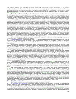 vida respecta, lo libera de la esclavitud del pecado. Continuando la ilustración, diremos lo siguiente: La ley no tiene
jurisdicción sobre un hombre muerto. Sin tener en cuenta el crimen que haya cometido, una vez muerto está fuera del
alcance de la justicia humana. De igual manera, la ley de Moisés, violada con frecuencia por el convertido, no puede
arrestarle puesto que el creyente, en virtud de su comunión con Cristo, de su vida con él, está en realidad "muerto."
Rm._7:1-4; 2Co_5:14.
"Sabiendo que Cristo, habiendo resucitado de entre los muertos, ya no muere: la muerte no se enseñoreará más
de él. Porque el haber muerto, al pecado murió una vez; mas el vivir, a Dios vive. Así también vosotros, pensad que de
cierto estáis muertos al pecado, mas vivos a Dios en Cristo Jesús Señor nuestro." Al morir, Cristo puso fin a ese estado
terreno en el cual el Señor tenía contHch.o con el pecado, y su vida es ahora una de comunión ininterrumpida con Dios.
Los creyentes, aunque están aún en el mundo, pueden compartir la vida de Cristo, puesto que están unidos a él. ¿De qué
manera? "Así también vosotros, pensad que de cierto estáis muertos al pecado, mas vivos a Dios en Cristo Jesús Señor
nuestro." ¿Qué significa todo esto? Dios ha dicho que por medio de nuestra fe en Cristo estamos muertos al pecado y vivos
a la justicia. Queda una cosa por hacerse, y es creer a Dios y reconocer o llegar a la conclusión de que estamos muertos al
pecado. Dios dijo que cuando Cristo murió, nosotros morimos al pecado; cuando Cristo resucitó, nosotros resucitamos
para vivir una nueva vida. Debemos continuar considerando estas verdades como absolutamente ciertas, y luego, al
considerarlas así, se convertirán en algo poderoso en nuestra vida, puesto que nos transformamos en lo que nos
consideramos ser. Se ha señalado una distinción de importancia, es decir, la que existe entre las pRm.esas y los hechos de
la Biblia. Jesús dijo lo siguiente: "Si estuvieres en mi, y mis palabras estuvieron en vosotros, pedid todo lo que quisierais,
y os será hecho." Esa es una pRm.esa, porque reside en el futuro; es algo que ha de hacerse. Empero cuando el Ap.óstol
afirma: "Cristo fué muerto por nuestros pecados conforme a las Escrituras," expresa un hecho, algo que ha sido hecho.
Compare la declaración de Pedro, que dice: "Por la herida del cual habéis sido sanados." Y cuando el Ap.óstol Pablo declara
que "nuestro viejo hombre fué juntamente crucificado," expresa un hecho, algo que se ha hecho. La pregunta que aún
queda en pie es la siguiente: ¿Estamos dispuestos a creer lo que Dios declara que son hechos con respecto a nosotros?
Recordemos que la fe es la mano que acepta lo que Dios ofrece libremente.
¿No será acaso que el despertar de uno a la conciencia de su posición en Cristo constituye lo que algunas personas
han descrito como la "segunda obra definida de gracia"?
b. Obediencia al Espíritu. En Rm.anos, cAp.ítulos 7 y 8, se continúa desarrollando el tema de la justificación. Trata de
la liberación del creyente del poder del pecado y de su crecimiento en santidad. En el cAp.ítulo 6 vemos que la victoria
sobre el poder del pecado fué obtenida por la fe. El cAp.ítulo 8 presenta otro aliado en la batalla contra el pecado: el
Espíritu Santo.
En calidad de fondo para el cAp.ítulo 8, estudie el pensamiento que subraya el contenido del cAp.ítulo 7, que
presenta el cuadro de un hombre que se vuelve a la ley para santificación. Pablo demuestra aquí que la ley es impotente
para salvar y santificar, no porque la ley no sea buena, sino por esa predisposición pecaminosa de la naturaleza del
hombre conocida con el nombre de "carne." Señala que la ley Ap.ela el hecho o realidad del pecado (ver. 7), la ocasión,
(ver. 8), el poder (ver. 9), el engaño, (ver. 11), el efecto (vers. 10, 11) y la pecaminosidad del mismo. Ver. 13.
Pablo, que parece estar describiendo su propia experiencia pasada, nos dice que la misma ley, que deseaba
ardientemente observar o cumplir, agitaba impulsos pecaminosos dentro de él. El resultado era una "guerra civil," en el
alma. Se siente impedido de hacer lo bueno que quiere, e impelido a hacer lo malo que odia. "Así que, queriendo yo hacer
el bien, hallo esta ley: Que el mal está en mi. Porque según el hombre interior, me deleito en la ley de Dios: mas veo otra
ley en mis miembros, que se rebela contra la ley de mi espíritu, y que me lLv.a cautivo a la ley del pecado que está en mis
miembros." La última parte del cAp.ítulo 7 presenta evidentemente el cuadro de un hombre bajo la ley que ha descubierto
la profunda espiritualidad de esa ley, pero que al procurar cumplirla descubre que es obstaculizado por el pecado que hay,
o que habita en él. ¿Por qué describe el Ap.óstol Pablo este conflicto? Para demostrar que la ley es tan impotente para
santificar como lo era para justificar.
"¡Miserable de mí! ¡quién me librará del cuerpo de esta muerte?" Compara Rm._6:6. Y el Ap.óstol Pablo, que ha
estado describiendo experiencias bajo la ley, testifica gozosamente con respecto a su experiencia bajo la gracia: "Gracias
doy a Dios (que viene la liberación) por Jesucristo nuestro Señor." Con este grito de triunfo, comenzamos el cAp.ítulo 8, el
cual es Mr.avilloso, y que tiene como tema dominante el liberarse de la naturaleza pecaminosa, por el poder del Espíritu
Santo.
Hay tres muerte en las cuales el creyente debe toMr. parte: (1) La muerte en el pecado, nuestra condenación.
Ef._2:1; Col_2:13. El pecado ha lLv.ado al alma a esa condición cuya penalidad es la muerte espiritual o separación de
Dios. (2) La muerte por el pecado, nuestra justificación. Cristo sufrió sobre la cruz la sentencia de una ley violada, y sufrió
esa sentencia por nosotros, y nosotros por lo tanto somos considerados como personas que han sufrido la muerte en él. Lo
que hizo para nosotros es considerado como hecho por nosotros. 2Co_5:14; Gál._2:20. Se nos considera leGál.mente o
judicialmente libres de la pena de la ley violada, si mediante la fe personal consentimos a la transacción. (3) Muerte al
pecado, nuestra santificación Rm._6:11. Aquello que es cierto o verdadero para nosotros, debe ser hecho una realidad en
nosotros; lo que es judicial o leGál., debe ser hecho práctico; la muerte en lo que respecta a la penalidad del pecado debe
de ser seguida por la muerte en lo referente al poder del pecado. Y ésta es la obra del Espíritu Santo. Rm._8:13. Así como
la savia que asciende en el árbol hace desprender las hojas secas que han resistido la helada y las tormentas, así también
el Espíritu Santo que habita en el hombre desaloja las imperfecciones y los hábitos de la antigua vida.
6. Completa santificación
Esta verdad se discute con frecuencia bajo el tema de "perfección cristiana."
a. El significado de la perfección. Existen dos clases de perfección: la absoluta y la relativa. Es absolutamente
perfecto aquello que no se puede perfeccionar o mejorar; esta perfección es solamente de Dios. Es relativamente perfecto
aquello que cumple el fin para lo cual ha sido designado; esta perfección le es posible al hombre.
El vocablo perfección en el Antiguo Testamento tiene el significado de "justo y recto," Gn._6:9; Job_1:1. Al evitar
los pecados de las naciones limítrofes, Israel podría ser perfecto. Dt._18:13. La esencia de la perfección en el Antiguo
Testamento es el sincero deseo y determinación de hacer la voluntad de Dios. A pesar de todos los pecados que empañan
76
 