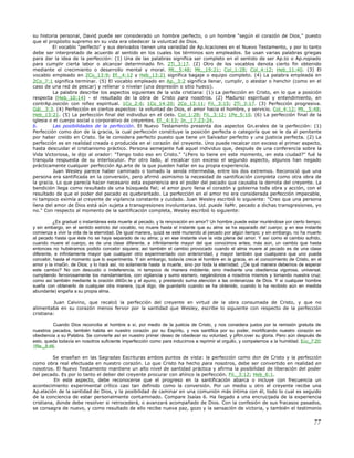 su historia personal, David puede ser considerado un hombre perfecto, o un hombre "según el corazón de Dios," puesto
que el propósito supremo en su vida era obedecer la voluntad de Dios.
El vocablo "perfecto" y sus derivados tienen una variedad de Ap.licaciones en el Nuevo Testamento, y por lo tanto
debe ser interpretado de acuerdo al sentido en los cuales los términos son empleados. Se usan varias palabras griegas
para dar la idea de la perfección: (1) Una de las palabras significa ser completo en el sentido de ser Ap.to o Ap.ropiado
para cumplir cierta labor o alcanzar determinado fin. 2Ti_3:17. (2) Otro de los vocablos denota cierto fin obtenido
mediante el crecimiento o desarrollo mental y moral. Mt._5:48; Mt._19:21; Col_1:28; Col_4:12; Heb_11:40. (3) El
vocablo empleado en 2Co_13:9; Ef._4:12 y Heb_13:21 significa bagaje o equipo completo. (4) La palabra empleada en
2Co_7:1 significa terminar. (5) El vocablo empleado en Ap._3:2 significa llenar, cumplir, o atestar o henchir (como en el
caso de una red de pescar) y rellenar o nivelar (una depresión o sitio hueco).
La palabra describe los aspectos siguientes de la vida cristiana: (1) La perfección en Cristo, en lo que a posición
respecta (Heb_10:14) - el resultado de la obra de Cristo para nosotros. (2) Madurez espiritual y entendimiento, en
contrAp.osición con niñez espiritual. 1Co_2:6; 1Co_14:20; 2Co_13:11; Fil._3:15; 2Ti_3:17. (3) Perfección progresiva.
Gál._3:3. (4) Perfección en ciertos aspectos: la voluntad de Dios, el amor hacia el hombre, y servicio. Col_4:12; Mt._5:48;
Heb_13:21. (5) La perfección final del individuo en el cielo. Col_1:28; Fil._3:12; 1Pe_5:10. (6) La perfección final de la
iglesia o el cuerpo social o corporativo de creyentes. Ef._4:13; Jn._17:23-24.
b. Las posibilidades de la perfección. El Nuevo Testamento presenta dos aspectos Gn.erales de la perfección: (1)
Perfección como don de la gracia, la cual perfección constituye la posición perfecta o categoría que se le da al penitente
por haber creído en Cristo. Se le considera perfecto puesto que tiene un Salvador perfecto y una justicia perfecta. (2) La
perfección es en realidad creada o producida en el corazón del creyente. Uno puede recalcar con exceso el primer aspecto,
hasta descuidar el cristianismo práctico. Persona semejante fué aquel individuo que, después de una conferencia sobre la
Vida Victoriosa, le dijo al orador: "Tengo todo eso en Cristo." "¿Pero lo tiene en este momento, en esta ciudad?" fué la
tranquila respuesta de su interlocutor. Por otro lado, al recalcar con exceso el segundo aspecto, algunos han negado
prácticamente cualquier perfección Ap.arte de la que pueden hallar en su propia experiencia.
Juan Wesley parece haber caminado o tomado la senda intermedia, entre los dos extremos. Reconoció que una
persona era santificada en la conversión, pero afirmó asimismo la necesidad de santificación completa como otra obra de
la gracia. Lo que parecía hacer necesario esta experiencia era el poder del pecado que causaba la derrota del creyente. La
bendición llega como resultado de una búsqueda fiel; el amor puro llena el corazón y gobierna toda obra y acción, con el
resultado de que el poder del pecado es quebrantado. La perfección en el amor no era considerada perfección impecable,
ni tampoco eximía al creyente de vigilancia constante y cuidado. Juan Wesley escribió lo siguiente: "Creo que una persona
llena del amor de Dios está aún sujeta a transgresiones involuntarias. Ud. puede llaMr. pecado a dichas transgresiones, yo
no." Con respecto al momento de la santificación completa, Wesley escribió lo siguiente:
¿Es gradual o instantánea esta muerte al pecado, y la renovación en amor? Un hombre puede estar muriéndose por cierto tiempo;
y sin embargo, en el sentido estricto del vocablo, no muere hasta el instante que su alma se ha separado del cuerpo; y en ese instante
comienza a vivir la vida de la eternidad. De igual manera, quizá se esté muriendo al pecado por algún tiempo; y sin embargo, no ha muerto
al pecado hasta que éste no se haya separado de su alma; y en ese instante vive la vida plena del amor. Y así como el cambio sufrido,
cuando muere el cuerpo, es de una clase diferente, e infinitamente mayor del que conocimos antes, más aún, un cambio que hasta
entonces no hubiéramos podido concebir siquiera; así también el cambio provocado cuando el alma muere al pecado es de una clase
diferente, e infinitamente mayor que cualquier otro experimentado con anterioridad, y mayor también que cualquiera que uno pueda
concebir, hasta el momento que lo experimenta. Y sin embargo, todavía crece el hombre en la gracia, en el conocimiento de Cristo, en el
amor y la imaGn. de Dios; y lo hará así, no solamente hasta la muerte, sino por toda la eternidad. ¿De qué manera debemos de esperar
este cambio? No con descuido o indeferencia, ni tampoco de manera indolente; sino mediante una obediencia vigorosa, universal,
cumpliendo fervorosamente los mandamientos, con vigilancia y sumo esmero, negándonos a nosotros mismos y tomando nuestra cruz;
como así también mediante la oración diliGn.te y el ayuno, y prestando suma atención a las ordenanzas de Dios. Y si cualquier hombre
sueña con obtenerlo de cualquier otra manera, (qué digo, de guardarlo cuando se ha obtenido, cuando lo ha recibido aún en medida
abundante) engaña a su propia alma.
Juan Calvino, que recalcó la perfección del creyente en virtud de la obra consumada de Cristo, y que no
alimentaba en su corazón menos fervor por la santidad que Wesley, escribe lo siguiente con respecto de la perfección
cristiana:
Cuando Dios reconcilia al hombre a sí, por medio de la justicia de Cristo, y nos considera justos por la remisión gratuita de
nuestros pecados, también habita en nuestro corazón por su Espíritu, y nos santifica por su poder, mortificando nuestro corazón en
obediencia a su Palabra. Se convierte así en nuestro primer deseo de obedecer su voluntad, y pRm.over su gloria. Pero aún después de
esto, queda todavía en nosotros suficiente imperfección como para inducirnos a reprimir el orgullo, y compelernos a la humildad. Ecc_7:20;
1Re._8:46.
Se enseñan en las Sagradas Escrituras ambos puntos de vista: la perfección como don de Cristo y la perfección
como obra real efectuada en nuestro corazón. Lo que Cristo ha hecho para nosotros, debe ser convertido en realidad en
nosotros. El Nuevo Testamento mantiene un alto nivel de santidad práctica y afirma la posibilidad de liberación del poder
del pecado. Es por lo tanto el deber del creyente procurar con ahínco la perfección. Fil._3:12; Heb_6:1.
En este aspecto, debe reconocerse que el progreso en la santificación abarca o incluye con frecuencia un
acontecimiento experimental crítico casi tan definido como la conversión. Por un medio u otro el creyente recibe una
Ap.elación de la santidad de Dios, y la posibilidad de caminar en una comunión más íntima con él, todo lo cual es seguido
de la conciencia de estar personalmente contaminado. Compare Isaías 6. Ha llegado a una encrucijada de la experiencia
cristiana, donde debe resolver si retrocederá, o avanzará acompañado de Dios. Con la confesión de sus fracasos pasados,
se consagra de nuevo, y como resultado de ello recibe nueva paz, gozo y la sensación de victoria, y también el testimonio
77
 