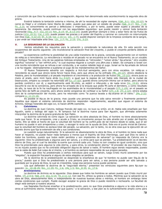 o convicción de que Dios ha aceptado su consagración. Algunos han denominado este acontecimiento la segunda obra de
gracia.
Existirá todavía la tentación externa e interna, de ahí la necesidad de vigilar siempre, (Gál._6:1; 1Co_10:12); la
carne es frágil y el cristiano tiene liberta de ceder, puesto que pasa por un estado de prueba (Gál._5:17; Rm._7:18;
Fil._3:3); su conocimiento es parcial y defectuoso o imperfecto, y por lo tanto, puede estar sujeto a pecados de la
ignorancia. No obstante, puede continuar con las seguridades siguientes: que puede resistir y vencer toda tentación
reconocida (Stg._4:7; 1Co_10:13; Rm._6:14; Ef._6:13-14); puede glorificar siempre a Dios y estar lleno de los frutos de
justicia (1Co_10:31; Col_1:10); puede poseer las gracias y el poder del Espíritu y caminar en comunión no interrumpida
con Dios (Gál._5:22-23; Ef._5:18; Col_1:10-11; 1Jn._1:7); puede disponer siempre de la limpieza constante de la sangre,
y por ende ser intachable ante Dios. 1Jn._1:7; Fil._2:15; 1Ts._5:23.
V. LA SEGURIDAD DE LA SALVACIÓN
Hemos estudiado los requisitos para la salvación y considerado la naturaleza de ella. En esta sección nos
ocuparemos del asunto siguiente: ¿Es incondicional la salvación final del creyente, o puede el creyente perderla debido al
pecado?
La experiencia confirma la posibilidad de una caída transitoria de la gracia, conocida popularmente con el nombre
de relAp.so o reincidencia. La reincidencia o recaída en el pecado no se encuentra en el Nuevo Testamento; es un vocablo
del Antiguo Testamento. Una de las palabras hebreas empleadas es "retroceder," "volver atrás," Ap.artarse," otro vocablo
significa "volverse" o "ser refrHch.ario," lo cual expresa negarse a cumplir una pRm.esa o deber. Se compara a Israel con
una novilla reincidente que se rehusa a ser conducida, y se vuelve rebelde bajo el yugo. Israel se ha Ap.artado de Jehová
y se ha negado obstinadamente a sujetarse al yugo de los mandamientos del Señor.
El Nuevo Testamento advierte con respecto a Hch.itud semejante, pero con otros vocablos. Un relAp.so o
reincidente es aquél que otrora tenía fervor hacia Dios, pero que ahora se ha enfriado (Mt._24:12); otrora obedecía la
Palabra, pero la mundanalidad y el pecado impidieron el crecimiento y la producción de frutos (Mt._13:22); otrora puso su
mano al arado, pero miró hacia atrás (Lc_9:62); a igual que la esposa de Lot había sido liberado de la ciudad de
Destrucción, empero su corazón ha retornado allí (Lc_17:32); guardó otrora comunión íntima con el Señor, pero ahora ha
perdido contHch.o con él, y espiritualmente está Mr.chito, es estéril e infecundo y de nada sirve (Jn._15:6); otrora
escuchó la voz de la conciencia, pero ahora ha arrojado de sí la brújula que podía Mr.carle el derrotero, y como resultado
de ello, la nave de la fe ha naufragado en los acantilados de la mundanalidad y el pecado (1Ti_1:19); en el pasado se
sentía feliz de llaMr.se creyente, pero ahora siente vergüenza de confesar a su Señor (2Ti_1:8; 2Ti_2:12); otrora estaba
libre de la contaminación del mundo, pero ha retornado como "la puerca lavada a Ap.olcarse en el cieno." 2Pe_2:22;
compare Lc_11:21-26.
Es posible el lAp.so de la gracia; mas ¿puede una persona que ha sido salva reincidir y finalmente perderse?
Aquéllos que siguen el sistema calvinista de doctrina responden negativamente; aquéllos que siguen el sistema de
Arminio, teólogo holandés del siglo xvi, lo hacen afirMt.ivamente.
1. Calvinismo.
La doctrina de Juan Calvino, teólogo francés del siglo xvi, no tuvo su oriGn. en él. Había sido enseñado por San
Agustín, santo y teólogo del siglo iv. Ni tampoco fué la doctrina nueva para San Agustín, que afirmaba solamente
interpretar la doctrina de la gracia gratuita de San Pablo.
La doctrina calvinista es como sigue: La salvación es obra absoluta de Dios; el hombre no tiene absolutamente
nada que hacer. Si se arrepiente, cree y acude a Cristo, es únicamente porque ha sido atraído por el poder del Espíritu
Santo. Ello se debe al hecho de que la voluntad del hombre se ha corRm.pido de tal manera desde la caída, que el ser
humano no puede ni aún arrepentirse y creer, o escoger lo recto sin la ayuda de Dios. Este era el punto inicial de Calvino:
que la voluntad del hombre es esclava total del pecado. La salvación, por lo tanto, no es otra cosa que la ejecución de un
decreto divino que fija la extensión de ella y sus condiciones.
La cuestión surge naturalmente: Si la salvación es absolutamente la obra de Dios, si el hombre no tiene nada que
hacer al respecto, no puede hacer nada tampoco a menos que el Espíritu de Dios intervenga, ¿por qué Dios no salva a
todos los hombres, puesto que todos están perdidos y son impotentes de salvarse? La respuesta de Calvino era la
siguiente: Dios ha predestinado a algunos para ser salvos, y a otros para que se pierdan. "La predestinación es el decreto
eterno de Dios, por el cual ha decidido la suerte que correrá cada uno. Todos no son creados en igual condición; sino que
Dios ha preordenado para algunos la vida eterna, y para otros, la condenación eterna." Al proceder de esa manera, Dios
no es injusto puesto que no ha contraído obligación alguna de salvar a nadie. El hombre sigue siendo responsable, puesto
que la caída de Adán fué culpa de sí mismo, y el hombre es siempre responsable de sus propios pecados.
Puesto que Dios ha predestinado a ciertos individuos para que se salven, luego Cristo murió solamente por los
"elegidos"; la expiación fracasaría si alguno de estos elegidos se perdiera.
De la doctrina de la predestinación se desprende la enseñanza de que "el hombre no puede caer Stg.ás de la
gracia," puesto que si Dios ha predestinado a una persona para ser salva, y esa persona puede ser sólo salvada y
guardada por la gracia de Dios, la cual es irresistible, luego esa persona nunca puede perderse.
Los que defienden la doctrina de la "seguridad eterna," presentan los versículos siguientes para Ap.oyar su
posición: Jn._10:28-29; Rm._11:29; Fil._1:6; 1Pe_1:5; Rm._8:35; Jn._17:6.
2. Arminianismo.
La doctrina de Arminio es la siguiente: Dios desea que todos los hombres se salven puesto que Cristo murió por
todos. 1Ti_2:4-6; Heb_2:9; 2Co_5:14; Tit_2:11-12. Con ese fin, ofrece su gracia a todos. Mientras que la salvación es la
obra de Dios, absolutamente libre, e independiente de nuestras buenas obras o méritos, el hombre sin embargo tiene
ciertas condiciones que cumplir. Puede escoger aceptar la gracia de Dios o puede resistirla o rechazarla. La facultad de
elegir está siempre a nuestro alcance.
Las Sagradas Escrituras enseñan sí la predestinación, pero no que Dios predestina a alguno a la vida eterna y a
otros al sufrimiento eterno. Predestina "al que quiere," a la salvación, y ese plan es lo suficientemente amplio como para
78
 