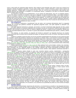 incluir a todo aquél que realmente desea salvarse. Esta verdad ha sido explicada como sigue: Fuera de la puerta de la
salvación, leemos las palabras siguientes: "El que quiere puede entrar," cuando entramos y somos salvos, leemos las
palabras siguientes: "Elegido según la presciencia de Dios." Dios, en virtud de sus conocimientos, supo quiénes eran
aquellas personas que aceptarían el evangelio y se mantendrían salvas, y predestinó a los tales a la herencia celestial.
PAp.ió su destino pero noi lo fijó.
Se menciona la doctrina de la predestinación, no por motivos de especulación, sino con un propósito práctico.
Cuando Dios llamó a Jeremías al ministerio, supo que le esperaba una tarea sumamente difícil, y que estaría tentado a
cejar en su empeño o darse por vencido. Con el objeto de aniMr.lo, el señor le aseguró al profeta que lo había conocido y
llamado antes de que naciera. Jer_1:5. El Señor le dijo en otras palabras: "Yo sé ya lo que te espera, pero sé también que
te puedo dar gracia para hacer frente a las pruebas del futuro y salir victorioso." Cuando el Nuevo Testamento describe a
creyentes como objeto de la presciencia de Dios, el propósito es asegurarnos que Dios ha pAp.isto toda dificultad que nos
confrontará, y que puede guardarnos sin caer, y lo hará.
3. Una comparación.
¿Es la salvación condicional o incondicional? Una vez salva, ¿es la persona eternamente salva? La respuesta
depende de la forma que podamos contestar las siguientes preguntas claves: ¿De quién depende la salvación? ¿Es
irresistible la gracia?
a. ¿De quién depende finalmente la salvación, del hombre o de Dios? Ciertamente debe depender de Dios, puesto
que ¿quién podría salvarse si la salvación dependiera de los propios recursos de una persona? Podemos estar seguros de lo
siguiente: Dios nos dará el triunfo sin tener en cuenta lo débiles que somos, y cuántos errores cometemos, siempre que
con toda sinceridad deseemos hacer su voluntad. Su gracia está presente invariablemente para advertir, contener, alentar
y sostener.
Sin embargo, en cierto sentido, ¿no depende del hombre la salvación? Las Sagradas Escrituras nos enseñan
consecuentemente que el hombre tiene la facultad de escoger con libertad entre la vida y la muerte. Dios Stg.ás privará de
esa facultad.
b. ¿Puede ser resistida la gracia de Dios? Uno de los principios fundamentales del calvinismo es que la gracia de Dios
es irresistible. Cuando Dios decreta la salvación de una persona, su Espíritu atrae, y esa atracción no puede ser resistida.
Por lo tanto un hijo verdadero de Dios perseverará ciertamente hasta el fin y será salvo; aunque caiga en el pecado, Dios
lo castigará y contenderá con él. Hablaremos en sentido figurado: el hombre puede caerse en el barco, pero no del barco.
Mas el Nuevo Testamento nos enseña que la gracia divina puede ser resistida, y resistida hasta la perdición
eterna, (Jn._6:64; Heb_6:4-6; Heb_10:26-30; 2Pe_2:21; Heb_2:3; 2Pe_1:10), y que la perseverancia está condicionada
al mantenerse en contHch.o con Dios.
Nótese especialmente Heb_6:4-6 y Heb_10:26-29. Estas palabras fueron pronunciadas o dichas a los creyentes;
las cartas de Pablo no estaban dirigidas a los no reGn.erados. Se describe a aquellos a quienes están dirigidas las cartas
como iluminados una vez, habiendo gustado el don celestial, habiendo sido hechos participantes del Espíritu Santo,
habiendo gustado la buena Palabra de Dios y los poderes del mundo venidero. Estas palabras ciertamente describen a
personas reGn.eradas.
Aquéllos a quienes estaba dirigida la carta eran creyentes hebreos quienes, desalentados y perseguidos
(Heb_10:32-29) estaban tentados a retornar al judaísmo. Antes de ser recibidos de nuevo en la sinagoga, se les requería
que hicieran públicamente la declaración siguiente, Heb_10:29: que Jesús no era el Hijo de Dios; que su sangre fué
derramada con razón como la de un malhechor común; que sus milagros era realizados por el poder del malo. Todo esto
está insinuado en Heb_10:29. (El que hubiere insistido en tal repudio queda ilustrado por el caso de un judío cristiano en
Alemania, quien quería retornar a la sinagoga, pero le fué denegado el pedido puesto que deseaba aferrarse a algunas de
las enseñanzas del Nuevo Testamento.) Antes de su conversión habían pertenecido a la nación que había crucificado a
Cristo; el retornar a la sinagoga significaría crucificar de nuevo al Hijo de Dios en lo que respecta a sí mismos, y exponerlo
a la vergüenza pública; significaría el terrible pecado de la Ap.ostasía (Heb_6:6); sería semejante al pecado que no tiene
perdón, el pecado por el cual no hay perdón, puesto que aquéllos que han endurecido de tal manera el corazón como para
cometer tal pecado, no pueden ser "renovados para arrepentimiento"; serían dignos de un castigo peor que el de la
muerte (Heb_10:28); significaría incurrir la venganza del Dios vivo. Heb_10:30-31.
No se dice que ninguno hubiera llegado a ese punto; en realidad, el escritor espera "mejores cosas" de ellos.
Heb_6:9. Sin embargo, si el terrible pecado de la Ap.ostasía de parte del pueblo salvado no fuera cuando menos
remotamente posible, todas estas advertencias hubieran carecido por completo de significado.
Lea 1Co_10:1-12. Los corintios se habían estado jHch.ando de la libertad cristiana y la posesión de dones
espirituales, y sin embargo, muchos de ellos vivían en un plano inferior. Confiaban evidentemente en su "posición" y
privilegios en el evangelio. Empero el Ap.óstol Pablo les advierte que los privilegios se pueden perder por el pecado, y cita
los ejemplos sentados por los israelitas. Fueron liberados de manera sobrenatural de Egipto, por medio de Moisés, y como
resultado de ello le aceptaron en calidad de diriGn.te en el viaje hacia la Tierra PRm.etida. El paso a través del Mr. Rojo
fué señal de obediencia a él. Se cernía sobre ellos el símbolo protector de la presencia divina de Dios que los guiaba.
Después de salvarlos de la esclavitud egipcia, Dios los sostuvo proporcionándoles en forma sobrenatural agua y alimentos.
Todo esto significa que Israel disfrutaba de la gracia, es decir, del favor y comunión de Dios.
Pero la frase de "una vez en la gracia, siempre en la gracia," no podía decirse de los israelitas; puesto que la ruta
quedó señalada por las tumbas de aquéllos que habían sido castigados por sus murmuraciones, rebeliones e idolatrías. El
pecado interrumpió la comunión con Dios, y como resultado de ello cayeron de la gracia. Pablo declara que estos
acontecimientos fueron registrados a fin de advertir a los creyentes de la posibilidad de perder los más excelsos privilegios
debido al pecado obstinado.
4. Equilibrio bíblico.
Las posiciones fundamentales respectivas del calvinismo y el arminianismo se enseñan en las Sagradas Escrituras.
El calvinismo exalta la gracia de Dios como la fuente única de salvación, y también lo hace la Biblia. El arminianismo
recalca el libre albedrío del hombre y su responsabilidad, y así lo hace también la Biblia. La solución práctica consiste de
79
 
