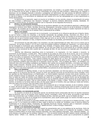 del Nuevo Testamento, tal como fueron expuestas originalmente, son simples y se pueden definir con sencillez. Empero
con el transcurso de los años, la iglesia se vio confrontada con puntos de vista erróneos y defectuosos con respecto a
doctrinas y se vio obligada entonces a cercarlas y protegerlas con definiciones. De este proceso de definición exHch.o y
detallado surgieron los credos. Las declaraciones doctrinales desempeñaron un pAp.el importante y a la vez necesario en
la vida de la iglesia, y se convirtieron en obstáculos solo cuando la fe viva fue reemplazada por el mero asentimiento a
dichas declaraciones.
La doctrina de la inspiración, según se enuncia en la Palabra, es muy sencilla, empero la presentación de puntos
de vista erróneos y defectuosos hizo necesario "proteger" la doctrina mediante definiciones amplias, detalladas. En
oposición a ciertas teorías, es necesario sostener que la inspiración de las Sagradas Escrituras es:
1. Divina y no meramente humana.
Los modernistas comparan la inspiración de los escritores sagrados con esa clarividencia espiritual y sabiduría que
desplegaron hombres como Platón, Sócrates, Browning, Shakespeare, Cervantes y otros Gn.ios de la literatura, la filosofía
y la religión. Se considera así la inspiración algo puramente natural. Esta teoría despoja al vocablo inspiración de todo su
significado, no es consecuente con el carácter único y sobrenatural de la Biblia.
2. Única y no común.
Algunos confunden la inspiración con la iluminación. La iluminación es la influencia ejercida por el Espíritu Santo,
la cual es común a todos los creyentes, y les facilita comprender las verdades divinas. 1Corintios 2:4; Mt.eo 16:17.
Afirman que tal iluminación es una explicación adecuada del oriGn. de la Biblia. Existe una facultad en el hombre, según se
enseña, por la cual el hombre puede conocer a Dios, algo así como un ojo del alma. En circunstancias que los hombres
piadosos de antaño meditaban en Dios, el Espíritu Divino vivificaba sus facultades, permitiéndoles el acceso a los misterios
divinos.
Tal iluminación ha sido pRm.etida a los creyentes y ha sido experimentada por ellos. Pero no es lo mismo que la
inspiración. Se nos dice (1Pedro 1:10-12) que a veces los profetas recibieron verdades por inspiración, y al mismo tiempo
les fue denegada la iluminación para comprender esas verdades. El Espíritu Santo inspiró sus palabras, pero no creyó
oportuno proporcionar el significado de esas palabras. Se nos dice que Caifás fue el instrumento de un mensaje inspirado
(aunque no tuvo conciencia de ello) cuando aún no pensaba de Dios. En ese momento era inspirado pero no iluminado.
Juan 11:49-52.
Nótense dos diferencias específicas entre la iluminación y la inspiración. (1) Con respecto a duración, la
iluminación es permanente, o puede serlo. "Mas la senda de los justos es como la luz de la aurora, que va en aumento
hasta que el día es perfecto." La unción que el creyente ha recibido del Santo permanece en él, nos dice Juan. 1Juan 2:20-
27. Por otra parte, la inspiración era intermitente, pues en efecto el profeta no podía profetizar a voluntad, sino que estaba
sujeto a la voluntad del Espíritu. "Pues ninguna profecía fue dada Stg.ás por un Hch.o de voluntad humana," dijo el
Ap.óstol Pedro, " sino que hombres inspirados por el Espíritu Santo hablaron de parte de Dios. 2Pedro 1:21. Lo repentino
de la inspiración profética está insinuado en la expresión común que dice: "Vino la palabra del Señor." Se establece una
distinción clara entre los profetas verdaderos que hablaron sólo cuando vino la palabra del Señor, y los falsos que hablaron
según propia invención. Jeremías 14:14; Jeremías 23:11; Jeremías 23:16; Ezequiel 13:2-3. (2) La iluminación admite
grados, la inspiración no. La Gn.te disfruta de distintos grados de iluminación, pues algunos poseen mayor penetración que
otros. Mas en el caso de la inspiración, en el sentido bíblico, una persona es ya sea inspirada o no lo es.
3. Viva y no mecánica.
La inspiración no significa dictado, ni que los escritores adoptaban una Hch.itud pasiva y su mente no tomaba
parte alguna en la escritura del Mt.erial, aunque es cierto que algunas porciones de las Escrituras fueron dictadas, como
por ejemplo los Diez Mandamientos y el Padrenuestro. La misma palabra inspiración excluye mera acción mecánica, y la
acción mecánica excluye la inspiración. Por ejemplo, un empresario no inspira a su secretaria cuando le dicta una carta.
Dios no habló por medio del hombre como hablaría por medio de un megáfono. Su Espíritu Divino usó las facultades del
hombre, produciendo así un mensaje perfectamente divino que no obstante ostenta carHch.erísticas de la personalidad del
escritor. Es la Palabra del Señor, mas en cierto sentido, la de Moisés, o Isaías, o Pablo. "Dios no ha hecho nada sin el
hombre; el hombre no ha hecho nada sin Dios. Es Dios quien habla en el hombre, Dios que habla por medio del hombre,
Dios que habla como hombre, Dios que habla a favor del hombre."
El hecho de la cooperación divina y humana en la producción de un mensaje inspirado, es de sí evidente; empero
el "como" del asunto escAp.a a nuestra observación. La interacción o influencia recíproca aún entre la mente y el cuerpo es
un misterio para el sabio más egregio. ¡Cuánto más cuando se trata de la interacción del Espíritu de Dios y el espíritu del
hombre!
4. Completa y no meramente parcial.
De acuerdo a la teoría de la inspiración parcial, los escritores fueron preservados del error en asuntos necesarios
para la salvación, pero no en asuntos como historia, ciencia, cronología y otros. Por lo tanto, de acuerdo a esta teoría,
sería mas correcto decir que "la Biblia contiene la Palabra de Dios, más bien que afirMr. que es la Palabra de Dios."
Esta teoría nos sume en la ciénaga de la incertidumbre, pues ¿quién puede juzgar de manera inerrable lo que es
esencial para la salvación y lo que no es?
¿En dónde se encuentra la autoridad infalible para decidir con respecto a qué parte es la Palabra de Dios, y qué
parte no es? Y si la historia de la Biblia es falsa, luego la doctrina no puede ser verdadera, pues la doctrina bíblica se
fundamenta en la historia bíblica. Finalmente, las Sagradas Escrituras mismas reclaman para sí inspiración completa,
plena. Cristo y sus Ap.óstoles Ap.lican el término "palabra de Dios" a todo el Antiguo Testamento.
5. Verbal, y no meramente conceptual.
De acuerdo a otro punto de vista, Dios inspiró los pensamientos pero no las palabras de los escritores. Dicho de
otra manera, Dios inspiró a los hombres, y los dejó librados a su propio criterio en la selección de vocablos y frases.
Empero el énfasis bíblico no recae sobre hombres inspirados, sino sobre palabras inspiradas. "Dios, habiendo hablado... en
otros tiempos a los padres por los profetas."Hebreos 1:1. "sino los santos hombres de Dios hablaron siendo inspirados del
Espíritu Santo." 2Pedro 1:21. Además, es difícil separar palabra y pensamiento, puesto que el pensamiento es palabra
8
 