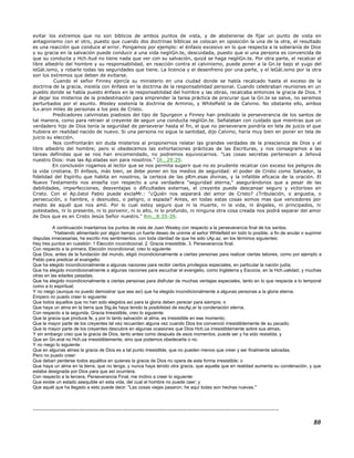 evitar los extremos que no son bíblicos de ambos puntos de vista, y de abstenerse de fijar un punto de vista en
antagonismo con el otro, puesto que cuando dos doctrinas bíblicas se colocan en oposición la una de la otra, el resultado
es una reacción que conduce al error. Pongamos por ejemplo: el énfasis excesivo en lo que respecta a la soberanía de Dios
y su gracia en la salvación puede conducir a una vida negliGn.te, descuidada, puesto que si una persona es convencida de
que su conducta y Hch.itud no tiene nada que ver con su salvación, quizá se haga negliGn.te. Por otra parte, el recalcar el
libre albedrío del hombre y su responsabilidad, en reacción contra el calvinismo, puede poner a la Gn.te bajo el yugo del
leGál.ismo, y robarle todas las seguridades que tiene. La licencia y el desenfreno por una parte, y el leGál.ismo por la otra
son los extremos que deben de evitarse.
Cuando el señor Finney ejercía su ministerio en una ciudad donde se había recalcado hasta el exceso de la
doctrina de la gracia, insistía con énfasis en la doctrina de la responsabilidad personal. Cuando celebraban reuniones en un
pueblo donde se había puesto énfasis en la responsabilidad del hombre y las obras, recalcaba entonces la gracia de Dios. Y
al dejar los misterios de la predestinación para emprender la tarea práctica de procurar que la Gn.te se salve, no seremos
perturbados por el asunto. Wesley sostenía la doctrina de Arminio, y Whitefield la de Calvino. No obstante ello, ambos
lLv.aron miles de personas a los pies de Cristo.
Predicadores calvinistas piadosos del tipo de Spurgeon y Finney han predicado la perseverancia de los santos de
tal manera, como para retraer al creyente de seguir una conducta negliGn.te. Señalaban con cuidado que mientras que un
verdadero hijo de Dios tenía la seguridad de perseverar hasta el fin, el que no perseverare pondría en tela de juicio el que
hubiera en realidad nacido de nuevo. Si una persona no sigue la santidad, dijo Calvino, haría muy bien en poner en tela de
juicio su elección.
Nos confrontarán sin duda misterios al proponernos relatar las grandes verdades de la presciencia de Dios y el
libre albedrío del hombre; pero si obedecemos las exhortaciones prácticas de las Escrituras, y nos consagramos a las
tareas definidas que se nos han encomendado, no podremos equivocarnos. "Las cosas secretas pertenecen a Jehová
nuestro Dios: mas las Ap.eladas son para nosotros." Dt._29:29.
En conclusión rogamos al lector que se nos permita sugerir que no es prudente recalcar con exceso los peligros de
la vida cristiana. El énfasis, más bien, se debe poner en los medios de seguridad: el poder de Cristo como Salvador, la
fidelidad del Espíritu que habita en nosotros, la certeza de las pRm.esas divinas, y la infalible eficacia de la oración. El
Nuevo Testamento nos enseña con respecto a una verdadera "seguridad eterna," asegurándonos que a pesar de las
debilidades, imperfecciones, desventajas o dificultades externas, el creyente puede descansar seguro y victorioso en
Cristo. Con el Ap.óstol Pablo puede exclaMr.: "¿Quién nos separará del amor de Cristo? ¿Tribulación, o angustia, o
persecución, o hambre, o desnudez, o peligro, o espada? Antes, en todas estas cosas somos mas que vencedores por
medio de aquél que nos amó. Por lo cual estoy seguro que ni la muerte, ni la vida, ni ángeles, ni principados, ni
potestades, ni lo presente, ni lo porvenir, ni lo alto, ni lo profundo, ni ninguna otra cosa creada nos podrá separar del amor
de Dios que es en Cristo Jesús Señor nuestro." Rm._8:35-39.
A continuación insertamos los puntos de vista de Juan Wesley con respecto a la perseverancia final de los santos.
"Habiendo alimentado por algún tiempo un fuerte deseo de unirme al señor Whitefield en todo lo posible, a fin de anular o suprimir
disputas innecesarias, he escrito mis sentimientos, con toda claridad de que he sido cAp.az, en los términos siguientes:
Hay tres puntos en cuestión: 1 Elección incondicional. 2. Gracia irresistible. 3. Perseverancia final.
Con respecto a la primera, Elección incondicional, creo lo siguiente:
Que Dios, antes de la fundación del mundo, eligió incondicionalmente a ciertas personas para realizar ciertas labores, como por ejemplo a
Pablo para predicar el evangelio;
Que ha elegido incondicionalmente a algunas naciones para recibir ciertos privilegios especiales; en particular la nación judía;
Que ha elegido incondicionalmente a algunas naciones para escuchar el evangelio, como Inglaterra y Escocia, en la Hch.ualidad, y muchas
otras en las edades pasadas;
Que ha elegido incondicionalmente a ciertas personas para disfrutar de muchas ventajas especiales, tanto en lo que respecta a lo temporal
como a lo espiritual;
Y no niego (aunque no puedo demostrar que sea así) que ha elegido incondicionalmente a algunas personas a la gloria eterna.
Empero no puedo creer lo siguiente:
Que todos aquellos que no han sido elegidos así para la gloria deben perecer para siempre; o
Que haya un alma en la tierra que Stg.ás haya tenido la posibilidad de escAp.ar la condenación eterna.
Con respecto a la segunda, Gracia Irresistible, creo lo siguiente:
Que la gracia que produce fe, y por lo tanto salvación al alma, es irresistible en ese momento;
Que la mayor parte de los creyentes tal vez recuerden alguna vez cuando Dios los convenció irresistiblemente de su pecado;
Que la mayor parte de los creyentes descubre en algunas ocasiones que Dios Hch.úa irresistiblemente sobre sus almas;
Y sin embargo creo que la gracia de Dios, tanto antes como después de esos momentos, puede ser y ha sido resistida; y
Que en Gn.eral no Hch.úa irresistiblemente, sino que podemos obedecerla o no.
Y no niego lo siguiente:
Que en algunas almas la gracia de Dios es a tal punto irresistible, que no pueden menos que creer y ser finalmente salvadas.
Pero no puedo creer:
Que deban perderse todos aquéllos en quienes la gracia de Dios no opera de esta forma irresistible; o
Que haya un alma en la tierra, que no tenga, y nunca haya tenido otra gracia, que aquella que en realidad aumenta su condenación, y que
estaba designada por Dios para que así ocurriera.
Con respecto a la tercera, Perseverancia Final, me inclino a creer lo siguiente:
Que existe un estado asequible en esta vida, del cual el hombre no puede caer; y
Que aquél que ha llegado a esto puede decir: "Las cosas viejas pasaron; he aquí todas son hechas nuevas."
---------------------------------------------------------------------------------------------------------------------
80
 