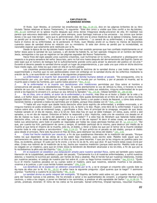CAP.ITULO IX:
LA SANIDAD DIVINA
El Rvdo. Juan Wesley, al comentar las enseñanzas de Stg._5:14-15, dice en las páginas brillantes de su libro
titulado "Notas relativas al Nuevo Testamento," lo siguiente: "Este don único y visible que Dios confió a los Ap.óstoles;
(Mr._6:13) continuó en la iglesia mucho después que otros dones milagrosos desAp.arecieran de ella. En realidad nos
parece que estuviera destinado a continuar para siempre, pues Santiago instruye a los ancianos - los únicos que tenían
dones o los que más tenían - para que lo administraran. Este don era la única medicina de la Iglesia Cristiana, hasta que
se perdió por la incredulidad... "Y la oración de fe sanará al enfermo..." Lo sanará de su enfermedad, y si algún pecado
fuera el motivo de su enfermedad, se le perdonará. El Rvdo. Juan Wesley anotó en su Diario no menos de doscientos
cuarenta casos de sanidad divina en relación con su ministerio. Si este don divino se perdió por la incredulidad, es
razonable esperar que solamente será restituido por la fe.
Desde la época de los Ap.óstoles hasta nuestros días han existido personas que han confiado implícitamente en el
Señor Jesús para la sanidad de sus cuerpos, y allí donde ha habido fe, se han operado milagros en el nombre del Señor
Jesús, semejantes a los que se registran en las páginas sagradas del Nuevo Testamento.
Hacia fines del siglo pasado unos cuarenta creyentes, cual iluminarias en la noche, predicaron y atestiguaron con
respecto a la gracia sanadora del señor Jesucristo, pero no fué sino hasta después del derramamiento del Espíritu Santo en
este siglo que el número de testigos fué lo suficientemente grande como para atraer la atención del público en Gn.eral.*
Durante el decenio pasado la sanidad divina ocupó un lugar de preponderancia, y por cada uno que creía en dicha doctrina
hace medio siglo, son miles los que creen en ella en la Hch.ualidad.
Los creyentes pentecostales aceptan por unanimidad la doctrina de la sanidad divina y casi todos ellos la han
experimentado y muchos que no son pentecostales creen sin embargo en la sanidad divina de los enfermos mediante la
oración de fe, y se suscribirán sin vacilación a las siguientes proposiciones:
1. La enfermedad y la muerte han descendido sobre la familia humana debido al pecado. "De consiguiente, vino la
reconciliación por uno, por tanto como el pecado entró en el mundo por un hombre, y por el pecado la muerte, así la
muerte pasó a todos los hombres, por cuanto todos pecaron." Rm._5:12.
2. Ni la enfermedad ni la muerte son bendiciones sino maldiciones permitidas por Dios sobre el hombre a
consecuencia del pecado y la desobediencia. "Y dijo: Si oyeres atentamente la voz de Jehová tu Dios, e hicieres lo recto
delante de sus oJs., y dieres oídos a sus mandamientos, y guardares todos sus estatutos, ninguna enfermedad de la que
envié a los Egipcios te enviaré a ti; porque yo soy Jehová tu Sanador." Ex._15:26. (Véase también Dt._28:15-68.
3. No es Dios, sino el diablo, el autor de la enfermedad y la muerte, mas Dios es el Autor y Dador de la vida y la
salud, y el Señor Jesús vino para destruir las obras del diablo. Esto queda demostrado en el libro de Job y en otros muchos
pasajes bíblicos. Por ejemplo: "Cómo Dios ungió con el Espíritu Santo y con poder a Jesús de Nazaret, y cómo éste anduvo
haciendo bienes y sanando a todos los oprimidos por el diablo, porque Dios estaba con él." Hch._10:38.
"Y había allí una mujer que desde hacía dieciocho años tenía espíritu de enfermedad, y andaba encorvada, y en
ninguna manera se podía enderezar. Cuando Jesús la vió, la llamó y le dijo: Mujer, eres libre de tu enfermedad. Y puso las
manos sobre ella; y ella se enderezó luego, y glorificaba a Dios. Pero el principal de la sinagoga, enojado de que Jesús
hubiese sanado en el día de reposo, dijo a la Gn.te: Seis días hay en que se debe trabajar; en estos, pues, venid y sed
sanados, y no en día de reposo. Entonces el Señor le respondió y dijo: Hipócrita, cada uno de vosotros ¿no desata en el
día de reposo su buey o su asno del pesebre y lo lLv.a a beber? Y a esta hija de Abraham que Satanás había atado
dieciocho años, ¿no se le debía desatar de esta ligadura en el día de reposo? Al decir él estas cosas, se avergonzaban
todos sus adversarios; pero todo el pueblo se regocijaba por todas las cosas gloriosas hechas por él. Lc_13:11-17. "Así
que, por cuanto los hiJs. participaron de carne y sangre, él también participó de lo mismo, para destruir por medio de la
muerte al que tenía el imperio de la muerte, esto es, al diablo, y librar a todos los que por el temor de la muerte estaban
durante toda la vida sujetos a servidumbre." Heb_2:14-15. "El que prHch.ica el pecado es del diablo; porque el diablo
peca desde el principio. Para esto Ap.areció el Hijo de Dios, para deshacer las obras del diablo." 1Jn._3:8.
4. Cristo fué hecho maldición por nosotros, a fin de que quedáramos liberados de la maldición del pecado. "Porque
todos los que dependen de las obras de la ley están bajo maldición, pues escrito está: Maldito todo aquel que no
permaneciere en todas las cosas escritas en el libro de la ley, para hacerlas. Y que por la ley ninguno se justifica para con
Dios, es evidente, porque: El justo por la fe vivirá; y la ley no es de fe, sino que dice: El que hiciere estas cosas vivirá por
ellas. Cristo nos redimió de la maldición de la ley, hecho por nosotros maldición (porque está escrito: Maldito todo el que
es colgado en un madero), para que en Cristo Jesús la bendición de Abraham alcanzase a los Gn.tiles, a fin de que por la
fe recibiésemos la pRm.esa del Espíritu." Gál._3:10-14.
5. En la expiación se establece una estipulación amplia para nuestra sanidad física, como así también para nuestra
liberación de la culpabilidad, penalidad y poder del pecado. "Ciertamente lLv.ó él nuestras enfermedades, y sufrió nuestros
dolores; y nosotros le tuvimos por azotado, por herido de Dios y abatido. Mas él herido fué por nuestras rebeliones, molido
por nuestros pecados; el castigo de nuestra paz fué sobre él, y por su llaga fuimos nosotros curados." Isa_53:4-5. "Quién
lLv.ó él mismo nuestros pecados en su cuerpo sobre el madero, para que nosotros, estando muertos a los pecados,
vivamos a la justicia; y por cuya herida fuisteis sanados." 1Pe_2:24.
6. Los beneficios de la expiación se obtienen únicamente por la fe, y se le otorgan al creyente sólo cuando éste se
Ap.ropia de ellos por la fe. En Mr._10:51 el señor hace la siguiente pregunta: ¿Qué quieres que te haga?" Y asimismo
expresa: "Conforme a vuestra fe os sea hecho." Mt._9:29.
7. La sanidad divina es parte integral del evangelio. "El Espíritu de Señor está sobre mí; por cuanto me ha ungido
para dar buenas nuevas a los pobres; me ha enviado a sanar a los quebrantados de corazón; a pregonar libertad a los
cautivos, y vista a los ciegos; a poner en libertad a los oprimidos; a predicar el año agradable del Señor." Lc_4:18-19. "Y
yendo, predicad, diciendo: El reino de los cielos se ha acercado. Sanad enfermos, limpiad leprosos, resucitad muertos,
81
 