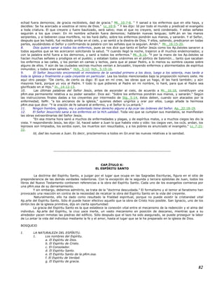 echad fuera demonios; de gracia recibisteis, dad de gracia." Mt._10:7-8. " Y sanad a los enfermos que en ella haya, y
decidles: Se ha acercado a vosotros el reino de Dios." Lc_10:9. " Y les dijo: Id por todo el mundo y predicad el evangelio
a toda criatura. El que creyere y fuere bautizado, será salvo; mas el que no creyere, será condenado. Y estas señales
seguirán a los que creen: En mi nombre echarán fuera demonios; hablarán nuevas lenguas; toMr.án en las manos
serpientes, y si bebieren cosa mortífera, no les hará daño; sobre los enfermos pondrán sus manos, y sanarán. Y el Señor,
después que les habló, fué recibido arriba en el cielo, y se sentó a la diestra de Dios. Y ellos, saliendo, predicaron en todas
partes, ayudándoles el Señor y confirmando la palabra con las señales que la seguían. Amén." Mr._16:15-20.
8. Dios quiere sanar a todos los enfermos, pues se nos dice que tanto el Señor Jesús como los Ap.óstoles sanaron a
todos aquellos que se les acercaron solicitando la salud. "Y cuando llegó la noche, trajeron a él muchos endemoniados; y
con la palabra echó fuera a los demonios, y sanó a todos los enfermos." Mt._8:16. "Y por la mano de los Ap.óstoles se
hacían muchas señales y prodigios en el pueblo; y estaban todos unánimes en el pórtico de Salomón... tanto que sacaban
los enfermos a las calles, y los ponían en camas y lechos, para que al pasar Pedro, a lo menos su sombra cayese sobre
alguno de ellos. Y aún de las ciudades vecinas muchos venían a Jerusalén, trayendo enfermos y atormentados de espíritus
inmundos; y todos eran sanados." Hch._5:12; Hch._5:15-16.
9. El Señor Jesucristo encomendó el ministerio de la sanidad primero a los doce, luego a los setenta, mas tarde a
toda la iglesia y finalmente a cada creyente en particular. Lea los textos mencionados bajo la proposición número siete. He
aquí otro pasaje: "De cierto, de cierto os digo: El que en mí cree, las obras que yo hago, él las hará también; y aún
mayores hará, porque yo voy al Padre. Y todo lo que pidiereis al Padre en mi nombre, lo haré, para que el Padre sea
glorificado en el Hijo." Jn._14:12-13.
10. Las últimas palabras del Señor Jesús, antes de ascender al cielo, de acuerdo a Mr._16:18, constituyen una
pRm.esa permanente relativa a su poder sanador. Dice así: "Sobre los enfermos pondrán sus manos, y sanarán." Según
las instrucciones finales dadas a los creyentes por intermedio de Stg._5:14, éstos deben, cuando son atacados por la
enfermedad, llaMr. "a los ancianos de la iglesia," quienes deben ungirlos y orar por ellos. Luego añade la hermosa
pRm.esa que dice: "Y la oración de fe salvará al enfermo, y el Señor lo Lv.antará."
11. Ningún hombre, iglesia, rey o potentado tiene derecho alguno a Ap.ocar las órdenes del Señor. Ap._22:18-19.
12. El Señor Jesucristo sana a los enfermos en la Hch.ualidad. Toda vez que se cumplan sus mandatos, se manifiestan
las obras extraordinarias del Señor Jesús.
"En esa misma hora sanó a muchos de enfermedades y plagas, y de espíritus malos, y a muchos ciegos les dio la
vista. Y respondiendo Jesús, les dijo: Id, haced saber a Juan lo que habéis visto y oído: los ciegos ven, los coJs. andan, los
leprosos son limpiados, los sordos oyen, los muertos son resucitados, y a los pobres es anunciado el evangelio." Lc_7:21-
22.
Id, dad las nuevas a Juan. Es decir, proclamemos a todos en Gn.eral las nuevas relativas a la sanidad.
----------------------------------------------------------------------------------------
CAP.ÍTULO X:
EL ESPÍRITU SANTO
La doctrina del Espíritu Santo, a juzgar por el lugar que ocupa en las Sagradas Escrituras, figura en el sitio de
preponderancia de las demás verdades redentoras. Con la excepción de la segunda y tercera epístolas de Juan, todos los
libros del Nuevo Testamento contienen referencias a la obra del Espíritu Santo. Cada uno de los evangelios comienza por
una pRm.esa de su derramamiento.
Y sin embargo, debemos admitirlo, se trata de la "doctrina descuidada." El formalismo y el temor al fanatismo han
provocado una reacción en contra de la necesidad de recalcar la obra del Espíritu Santo en la vida del creyente.
Naturalmente, ello ha dado como resultado la frialdad espiritual, porque no puede existir la cristiandad vital
Ap.arte del Espíritu Santo. Sólo él puede hacer efectivo aquello que la obra de Cristo hizo posible. San Ignacio, uno de los
diriGn.tes de la iglesia primitiva, dijo en cierta oportunidad:
La gracia del Espíritu Santo es la que establece la conexión vital entre el mecanismo de la redención y el alma del
individuo. Ap.arte del Espíritu, la cruz yace inerte, un vasto mecanismo en posición de descanso, mientras que a su
alrededor yacen inmotas las piedras del edificio. Sólo después que el lazo ha sido asegurado, se puede proseguir la labor
de Lv.antar la vida del individuo mediante la fe y el amor, hasta el lugar que se le ha preparado en la iglesia de Dios.
BOSQUEJO
I. LA NATURALEZA DEL ESPÍRITU.
1. Los nombres del Espíritu.
a. El Espíritu de Dios.
b. El Espíritu de Cristo.
c. El Consolador.
d. El Espíritu Santo.
e. El Espíritu Santo de la pRm.esa.
f. El Espíritu de Verdad.
g. El Espíritu de gracia.
82
 