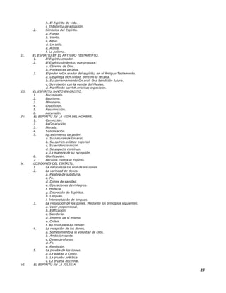 h. El Espíritu de vida.
i. El Espíritu de adopción.
2. Símbolos del Espíritu.
a. Fuego.
b. Viento.
c. Agua.
d. Un sello.
e. Aceite.
f. La paloma.
II. EL ESPÍRITU EN EL ANTIGUO TESTAMENTO.
1. El Espíritu creador.
2. El Espíritu dinámico, que produce:
a. Obreros de Dios.
b. Portavoces de Dios.
3. El poder reGn.erador del espíritu, en el Antiguo Testamento.
a. Despliega Hch.ividad, pero no la recalca.
b. Su derramamiento Gn.eral. Una bendición futura.
c. Su relación con la venida del Mesías.
d. Manifiesta carHch.erísticas especiales.
III. EL ESPÍRITU SANTO EN CRISTO.
1. Nacimiento.
2. Bautismo.
3. Ministerio.
4. Crucifixión.
5. Resurrección.
6. Ascensión.
IV. EL ESPÍRITU EN LA VIDA DEL HOMBRE.
1. Convicción.
2. ReGn.eración.
3. Morada.
4. Santificación.
5. Ap.estimiento de poder.
a. Su naturaleza Gn.eral.
b. Su carHch.erística especial.
c. Su evidencia inicial.
d. Su aspecto contínuo.
e. La manera de su recepción.
6. Glorificación.
7. Pecados contra el Espíritu.
V. LOS DONES DEL ESPÍRITU.
1. La naturaleza Gn.eral de los dones.
2. La variedad de dones.
a. Palabra de sabiduría.
c. Fe.
d. Dones de sanidad.
e. Operaciones de milagros.
f. Profecía.
g. Discreción de Espíritus.
h. Lenguas.
i. Interpretación de lenguas.
3. La regulación de los dones. Mediante los principios siguientes:
a. Valor proporcional.
b. Edificación.
c. Sabiduría.
d. Imperio de sí mismo.
e. Orden.
f. Ap.titud para Ap.render.
4. La recepción de los dones.
a. Sometimiento a la voluntad de Dios.
b. Ambición santa.
c. Deseo profundo.
d. Fe.
e. Rendición.
5. La prueba de los dones.
a. La lealtad a Cristo.
b. La prueba práctica.
c. La prueba doctrinal.
VI. EL ESPÍRITU EN LA IGLESIA.
83
 