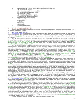 1. El advenimiento del Espíritu. Lo que ocurrió el día de Pentecostés fué:
a. El nacimiento de la iglesia.
b. La evidencia de la glorificación de Cristo.
c. La consumación de la obra de Cristo.
d. La unción de la iglesia.
e. La morada del Espíritu en la iglesia.
f. El comienzo del período del Espíritu.
2. El ministerio del Espíritu visto en:
a. Administración.
b. Predicación.
c. Oración.
d. Canciones.
e. Testimonio.
3. La ascensión del Espíritu.
I. LA NATURALEZA DEL ESPÍRITU.
¿Quién es el espíritu Santo? Podemos encontrar la respuesta a esta pregunta estudiando los nombres que lLv.a y
los símbolos que ilustran su labor.
1. Los nombres del Espíritu.
a. El Espíritu de Dios. El Espíritu Santo es el poder ejecutivo de la Deidad, el cual trabaja en todas las esferas, tanto
físicas como morales. Por medio del Espíritu Santo, Dios creó y preserva el Universo. Por medio del Espíritu Santo - "el
dedo de Dios," Lc_11:20 - Dios opera en la esfera espiritual, convirtiendo a los pecadores y santificando y sustentando a
los creyentes.
(1) ¿Es divino el Espíritu Santo en el sentido absoluto de la palabra? Su Deidad queda demostrada por medio de
los hechos siguientes: Se le confieren atributos divinos. Es eterno, omnipresente, omnipotente, y omnisciente. Heb_9:14;
Sal_139:7-10; Lc_1:35; 1Co_2:10-11. Se le adscriben operaciones divinas, como son: la creación, reGn.eración y
resurrección. Gn._1:2; Job_33:4; Jn._3:5-8; Rm._8:11. Se le pone a un mismo nivel de dignidad con el Padre y el Hijo.
1Co_10:4-6; 2Co_13:14; Mt._28:19; Ap._1:4.
(2) ¿Es el Espíritu Santo una persona o solamente una influencia? A menudo se menciona al Espíritu Santo en
forma impersonal, por ejemplo, el aliento que llena, la unción que unge, el fuego que alumbra y proporciona calor, el agua
que se derrama en abundancia, el don del cual todos somos partícipes. Sin embargo, todas éstas no son sino meras
descripciones de sus operaciones. Las Sagradas Escrituras describen al Espíritu Santo en forma tal, que no dejan lugar a
dudas con respecto a su personalidad. En efecto, ejercita los atributos de su personalidad, que son: intelecto, (Rm._8:27);
voluntad, (1Co_12:11) y sensibilidad (Ef._4:30). Se le atribuyen Hch.ividades personales. En efecto, él Ap.ela (2Pe_1:21);
enseña (Jn._14:26); atestigua, (Gál._4:6); intercede, (Rm._8:26); habla, (Ap._2:7); ordena, (Hch._16:6-7) y testifica,
(Jn._15:26). Se le puede contristar (Ef._4:30); o mentir (Hch._5:3); o blasfeMr. (Mt._12:31-32).
Se indica asimismo su personalidad por el hecho de que el Espíritu Santo se manifiestó en la forma visible de una
paloma (Mt._3:16) y también porque se le distingue de sus dones. 1Co_12:11.
Quizá algunos le hayan negado personalidad al Espíritu Santo porque en las descripciones que de él se hacen, no
se le atribuye cuerpo o forma. Pero la personalidad y corporeidad (calidad de corpóreo) deben distinguirse entre si.
Personalidad es aquello que posee inteliGn.cia, sentimientos y voluntad, y no requiere necesariamente un cuerpo. Además,
la falta de forma definida no constituye un argumento contra la realidad. El viento es real y sin embargo no tiene forma.
Jn._3:8.
No es difícil forMr.se una idea de Dios el Padre o del Señor Jesucristo, pero algunos han confesado ser incAp.aces
de forMr.se una concepción clara del Espíritu Santo. La razón es doble. En primer lugar las operaciones del Espíritu Santo a
través de las Escrituras son invisibles, secretas e internas. En segundo lugar, el Espíritu Santo nunca habla de sí mismo o
se representa a sí. Siempre se Ap.ela en el nombre y en la representación de otro. Se esconde tras el Señor Jesús y en las
profundidades de nuestro hombre interior. Nunca llama la atención a sí mismo, sino hacia la voluntad de Dios y la obra
salvadora de Cristo. "Porque no hablará de sí mismo," Jn._16:13.
(3) ¿Es el Espíritu Santo una personalidad separada y distinta de Dios el Padre? Si, lo es. El Espíritu Santo procede
de Dios, es enviado de Dios, es el don de Dios para el hombre. Y sin embargo, el Espíritu Santo no es independiente de
Dios. Representa siempre a Dios, y Hch.úa en las esferas del pensamiento, de la voluntad y Hch.ividad. Cómo puede el
Espíritu Santo ser uno con Dios y distinto de Dios, constituye una parte del misterio de la Trinidad.
b. El Espíritu de Cristo. Rm._8:9. No existe una distinción esencial entre el Espíritu de Dios, el Espíritu de Cristo y el
Espíritu Santo, porque hay un solo Espíritu Santo, como hay un solo Dios y un solo Hijo. Pero el Espíritu Santo tiene varios
nombres que describen sus diversos ministerios.
¿Por qué se llama al Espíritu Santo el espíritu de Cristo? (1) Porque se le envía en el nombre de Cristo. Jn._14:26.
(2) Porque él es el Espíritu que envió Cristo. El Espíritu Santo es el principio de la vida espiritual, por el cual los hombres
nacen en el reino de Dios. Esta nueva vida del espíritu es impartida y mantenida por Cristo, (Jn._1:12-13; Jn._4:10;
Jn._7:38), quien también es el que bautiza con el Espíritu Santo. Mt._3:11. (3) El Espíritu Santo es denominado el Espíritu
de Cristo porque su misión especial en esta edad es glorificar a Cristo. Jn._16:14. Su labor especial está relacionada con
aquél que vivió, murió, resucitó y ascendió. Convierte en una realidad vívida en los creyentes lo que Cristo ha hecho para
ellos. (4) El Cristo glorificado está presente en la iglesia y en los creyentes por medio del espíritu Santo. Se dice a menudo
que el Espíritu Santo ha venido para ocupar el lugar de Cristo, pero sería más exHch.o decir que ha venido para hacer de
Cristo una realidad. El Espíritu Santo hace posible y real la omnipresencia de Cristo en el mundo, (Mt._18:20), y su
morada en los creyentes. La conexión entre Cristo y el Espíritu Santo, moran en el creyente, (Gál._2:20), y (Rm._8:9-10),
y el creyente "está en Cristo," y "en el espíritu."
Gracias al espíritu Santo, la vida de Cristo viene a ser nuestra vida en Cristo.
84
 
