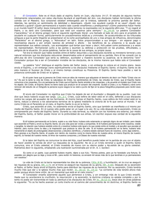 c. El Consolador. Este es el título dado al espíritu Santo en Juan, cAp.ítulos 14-17. El estudio de algunos hechos
íntimamente relacionados con estos cAp.ítulos Ap.elará el significado del don. Los discípulos habían terminado la última
comida con el Maestro. Sus corazones estaban embargados por la tristeza, sabiendo la próxima partida del Señor.
Además, les oprimía un sentimiento de debilidad y desamparo. ¿Quién nos ayudará cuando él se vaya? ¿Quién nos
enseñará y guiará? ¿Quién permanecerá a nuestro lado cuando enseñemos y prediquemos? ¿Cómo podremos hacer frente
a un mundo hostil? El señor Jesús tranquilizó todos estos temores no expresados con la siguiente pRm.esa: "Y yo rogaré al
Padre, y os dará otro Consolador, para que esté con vosotros para siempre." Jn._14:16. La palabra Consolador
("paracletos," en el idioma griego) tiene el siguiente significado literal: uno llamado al lado de otro para el propósito de
ayudarle en cualquier forma, particularmente en procedimientos leGál.es y criminales. Se acostumbraba en los tribunales
antiguos a que la parte litigante se presentaran en la corte acompañados de uno o mas amigos de influencia, denominados
"Paracletos" en el idioma griego, y "Advocatus" en latín. Estos proporcionaban a sus amigos - sin esperar pago o
recompensa alguna y por simple razones de amistad o afecto - los beneficios de su presencia o la ayuda que
representaban sus sabios conseJs.. Les aconsejaban qué tenían que hacer y decir; Hch.uaban como portavoces y a veces
los representaban. Permanecían junto a las partes y asumían su defensa y protección en las pruebas, dificultades, y
peligros de la situación. En pocas palabras, hacían de la causa de sus amigos, su propia causa.
Tal era la relación que había existido entre el Señor Jesucristo y sus discípulos durante su ministerio terrenal y era
natural entonces que los discípulos estuvieran desanimados ante el pensamiento de su partida. Pero él les consoló con la
pRm.esa de otro Consolador que sería su defensor, auxiliador y maestro durante su ausencia. se le denomina "otro"
Consolador porque iba a ser el Consolador invisible de los discípulos, de la misma manera que había sido el Consolador
visible.
La palabra "otro" distingue al espíritu Santo del Señor Jesús, y sin embargo le coloca en el mismo plano. Jesús
envía el Espíritu, y sin embargo viene espiritualmente a los discípulos mediante el Espíritu Santo; el Espíritu Santo es de
esta manera el Sucesor de Cristo y al mismo tiempo constituye su Presencia. El Espíritu Santo hace posible y real la
presencia continuada de Cristo en la iglesia.
Es él quien hace que la persona de Cristo more en ellos de manera que adquieran el derecho de decir con Pablo "Cristo vive en
mi." Es por lo tanto la vida de Cristo, la naturaleza de Cristo, los sentimientos de Cristo, las virtudes de Cristo, que el Espíritu Santo
comunica a los creyentes. Es a la semejanza de Cristo que el Espíritu Santo amolda a los creyentes, y de acuerdo al modelo que Cristo nos
ha dejado. Sin Cristo, el Espíritu Santo no tiene nada que producir en el corazón del creyente. Quitad a Cristo y a su Palabra y será como
remover del estudio de un fotógrafo la persona cuyos rasgos la luz está a punto de fijar en la placa fotográfica preparada para recibir esos
rasgos.
El envío del Consolador no significa que Cristo ha dejado de ser el Auxiliador y Abogado de su pueblo. Juan nos
dice que Jesús todavía ocupa ese cargo. 1Jn._2:1. Cristo, cuya esfera de labor está en el cielo, defiende a sus discípulos
contra los cargos del acusador de los hermanos. Al mismo tiempo el Espíritu Santo, cuya esfera de Hch.ividad está en la
tierra, reduce a silencio a los adversarios terrenos de la iglesia mediante la victoria de la fe que vence al mundo. Y así
como Cristo es el Paracleto en el cielo, el Espíritu Santo lo es en la tierra.
Cristo, que ascendió al cielo, no solamente envía el Espíritu Santo, sino que también se manifiesta a sí mismo por
medio del Espíritu Santo. En el cuerpo sólo podía estar en un lugar a la vez. En su vida después de la ascensión, Cristo es
omnipresente por medio del Espíritu Santo. Durante su vida terrenal, su relación con los hombres era externa; por medio
del Espíritu Santo, el Señor puede morar en la profundidad de sus almas. Un escritor expuso esa verdad de la siguiente
manera:
Si él hubiera permanecido en la tierra, sujeto a su vida física, hubiera sido solamente un ejemplo digno de ser imitado; pero desde
que ascendió al Padre y envió su Espíritu Santo, es una vida para ser vivida y compartida. Si él hubiera permanecido entre nosotros, visible
y tangible, la relación que hubiera existido entre él y nosotros hubiera sido igual a la que existe entre el modelo y el escultor que esculpe el
mármol, pero nunca como la idea y la inspiración que produce la obra de arte. Si él hubiera permanecido en la tierra, hubiera sido
meramente el objeto de prolongadas observaciones y estudios científicos, y hubiera estado siempre fuera de nosotros, como algo externo...
Pero gracias a su Espíritu Santo, él puede vivir dentro de nosotros como la misma Alma de nuestra alma, el mismo Espíritu de nuestro
espíritu, la Verdad de nuestra mente, el Amor de nuestros corazones, y el Deseo de nuestra voluntad.
Si la labor del Espíritu es comunicar la obra del Hijo, ¿qué beneficio puede haber en la partida de uno con el objeto
de hacer posible la venida de otro? La respuesta es la siguiente: No es a un Cristo terrenal a quién el Espíritu Santo
comunica, sino al Cristo celestial, el Cristo investido de nuevo con su eterno poder y Ap.estido de su gloria celestial.
Podríamos decir lo siguiente, empleando una ilustración suministrada por el Dr. A. J. Gordon:
Es como si un padre, cuyo pariente hubiera muerto, dijera a sus hiJs.: "Somos pobres, pero yo he heredado una fortuna. Si
aceptáis con alegría que os deje y cruce el Mr., para recibir mi herencia, os enviaré mil veces más de lo que tendríais si yo permaneciera
con vosotros."
La vida de Cristo en la tierra representaba los días de su pobreza, (2Co_8:9), y humillación; en la cruz se aseguró
las riquezas de su gracia, (Ef._1:7); en el trono se aseguró las riquezas de su gloria, (Ef._3:16). Después de su ascensión
al Padre, el Señor Jesús envió el Espíritu Santo para distribuir las riquezas de su herencia. Por su ascensión, Cristo tendría
mucho más que dar y la iglesia mucho mas que recibir. Jn._16:12; Jn._14:12. "La corriente de vida tendrá ahora más
poder porque ahora tiene oriGn. de un manantial que está en el cielo mismo."
El Consolador enseña solamente aquello que pertenece a Cristo, y sin embargo más de lo que Cristo enseñó.
Hasta que no aconteciera la crucifixión, la resurrección y la ascensión, la doctrina cristiana no estaba completa y por lo
tanto no podía ser transmitida en toda su plenitud a los discípulos de Cristo. En Jn._16:12-13, Jesús dice en otras palabras
lo siguiente: "Yo os he hecho avanzar un corto trecho en el camino del conocimiento de mi doctrina; el Espíritu Santo os
85
 