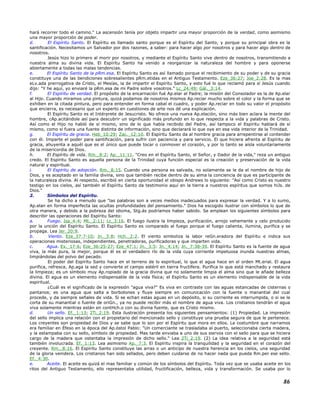 hará recorrer todo el camino." La ascensión tenía por objeto impartir una mayor proporción de la verdad, como asimismo
una mayor proporción de poder.
d. El Espíritu Santo. El Espíritu es llamado santo porque es el Espíritu del Santo, y porque su principal obra es la
santificación. Necesitamos un Salvador por dos razones, a saber: para hacer algo por nosotros y para hacer algo dentro de
nosotros.
Jesús hizo lo primero al morir por nosotros, y mediante el Espíritu Santo vive dentro de nosotros, transmitiendo a
nuestra alma su divina vida. El Espíritu Santo ha venido a reorganizar la naturaleza del hombre y para oponerse
abiertamente a todas las malas tendencias.
e. El Espíritu Santo de la pRm.esa. El Espíritu Santo es así llamado porque el recibimiento de su poder y de su gracia
constituye una de las bendiciones sobresalientes pRm.etidas en el Antiguo Testamento. Eze_36:27; Joe_2:28. Es la mas
eLv.ada prerrogativa de Cristo, el Mesías, la de impartir el Espíritu Santo, y esto fué lo que reclamó para sí Jesús cuando
dijo: "Y he aquí, yo enviaré la pRm.esa de mi Padre sobre vosotros." Lc_24:49; Gál._3:14.
f. El Espíritu de verdad. El propósito de la encarnación fué Ap.elar al Padre; la misión del Consolador es la de Ap.elar
al Hijo. Cuando miramos una pintura, quizá podamos de nosotros mismos Ap.reciar mucho sobre el color y la forma que se
exhiben en la citada pintura, pero para entender en forma cabal el cuadro, y poder Ap.reciar en todo su valor el propósito
que encierra, es necesario que un experto en cuestiones de arte nos dé una explicación.
El Espíritu Santo es el Intérprete de Jesucristo. No ofrece una nueva Ap.elación, sino más bien aclara la mente del
hombre, cAp.acitándole así para descubrir un significado más profundo en lo que respecta a la vida y palabras de Cristo.
Así como el Hijo no habló de sí mismo, sino de lo que había recibido del Padre, así tampoco el Espíritu hablará de sí
mismo, como si fuera una fuente distinta de información, sino que declarará lo que oye en esa vida interior de la Trinidad.
g. El Espíritu de gracia. Heb_10:29; Zac._12:10. El Espíritu Santo da al hombre gracia para arrepentirse al contender
con él. Imparte el poder para santificación, para sufrir con paciencia y para servicio. El que hiciera afrenta al Espíritu de
gracia, ahuyenta a aquél que es el único que puede tocar o conmover el corazón, y por lo tanto se aísla voluntariamente
de la misericordia de Dios.
h. El Espíritu de vida. Rm._8:2; Ap._11:11. "Creo en el Espíritu Santo, el Señor, y Dador de la vida," reza un antiguo
credo. El Espíritu Santo es aquella persona de la Trinidad cuya función especial es la creación y preservación de la vida
natural y espiritual.
i. El Espíritu de adopción. Rm._8:15. Cuando una persona es salvada, no solamente se le da el nombre de hijo de
Dios, y es aceptado en la familia divina, sino que también recibe dentro de su alma la conciencia de que es participante de
la naturaleza divina. Al respecto, escribió en cierta oportunidad el obispo Andrews lo siguiente: "Así como Cristo es nuestro
testigo en los cielos, así también el Espíritu Santo da testimonio aquí en la tierra a nuestros espíritus que somos hiJs. de
Dios."
2. Símbolos del Espíritu.
Se ha dicho a menudo que "las palabras son a veces medios inadecuados para expresar la verdad. Y a lo sumo,
Ap.elan en forma imperfecta las ocultas profundidades del pensamiento." Dios ha escogido ilustrar con símbolos lo que de
otra manera, y debido a la pobreza del idioma, Stg.ás podríamos haber sabido. Se emplean los siguientes símbolos para
describir las operaciones del Espíritu Santo:
a. Fuego. Isa_4:4; Mt._2:11; Lc_3:16. El fuego ilustra la limpieza, purificación, arrojo vehemente y celo producido
por la unción del Espíritu Santo. El Espíritu Santo es comparado al fuego porque el fuego calienta, ilumina, purifica y se
propaga. Lea Jer_20:9.
b. Viento. Eze_37:7-10; Jn._3:8; Hch._2:2. El viento simboliza la labor reGn.eradora del Espíritu e indica sus
operaciones misteriosas, independientes, penetradoras, purificadoras y que imparten vida.
c. Agua. Ex._17:6; Eze_36:25-27; Eze_47:1; Jn._3:5: Jn._4:14; Jn._7:38-39. El Espíritu Santo es la fuente de agua
viva, la más pura, la mejor, porque él es el verdadero río de la vida cuya corriente impetuosa inunda nuestras almas,
limpiándolas del polvo del pecado.
El poder del Espíritu Santo hace en el terreno de lo espiritual, lo que el agua hace en el orden Mt.erial. El agua
purifica, refresca, Ap.aga la sed y convierte el campo estéril en tierra fructífera. Purifica lo que está manchado y restaura
la limpieza; es un símbolo muy Ap.ropiado de la gracia divina que no solamente limpia el alma sino que le añade belleza
divina. El agua es un elemento indispensable de la vida física; el Espíritu Santo es un elemento indispensable de la vida
espiritual.
¿Cuál es el significado de la expresión "agua viva?" Es viva en contraste con las aguas estancadas de cisternas o
pantanos; es una agua que salta a borbotones y fluye siempre en comunicación con la fuente o manantial del cual
procede, y da siempre señales de vida. Si se echan estas aguas en un depósito, si su corriente es interrumpida, o si se le
corta de su manantial o fuente de oriGn., ya no puede recibir más el nombre de agua viva. Los cristianos tendrán el agua
viva solamente mientras están en contHch.o con su divina fuente, que es Cristo mismo.
d. Un sello. Ef._1:13; 2Ti_2:19. Esta ilustración presenta los siguientes pensamientos: (1) Propiedad. La impresión
del sello implica una relación con el propietario del mencionado sello y constituye una prueba segura de que le pertenece.
Los creyentes son propiedad de Dios y se sabe que lo son por el Espíritu que mora en ellos. La costumbre que narramos
era familiar en Éfeso en la época del Ap.óstol Pablo: "Un comerciante se trasladaba al puerto, seleccionaba cierta madera,
y la estampaba con su sello, símbolo de propiedad. Mas tarde enviaba a uno de sus siervos con el sello para que se hiciera
cargo de la madera que ostentaba la impresión de dicho sello." Lea 2Ti_2:19. (2) La idea relativa a la seguridad está
también involucrada. Ef._1:13. Lea asimismo Ap._7:3. El Espíritu inspira la tranquilidad y la seguridad en el corazón del
creyente. Rm._8:16. El Espíritu Santo constituye las arras o un anticipo de nuestra herencia en los cielos, una seguridad
de la gloria venidera. Los cristianos han sido sellados, pero deben cuidarse de no hacer nada que pueda Rm.per ese sello.
Ef._4:30.
e. Aceite. El aceite es quizá el mas familiar y común de los símbolos del Espíritu. Toda vez que se usaba aceite en los
ritos del Antiguo Testamento, ello representaba utilidad, fructificación, belleza, vida y transformación. Se usaba por lo
86
 