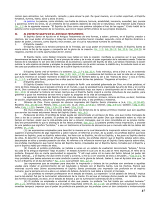 común para alimentos, luz, lubricación, remedio y para aliviar la piel. De igual manera, en el orden espiritual, el Espíritu
fortalece, ilumina, libera, sana y alivia el alma.
f. La paloma. La paloma, como símbolo, nos habla de dulzura, ternura, amabilidad, inocencia, suavidad, paz, pureza
y paciencia. Entre los sirios, es un emblema de los poderes dadores de vida de la naturaleza. Una tradición judía traduce
Gn._1:2 de la siguiente manera: "El Espíritu de Dios como una paloma cobijaba el haz de las aguas." Cristo habló de la
paloma como la personificación de la inocencia, que era el rasgo carHch.erístico de sus propios discípulos.
II. EL ESPIRITU SANTO EN EL ANTIGUO TESTAMENTO.
El Espíritu Santo se Ap.ela en el Antiguo Testamento de tres formas, a saber: primero, en el Espíritu creador o
cósmico, por cuyo poder el Universo y todas las criaturas vivientes fueron creadas; segundo, como el Espíritu dinámico o
dador de poder, y tercero, como Espíritu reGn.erador, por el cual la naturaleza humana es cambiada.
1. El Espíritu creador.
El Espíritu Santo es la tercera persona de la Trinidad, por cuyo poder el Universo fué creado. El Espíritu Santo se
movía sobre la faz de las aguas y compartía así la gloria de la creación. Gn._1:2; Job_26:13; Sal_33:6; Sal_104:30. Al
respecto, escribió en cierta oportunidad del Dr. Denio:
El Espíritu Santo, como Deidad inmanente (que habita) en toda la creación, manifiesta su presencia por lo que nosotros
denominamos las leyes de la naturaleza. El es el principio del orden y de la vida, el poder organizador de la naturaleza creada. Todas las
fuerzas de la naturaleza no son sino sólo evidencias de la presencia y operación del Espíritu de Dios. Las fuerzas mecánicas, la acción
química, la vida orgánica de plantas y animales, la energía relacionada con la acción nerviosa, la inteliGn.cia y la conducta moral no son
otra cosa que pruebas de la inmanencia de Dios, de la cual el Espíritu es el aGn.te.
El Espíritu Santo creó al hombre y lo sostiene. Gn._2:7 y Job_33:4. Todo individuo, sirva a Dios o no, es sostenido
por el poder creador del Espíritu de Dios. Dan_5:23; Hch._17:28. La existencia del hombre es cual la nota de un órgano,
que dura mientras el Creador mantiene el dedo en la tecla. El hombre debe su ser a las "manos de Dios," o sea al Verbo,
Jn._1:1-3, y al Espíritu Santo, porque fue a ellos que les fueron dichas las palabras: "Hagamos al hombre..."
2. El Espíritu dinámico.
El Espíritu Creador hizo al hombre con el objeto de forMr. una sociedad gobernada por Dios, en otras palabras, el
reino de Dios. Después que el pecado entrara en el mundo, y que la sociedad fuera organizada Ap.arte de Dios y en contra
de él, Dios comenzó de nuevo llamando a Israel y organizándolo bajo sus leyes y constituyendo así el reino de Jehová.
2Cr._13:8. Al estudiar la historia de Israel, leemos que el Espíritu Santo inspiró a ciertos individuos de ese pueblo, para
gobernar y guiar los miembros de ese reino y vigilar su progreso en la vida de consagración.
La operación dinámica del Espíritu Santo creó dos clases de ministros: primero, obreros de Dios, es decir, hombres
de acción, organizadores, ejecutivos y segundo, portavoces de Dios, o sea profetas y maestros.
a. Obreros de Dios. Como ejemplo de obreros inspirados del Espíritu Santo citaremos a Js.é, (Gn._41:38-40);
Bezaleel, (Ex._35:30-31); Moisés, (Nm._11:16-17); Js.ué, (Nm._27:8-21); Otoniel, (Jdg_3:9-10); Gedeón, (Jdg_6:34);
Jefte, (Jdg_11:29); Sansón, (Jdg_13:24-25) y Saúl, (1Sa_10:6).
Era muy probable, a la luz de estos ejemplos, que los diriGn.tes de la iglesia primitiva insistían que aún aquéllos
que servían las mesas estuviesen llenos del Espíritu Santo. Hch._6:3.
b. Portavoces de Dios. El profeta de Israel puede ser denominado un portavoz de Dios, uno que recibe mensajes de
Dios y los da a conocer al pueblo. El profeta de Dios estaba conciente del poder Dios que descendía sobre su vida de
tiempo en tiempo, poder que le cAp.acitaba para dar a conocer mensajes, que no eran concebidos en su propia mente.
Esto era precisamente lo que lo distinguía de los falsos profetas. Eze_13:2. La palabra profeta indica inspiración, y procede
de una palabra que significa "borbotar," o sea un testimonio al torrente de elocuencia que a menudo salía de los labios del
profeta. Jn._7:38.
(1) Las expresiones empleadas para describir la manera en la cual descendía la inspiración sobre los profetas, nos
sugieren el pensamiento de algo repentino y sobre natural. Al referirse al oriGn. de su poder, los profetas dijeron que Dios
derramó su Espíritu, puso su Espíritu sobre ellos, los lleno con su Espíritu, les dió su Espíritu, y les puso su Espíritu dentro
de ellos. Al describir la variedad de influencias del Espíritu Santo, los profetas dijeron que el Espíritu estaba sobre ellos,
descansaba en ellos y tomaba posesión de ellos. Al referirse a la influencia misma que el Espíritu Santo ejercía sobre ellos,
los profetas manifestaron que fueron llenos del Espíritu Santo, impulsados por el Espíritu Santo, tomados por el Espíritu y
que el Espíritu habló por medio de ellos.
(2) Cuando el profeta profetizaba, se hallaba a veces en un estado de exaltación denominado "éxtasis," forma
eLv.ada de la antigua expresión "bajo el poder," el estado durante el cual uno es eLv.ado al reino espiritual, el reino de la
profecía. Ezequiel dijo en cierta oportunidad lo siguiente: "Y allí cayó sobre mí la mano del Señor Jehová (el poder del
Señor Jehová)... y el Espíritu me alzó entre el cielo y la tierra, y me lLv.ó en visiones de Dios a Jerusalén..." Eze_8:1-3. Es
muy probable que Isaías estuviera en esta condición cuando vio la gloria de Jehová. Isaías 6. Juan el Ap.óstol dice que "yo
fui en el Espíritu en el día del Señor." Ap._1:10. Lea también Hch._22:17.
Las expresiones que se emplean para describir la inspiración y éxtasis de los profetas son similares a aquéllas
usadas para relatar el acontecimiento de ser bautizado o llenado con el Espíritu Santo. Lea los Hechos. Parece que
mientras ocurría este último acontecimiento el Espíritu Santo provocaba una impresión tan profunda en el espíritu
humano, que la persona era eLv.ada a un estado de éxtasis, durante la cual daba a conocer el mensaje.
(3) Los profetas no siempre profetizaron en el estado de éxtasis. La expresión "y fué palabra de Jehová," implica
que la Ap.elación fué por la iluminación sobrenatural de la mente. Es así que el mensaje divino puede ser recibido por las
dos formas expuestas, es decir, en el estado de éxtasis y por la iluminación sobrenatural de la mente.
(4) El profeta no empleaba a voluntad el don que poseía. La profecía "no fué traída por voluntad humana."
2Pe_1:21. Jeremías dijo que no sabía que el pueblo maquinaba contra él. Jer_11:19. Los profetas nunca supusieron, ni los
israelitas tampoco creyeron que el poder de profecía era poseído por los profetas como un don constante e ininterrumpido
87
 
