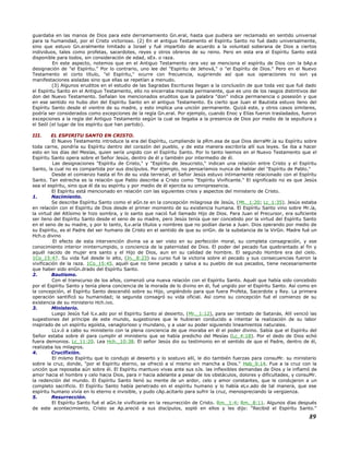 guardaba en las manos de Dios para este derramamiento Gn.eral, hasta que pudiera ser reclamado en sentido universal
para la humanidad, por el Cristo victorioso. (2) En el antiguo Testamento el Espíritu Santo no fué dado universalmente,
sino que estuvo Gn.eralmente limitado a Israel y fué impartido de acuerdo a la voluntad soberana de Dios a ciertos
individuos, tales como profetas, sacerdotes, reyes y otros obreros de su reino. Pero en esta era el Espíritu Santo está
disponible para todos, sin consideración de edad, sEx. o raza.
En este aspecto, notemos que en el Antiguo Testamento rara vez se menciona el espíritu de Dios con la bAp.e
designación de "el Espíritu." Por lo contrario, uno lee del "Espíritu de Jehová," o "el Espíritu de Dios." Pero en el Nuevo
Testamento el corto título, "el Espíritu," ocurre con frecuencia, sugiriendo así que sus operaciones no son ya
manifestaciones aisladas sino que ellas se repetían a menudo.
(3) Algunos eruditos en el estudio de las Sagradas Escrituras llegan a la conclusión de que toda vez que fué dado
el Espíritu Santo en el Antiguo Testamento, ello no encerraba morada permanente, que es uno de los rasgos distintivos del
don del Nuevo Testamento. Señalan los mencionados eruditos que la palabra "don" indica permanencia o posesión y que
en ese sentido no hubo don del Espíritu Santo en el antiguo Testamento. Es cierto que Juan el Bautista estuvo lleno del
Espíritu Santo desde el vientre de su madre, y esto implica una unción permanente. Quizá este, y otros casos similares,
podría ser considerados como excepciones de la regla Gn.eral. Por ejemplo, cuando Enoc y Elías fueron trasladados, fueron
excepciones a la regla del Antiguo Testamento según la cual se llegaba a la presencia de Dios por medio de la sepultura y
el Seól (el lugar de los espíritu que han partido).
III. EL ESPIRITU SANTO EN CRISTO.
El Nuevo Testamento introduce la era del Espíritu, cumpliendo la pRm.esa de que Dios derraMr.ía su Espíritu sobre
toda carne, pondría su Espíritu dentro del corazón del pueblo, y de esta manera escribiría allí sus leyes. Se iba a hacer
esto en los días del Mesías, quien sería ungido con el Espíritu Santo. Por lo tanto leemos en el Nuevo Testamento que el
Espíritu Santo opera sobre el Señor Jesús, dentro de él y también por intermedio de él.
Las designaciones "Espíritu de Cristo," y "Espíritu de Jesucristo," indican una relación entre Cristo y el Espíritu
Santo, la cual no es compartida por sus discípulos. Por ejemplo, no pensaríamos nunca de hablar del "Espíritu de Pablo."
Desde el comienzo hasta el fin de su vida terrenal, el Señor Jesús estuvo íntimamente relacionado con el Espíritu
Santo. Tan estrecha es la relación que Pablo describe a Cristo como "Espíritu Vivificante." El significado no es que Jesús
sea el espíritu, sino que él da su espíritu y por medio de él ejercita su omnipresencia.
El Espíritu está mencionado en relación con las siguientes crisis y aspectos del ministerio de Cristo.
1. Nacimiento.
Se describe Espíritu Santo como el aGn.te en la concepción milagrosa de Jesús, (Mt._1:20; Lc_1:35). Jesús estaba
en relación con el Espíritu de Dios desde el primer momento de su existencia humana. El Espíritu Santo vino sobre Mr.ía,
la virtud del Altísimo le hizo sombra, y lo santo que nació fué llamado Hijo de Dios. Para Juan el Precursor, era suficiente
ser lleno del Espíritu Santo desde el seno de su madre, pero Jesús tenía que ser concebido por la virtud del Espíritu Santo
en el seno de su madre, y por lo tanto, lLv.aría títulos y nombres que no podían darse a Juan. Dios operando por medio de
su Espíritu, es el Padre del ser humano de Cristo en el sentido de que su oriGn. de la substancia de la VirGn. Madre fué un
Hch.o divino
El efecto de esta intervención divina va a ser visto en su perfección moral, su completa consagración, y ese
conocimiento interior ininterrumpido, o conciencia de la paternidad de Dios. El poder del pecado fue quebrantado al fin y
aquél nacido de mujer era santo y el Hijo de Dios, aun en su calidad de hombre. El segundo Hombre era del cielo.
1Co_15:47. Su vida fué desde lo alto, (Jn._8:23) su curso fué la victoria sobre el pecado y sus consecuencias fueron la
vivificación de la raza. 1Co_15:45. aquél que no tiene pecado y salva a su pueblo de sus pecados, tiene necesariamente
que haber sido enGn.drado del Espíritu Santo.
2. Bautismo.
Con el transcurso de los años, comenzó una nueva relación con el Espíritu Santo. Aquél que había sido concebido
por el Espíritu Santo y tenía plena conciencia de la morada de lo divino en él, fué ungido por el Espíritu Santo. Así como en
la concepción, el Espíritu Santo descendió sobre su Hijo, ungiéndolo para que fuera Profeta, Sacerdote y Rey. La primera
operación santificó su humanidad; la segunda consagró su vida oficial. Así como su concepción fué el comienzo de su
existencia de su ministerio Hch.ivo.
3. Ministerio.
Luego Jesús fué lLv.ado por el Espíritu Santo al desierto, (Mr._1:12), para ser tentado de Satanás. Allí venció las
sugestiones del príncipe de este mundo, sugestiones que le hubieran conducido a intentar la realización de su labor
inspirado de un espíritu egoísta, vanaglorioso y mundano, y a usar su poder siguiendo lineamientos naturales.
LLv.ó a cabo su ministerio con la plena conciencia de que moraba en él el poder divino. Sabía que el Espíritu del
Señor estaba sobre él para cumplir el ministerio que se había predicho del Mesías (Lc_4:18). Por el dedo de Dios echó
fuera demonios. Lc_11:20. Lea Hch._10:38. El señor Jesús dio su testimonio en el sentido de que el Padre, dentro de él,
realizaba los milagros.
4. Crucifixión.
El mismo Espíritu que lo condujo al desierto y lo sostuvo allí, le dio también fuerzas para consuMr. su ministerio
sobre la cruz, donde, "por el Espíritu eterno, se ofreció a sí mismo sin mancha a Dios." Heb_9:14. Fue a la cruz con la
unción que reposaba aún sobre él. El Espíritu mantuvo vivas ante sus oJs. las inflexibles demandas de Dios y le inflamó de
amor hacia el hombre y celo hacia Dios, para ir hacia adelante a pesar de los obstáculos, dolores y dificultades, y consuMr.
la redención del mundo. El Espíritu Santo llenó su mente de un ardor, celo y amor constantes, que le condujeron a un
completo sacrificio. El Espíritu Santo había penetrado en el espíritu humano y lo había eLv.ado de tal manera, que ese
espíritu humano vivía en lo eterno e invisible, y pudo cAp.acitarlo para sufrir la cruz, menospreciando la vergüenza.
5. Resurrección.
El Espíritu Santo fué el aGn.te vivificante en la resurrección de Cristo. Rm._1:4; Rm._8:11. Algunos días después
de este acontecimiento, Cristo se Ap.areció a sus discípulos, sopló en ellos y les dijo: "Recibid el Espíritu Santo."
89
 