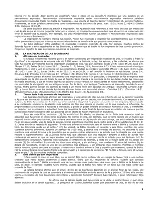 interna ("y no penséis decir dentro de vosotros"; "dice el necio en su corazón,") mientras que una palabra es un
pensamiento expresado. Pensamientos divinamente inspirados serían naturalmente expresados mediante palabras
divinamente inspiradas. Pablo nos habla de "palabras... que enseña el Espíritu Santo." 1Corintios 2:13. Versión Moderna.
Finalmente, se citan palabras particulares como fundamento de doctrinas de peso. Juan 10:35; Mt.eo 22:42-45; Gálatas
3:16; Hebreos 12:26-27.
Se debe distinguir entre Ap.elación e inspiración. Por Ap.elación nos referimos a ese Hch.o de Dios por medio del
cual Ap.ela lo que el hombre no podía hallar por sí mismo; por inspiración queremos decir que el escritor es preservado del
error al escribir esa Ap.elación. Por ejemplo, los Diez Mandamientos fueron Ap.elados y Moisés recibió inspiración para
registrarlos en el Pentateuco.
La inspiración no siempre implica Ap.elación. Moisés fue inspirado a registrar los acontecimientos que él mismo
había presenciado y que por lo tanto se encontraban dentro de la esfera de sus propios conocimientos.
Se debe distinguir entre palabras no inspiradas y registro inspirado de ella. Por ejemplo, muchos dichos de
Satanás figuran o están registrados en las Escrituras, y sabemos que el diablo no fue inspirado de Dios cuando pronunció.
Empero el registro de esas expresiones satánicas es inspirado.
III. LA VERIFICACION DE LAS ESCRITURAS
1. Afirman ser inspiradas
El Antiguo Testamento reclama para si el haber sido escrito por inspiración especial de Dios. El vocablo o frase "y
dijo Dios" o su equivalente se emplea más de 2.600 veces. La historia, la ley, los salmos, y las profecías, se afirma que
todo fue escrito por hombres bajo la inspiración especial de Dios. Vea por ejemplo: Éxodo 24:4; Éxodo 34:28; Js.ué 3:9;
2Reyes 17:13; Isaías 34:16; Isaías 59:21; Zacarías 7:12; Salmos_78:1; Proverbios 6:23. Cristo mismo endosó el Antiguo
Testamento, lo citó y vivió en armonía con sus enseñanzas. Endosó su verdad y autoridad (Mt.eo 5:18; Juan 10:35; Lucas
18:31-33; Lucas 24:25; Lucas 24:44; Mt.eo 23:1-2; Mt.eo 26:54) y así también lo hicieron los Ap.óstoles. Lucas 3:4;
Rm.anos 3:2; 2Timoteo 3:16; Hebreos 1:1; 2Pedro 1:21; 2Pedro 3:2; Hechos 1:16; Hechos 3:18; 1Corintios 2:9-16.
¿Reclama para sí el Nuevo Testamento una inspiración similar? En particular, la inspiración de los evangelios está
garantizada por la pRm.esa de Cristo de que el Espíritu Santo traería a la memoria de los Ap.óstoles todas las cosas que
les había enseñado, y que el mismo Espíritu los guiaría a toda verdad. En todas partes el Nuevo Testamento, declarando
con autoridad la abrogación de las antiguas leyes. Por lo tanto, si el Antiguo Testamento es inspirado, también lo es el
Nuevo. Pedro parece colocar los escritos de Pablo a un mismo nivel con aquellos del Antiguo Testamento (2Pedro 3:15-
16), y tanto Pablo como los demás Ap.óstoles afirman hablar con autoridad divina. 1Corintios 2:13; 1Corintios 14:31;
1Tesalonicenses 2:13; 1Tesalonicenses 4:2; 2Pedro 3:2; 1Juan 1:5; Ap.ocalipsis 1:1.
2. Tienen toda la Ap.ariencia de inspiradas
Las Sagradas Escrituras afirman ser inspiradas, y un examen de ellas Ap.ela el hecho de que su carácter sustenta
o Ap.oya esa afirmación. La Biblia se presenta ante el tribunal, por así decirlo, con un buen testimonio. Con respecto a sus
autores, la Biblia fue escrita por hombre cuya honestidad e integridad no puede ser puesta en tela de juicio. Con respecto
a su contenido, encierra la Ap.elación más sublime de Dios que conoce el mundo; en lo que respecta a influencia, ha
proporcionado luz salvadora a naciones e individuos, y posee un poder infalible de conducir hombres a Dios, y transforMr.
su carácter; en lo referente a autoridad, llena los requisitos de corte final de Ap.elaciones en religión, de manera que los
cultos falsos hallan necesario citar sus palabras con el objeto de hacer impresión en el público.
Para ser específicos, notemos: (1) Su exHch.itud. En efecto, se observa en la Biblia una ausencia total de
absurdos que Ap.arecen en otros libros sagrados. No leemos en ella, por ejemplo, que la tierra naciera de un huevo que
necesitó varios años para incubar, que la tierra descansa sobre la cAp.arazón de una tortuga, que está rodeada de siete
Mr.es de agua salada, jugo de caña de azúcar, licores espiritosos, manteca pura, leche agria y otras substancias. El Dr. D.
S. Clarke escribe al respecto lo siguiente: "Existe una diferencia insondable para el hombre entre la Biblia y cualquier otro
libro. La diferencia reside en el oriGn.." (2) Su unidad. La Biblia consiste en sesenta y seis libros, escritos por unos
cuarenta autores diferentes, durante un período de 1600 años, y abarca una variedad de asuntos, no obstante lo cual
mantiene una unidad de tema y de propósito que se puede explicar solamente si se admite que fue dirigida por una mente
rectora o superintendente. (3) ¿Cuántos libros hay que justifican aún dos lecturas? Empero la Biblia se puede leer
centenares de veces sin que se logre sondear sus profundidades, o sin que pierda el interés para sus lectores. (4) Su
extraordinaria circulación, habiendo sido traducida a centenares de idiomas, y leída en la mayor parte de los países del
mundo (5) Su Hch.ualidad. Es uno de los libros mas antiguos, y sin embargo, mas moderno. El alma del hombre Stg.ás
dejará de necesitarla. El pan es uno de los alimentos mas antiguos, y sin embargo mas moderno. Mientras el hombre
sienta hambre, querrá pan para su cuerpo; y mientras el hombre anhele a Dios y aquello que es eterno, querrá la Biblia.
(6) Su extraordinaria preservación frente a la persecución y la oposición de la ciencia. "El Mr.tillo se Rm.pe, pero el yunque
sigue en pie." (7) Sus muchas profecías cumplidas.
3. Uno siente que son inspiradas
"¿Pero usted no cree en ese libro, no es cierto? Dijo cierto profesor de un colegio de Nueva York a una señora
cristiana que había estado asistiendo a clase bíblica. "Claro que sí," respondió la señora, "sucede que conozco
personalmente al Autor." Había expresado una de las razones más poderosas para creer que la Biblia es la Palabra de
Dios, es decir, el llamado nuestro fuero interno, puesto que la Biblia nos habla en un tono que nos hace sentir que
procede de Dios.
La iglesia Rm.ana afirma que el oriGn. divino de las Escrituras depende en el análisis final de las cosas, del
testimonio de la iglesia, la cual se considera a si misma guía infalible en todo asunto de fe y práctica. "¡Cómo si la verdad
eterna e inviolable de Dios dependiera del criterio u opinión del hombre!" Declaró Juan Calvino, el gran reformador. Dijo
además:
Se afirma que la iglesia decide qué Ap.erencia se le debe a las Escrituras, y qué libros
deben incluirse en el canon sagrado... La pregunta de "¿cómo podemos saber que proceden de Dios, si ello no se nos
9
 