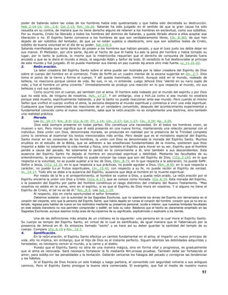 poder de Satanás sobre las vidas de los hombres había sido quebrantado y que había sido decretada su destrucción.
Heb_2:14-15; 1Jn._3:8; Col_2:15; Rm._16:20. Satanás ha sido juzgado en el sentido de que la gran causa ha sido
resuelta en su contra, de manera que no tiene derecho alguno de retener a los hombres en esclavitud, como sus súbditos.
Por su muerte, Cristo ha liberado a todos los hombres del dominio de Satanás, y queda librado ahora a ellos aceptar esa
liberación o no. El Espíritu Santo convence a los hombres de que son verdaderamente libres, (Jn._8:36), de que han
dejado de ser súbditos del tentador, de que ya no están sujetos a obedecerle, sino que son súbditos leales de Cristo,
súbdito de buena voluntad en el día de su poder. Sal_110:3.
Satanás manifestaba que tenía derecho de poseer a los hombres que habían pecado, y que el Juez justo los debía dejar en
sus manos. El Mediador, por otra parte, Ap.eló al hecho de que él había lLv.ado la pena del hombre y había tomado su
lugar, por lo tanto la justicia, lo mismo que la misericordia requerían que el derecho de conquista de Satanás fuera
anulado y que se le diera el mundo a Jesús, el segundo Adán y Señor de todo. El veredicto le fué desfavorable al príncipe
de este mundo y fué juzgado. El no puede mantener sus bienes en paz cuando Ap.arece otro más fuerte. Lc_11:21-22.
2. ReGn.eración.
La labor creadora del Espíritu Santo sobre el alma puede ser ilustrada por la labor creadora del Espíritu de Dios
sobre el cuerpo del hombre en el comienzo. Trate de forMr.se un cuadro mental de la escena sugerida en Gn._2:7. Dios
toma el polvo de la tierra y forma el cuerpo. Y allí queda inanimado, inmóvil. Aunque está en el mundo, rodeado de
belleza, no reacciona porque carece de vida. No oye, ni ve, ni entiende. Luego Jehová Dios "alentó en su nariz soplo de
vida; y fué el hombre un alma viviente." Inmediatamente se produjo una reacción en lo que respecta al mundo, vio sus
bellezas y oyó sus sonidos.
Como ocurrió con el cuerpo, así también con el alma. El hombre está rodeado por el mundo del espíritu y por Dios
que no está leJs. de ninguno de nosotros. Hch._17:27. Y sin embargo, vive y Hch.úa como si ese mundo no existiera
porque está muerto, espiritualmente hablando, y por lo tanto no puede reaccionar ante ese mundo. Pero cuando el mismo
Señor que vivificó el cuerpo vivifica el alma, la persona despierta al mundo espiritual y comienza a vivir una vida espiritual.
Cualquiera que haya presenciado las reacciones de un verdadero convertido, después del acontecimiento experimental y
fundamental conocido como el nuevo nacimiento, sabe que la reGn.eración no es simplemente una doctrina, sino también
una realidad práctica.
3. Morada.
Lea Jn._14:17; Rm._8:9; 1Co_6:19; 2Ti_1:14; 1Jn._2:27; Col_1:27; 1Jn._3:24; Ap._3:20.
Dios está siempre presente en todas partes. Ello constituye una necesidad. En él todos los hombres viven, se
mueven y son. Pero morar significa que él está presente en una nueva forma, manteniendo una relación personal con el
individuo. Esta unión con Dios, denominada morada, es producida en realidad por la presencia de la Trinidad completa
como lo veremos al examinar los textos mencionados más arriba. Pero desde que es el ministerio especial del Espíritu
Santo morar en los corazones de los hombres, la unión con Dios es denominada la morada del Espíritu Santo. Muchos
eruditos en el estudio de la Biblia, que se adhieren a las enseñanzas fundamentales de la misma, sostienen que Dios
impartió a Adán no solamente la vida mental y física, sino también el Espíritu para morar en su ser, Espíritu que el hombre
perdió a causa del pecado. No solamente lo perdió en lo concerniente a él, sino también a sus descendientes. Esta
ausencia del Espíritu Santo ha dejado al hombre en oscuridad espiritual y debilidad. Mediante las facultades de su
entendimiento, la persona no convertida no puede conocer las cosas que son del Espíritu de Dios, (1Co_2:14); en lo que
respecta a la voluntad, no se puede sujetar a la ley de Dios, (Rm._8:7); en lo que respecta a la adoración, no puede llaMr.
Señor a Jesús, (1Co_12:3); en lo que respecta a sus prácticas, no puede agradar a Dios, (Rm._8:8); en lo que respecta a
carácter, no puede lLv.ar frutos espirituales, (Jn._15:4); con respecto a su fe, no puede recibir al Espíritu de verdad.
Jn._14:17. Todo ello se debe a la ausencia del Espíritu, ausencia que deja al hombre en la muerte espiritual.
Por medio de la fe y el arrepentimiento, el hombre se vuelve a Dios, y queda reGn.erado. La reGn.eración por el
Espíritu encierra la unión con Dios y Cristo. (1Co_6:17), que se conoce como morada. 1Co_6:19. Esta morada del Espíritu,
o la posesión del Espíritu por parte del hombre constituye el rasgo distintivo del cristiano del Nuevo Testamento. "Mas
vosotros no estáis en la carne, sino en el espíritu, si es que el Espíritu de Dios mora en vosotros. Y si alguno no tiene el
Espíritu de Cristo, el tal no es de él." Rm._8:9. Lea Jud_1:19.
Al respecto, dijo en cierta oportunidad el señor Smeaton:
Debemos sostener, con la autoridad de las Sagradas Escrituras, que no solamente los dones del Espíritu son derramados en el
corazón del creyente, sino que la persona del Espíritu Santo, que había dejado en ruinas el corazón del hombre, corazón que ya no era su
templo, regresa para habitar de nuevo en los redimidos mediante su presencia personal, oculta e interior, que nuestras limitadas facultades
en este estado transitorio no nos permiten comprender o estiMr. en todo su valor. Bástenos que el hecho es claramente enseñado en las
Sagradas Escrituras, aunque seamos incAp.aces de Ap.ropiarnos de su significado, explicárnoslo o explicarlo a los demás.
Una de las definiciones más amplia de un cristiano es la siguiente: una persona en la cual mora el Espíritu Santo.
Su cuerpo es templo del Espíritu Santo, en virtud de lo cual es santificado, de igual manera que el Tabernáculo por la
presencia de Jehová en él. Es entonces llamado "santo" y se hace así su deber guardar la santidad del templo de su
cuerpo. Compare 1Co_6:19 y Rm._12:1.
4. Santificación.
En la reGn.eración, el Espíritu Santo efectúa un cambio fundamental en el alma, al impartir un nuevo principio de
vida. ello no implica, sin embargo, que el Hijo de Dios es al instante perfecto. Siguen latentes las debilidades adquiridas y
heredadas; es necesario vencer al mundo, a la carne y al diablo.
Puesto que el Espíritu Santo no obra de una manera mágica, sino en forma vital y progresiva, es gradualmente
que el alma es renovada. Será necesario fortalecer la fe mediante Nm.erosas pruebas. También debe ser fortalecido el
amor, para sobAp.ivir las penalidades y la tentación. Deberán vencerse los halagos del pecado y corregirse las tendencias
y los hábitos.
Si el Espíritu de Dios hiciera un solo trabajo y luego partiera, el convertido con seguridad volvería a sus antiguos
caminos. Pero el Espíritu Santo prosigue la buena obra comenzada. El evangelio, que fué el medio de nuestro nuevo
91
 