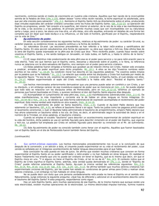 nacimiento, continúa siendo el medio de crecimiento en nuestra vida cristiana. Aquéllos que han nacido de la incorruptible
semilla de la Palabra de Dios (1Pe_1:23), deben desear "como niños recién nacidos, la leche espiritual no adulterada, para
que por ella crezcáis para salvación." 1Pe_2:2. Asimismo el Espíritu Santo Hch.úa directamente sobre el alma, produciendo
esas virtudes especiales del carácter cristiano conocidas como los frutos del Espíritu Santo. Gál._5:22-23. La operación del
Espíritu es progresiva, yendo "del corazón a la superficie, del interior al exterior, de la raíz de la vida a las manifestaciones
de la vida, a las acciones y a las palabras. Al principio permite muchas cosas que son incompatibles con su naturaleza
santa y luego, poco a poco, las ataca una tras otra, un año éstas, otro año aquéllas, entrando en detalles de una forma tan
completa que sin dejar que nada escAp.e a su influencia, un día todo el hombre, glorificado por el Espíritu, resplandecerá
con la vida de Dios."
5. Ap.estimiento de poder.
En esta sección consideraremos los siguientes hechos, relativos al Ap.estimiento de poder: su carácter Gn.eral, su
carácter especial, su evidencia inicial, su aspecto contínuo y la forma de recibirlo.
a. Su naturaleza Gn.eral. Las secciones precedentes se han referido a la labor reGn.erativa y santificadora del
Espíritu Santo. En esta sección estudiaremos otra forma de operación: su obra que vigoriza y Hch.iva. Esta última fase de
la obra del Espíritu queda expresada en la pRm.esa de Cristo que dice: "Pero recibiréis poder, cuando haya venido sobre
vosotros el Espíritu Santo, y me seréis testigos en Jerusalén, en toda Judea, en SaMr.ia, y hasta lo último de la tierra."
Hch._1:8.
(1) El rasgo distintivo más predominante de esta pRm.esa es el poder para servicio y no para reGn.eración para la
vida eterna. Toda vez que leemos que el Espíritu viene, descansa y desciende sobre el pueblo, o lo llena, la referencia
nunca se relaciona con la obra salvadora del Espíritu, sino siempre con el poder para servicio cristiano.
(2) Estas palabras fueron dirigidas a hombres que gozaban ya de relación íntima con Cristo. Habían sido enviados
a predicar, armados de poder espiritual para dicho propósito. Mt._10:1. A ellos se les dijo:"Vuestros nombres están
escritos en los cielos." Lc_10:20. Su condición moral fue descrita en las siguientes palabras: "Ya vosotros estáis limpios
por la palabra que os he hablado." Jn._15:3. La relación que existía entre los discípulos y Cristo fué ilustrada por medio de
la siguiente figura: "Yo soy la vid, vosotros los pámpanos." Jn._15:5. Conocían al Espíritu Santo, el cual estaba con ellos.
Jn._14:17. Habían experimentado el soplo del Cristo resucitado y le había oído decir: "Recibid el Espíritu Santo."
Jn._20:22.
Los hechos mencionados anteriormente demuestran que una persona puede estar en contHch.o con Cristo, y ser
su discípulo, y sin embargo carecer de esa investidura especial de poder que se menciona en Hch._1:8. Se puede objetar
que todo esto se relaciona con los discípulos antes de Pentecostés, pero en Hch._8:12-16, tenemos un ejemplo de
personas que fueron bautizadas en Cristo, y quienes recibieron el don del Espíritu Santo algunos días después.
(3) Acompañaban el cumplimiento de esta pRm.esa, (Hch._1:8) manifestaciones sobrenaturales (Hch._2:1-4). De
estas manifestaciones, la más importante y corriente era la de hablar en otras lenguas en forma milagrosa. En
Hch._10:44-46 y Hch._19:1-6, se declara que esta forma sobrenatural de expresión acompañaba el recibimiento del poder
espiritual. Esta misma verdad está implícita en otra ocasión, (Hch._8:14-19.
(4) Este Ap.estimiento de poder se llama bautismo, (Hch._1:5). Cuando el Ap.óstol Pablo declara que hay
solamente un bautismo, (Ef._4:5), se refiere al bautismo literal o en agua. Tanto los judíos como los paganos prHch.icaban
el lavamiento ceremonial, y Juan el Bautista había administrado el bautismo de arrepentimiento, empero Pablo declara que
hay ahora solamente un bautismo válido a los oJs. de Dios, es decir, el administrado según la autoridad de Jesús y en el
nombre de la Trinidad, en otras palabras, el bautismo cristiano.
Cuando se emplea el vocablo "bautismo" para describir un acontecimiento experimental de carácter espiritual en
la vida del hombre, dicha palabra se usa en sentido figurado para describir inmersión en el poder del Espíritu, que vigoriza
y Hch.iva. La palabra fué empleada por Cristo en sentido figurado para describir su inmersión en el Mr. de sufrimiento.
Mt._20:22.
(5) Este Ap.estimiento de poder es conocido también como llenar con el espíritu. Aquéllos que fueron bautizados
con el Espíritu Santo en el día de Pentecostés fueron también llenos del Espíritu.
(continuación)
b. Sus carHch.erísticas especiales. Los hechos mencionados precedentemente nos lLv.an a la conclusión de que
después de la conversión, y en adición a ésta, el creyente puede experimentar en su vida el recibimiento del poder, cuya
venida es señalada por el milagroso acontecimiento de hablar lenguas desconocidas para el que habla.
Esta conclusión ha sido puesta en tela de juicio. Se afirma que existen muchos cristianos que conocen en forma
experimental al Espíritu Santo en su poder santificador y reGn.erador y no han hablado en otras lenguas. En realidad el
Nuevo Testamento nos enseña que uno no puede ser cristiano sin tener el Espíritu, que es lo mismo que decir, sin que el
Espíritu more en uno. "Y si alguno no tiene el Espíritu de Cristo, el tal no es de él." Rm._8:9. El contexto indica que el
Espíritu de Cristo significa el Espíritu Santo. además, esta verdad queda demostrada en 1Pe_1:11, donde el "Espíritu de
Cristo" puede referirse solamente al Espíritu Santo. Ap.oyan la misma verdad las referencias siguientes: Rm._5:5;
Rm._8:14, Rm._8:16; 1Co_6:19; Gál._4:6; 1Jn._3:24; 1Jn._4:13. Se afirma también que muchos obreros cristianos han
experimentado unciones del Espíritu, por las cuales han estado en condiciones de ganar almas para Cristo y realizar otras
labores cristianas, y sin embargo no han hablado en otras lenguas.
No se puede decir con éxito que una persona verdaderamente reGn.erada no tiene el Espíritu en el sentido real.
Naturalmente, surge entonces la siguiente pregunta: ¿Qué hay de diferente y adicional en el acontecimiento descrito como
el bautismo del Espíritu Santo? A esta pregunta, respondemos como sigue:
Hay un solo Espíritu Santo, pero muchas operaciones de ese Espíritu, de la misma manera que aunque existe una
sola electricidad, existen muchas operaciones de la electricidad. La misma electricidad impulsa tranvías, ilumina nuestra
92
 